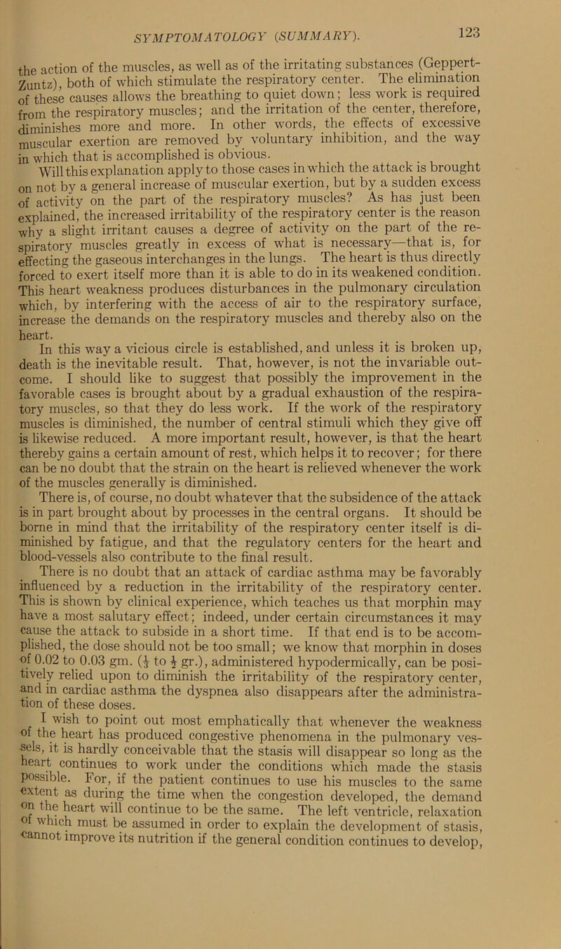 the action of the muscles, as well as of the irritating substances (Geppert- Zuntz), both of which stimulate the respiratory center. The elimination of these causes allows the breathing to quiet clown; less work is required from the respiratory muscles; and the irritation of the center, therefore, diminishes more and more. In other words, the effects of excessive muscular exertion are removed by voluntary inhibition, and the way in which that is accomplished is obvious. Will this explanation apply to those cases in which the attack is brought on not by a general increase of muscular exertion, but by a sudden excess of activity on the part of the respiratory muscles? As has just been explained, the increased irritability of the respiratory center is the reason why a slight irritant causes a degree of activity on the part of the re- spiratory muscles greatly in excess of what is necessary that is, for effecting the gaseous interchanges in the lungs. The heart is thus directly forced to exert itself more than it is able to do in its weakened condition. This heart weakness produces disturbances in the pulmonary circulation which, by interfering with the access of air to the respiratory surface, increase the demands on the respiratory muscles and thereby also on the heart. In this way a vicious circle is established, and unless it is broken up, death is the inevitable result. That, however, is not the invariable out- come. I should like to suggest that possibly the improvement in the favorable cases is brought about by a gradual exhaustion of the respira- tory muscles, so that they do less work. If the work of the respiratory muscles is diminished, the number of central stimuli which they give off is likewise reduced. A more important result, however, is that the heart thereby gains a certain amount of rest, which helps it to recover; for there can be no doubt that the strain on the heart is relieved whenever the work of the muscles generally is diminished. There is, of course, no doubt whatever that the subsidence of the attack is in part brought about by processes in the central organs. It should be borne in mind that the irritability of the respiratory center itself is di- minished by fatigue, and that the regulatory centers for the heart and blood-vessels also contribute to the final result. There is no doubt that an attack of cardiac asthma may be favorably influenced by a reduction in the irritability of the respiratory center. This is shown by clinical experience, which teaches us that morphin may have a most salutary effect; indeed, under certain circumstances it may cause the attack to subside in a short time. If that end is to be accom- plished, the dose should not be too small; we know that morphin in doses of 0.02 to 0.03 gm. (J to \ gr.), administered hypodermically, can be posi- tively relied upon to diminish the irritability of the respiratory center, and in cardiac asthma the dyspnea also disappears after the administra- tion of these doses. I wish to point out most emphatically that whenever the weakness of the heart has produced congestive phenomena in the pulmonary ves- sels, it is hardly conceivable that the stasis will disappear so long as the ear.t con^nues. work under the conditions which made the stasis possible. For, if the patient continues to use his muscles to the same extent as during the time when the congestion developed, the demand heart will continue to be the same. The left ventricle, relaxation o which must be assumed in order to explain the development of stasis, cannot improve its nutrition if the general condition continues to develop,