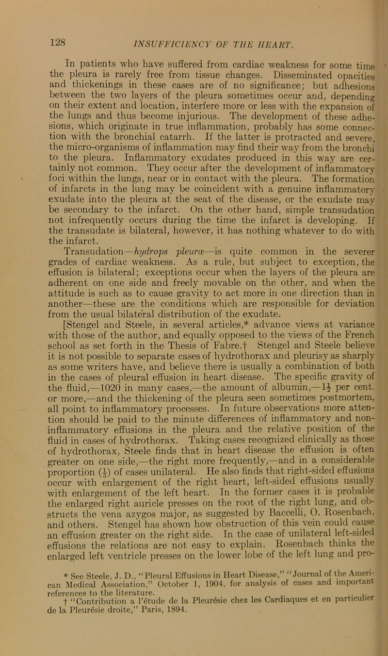 In patients who have suffered from cardiac weakness for some time the pleura is rarely free from tissue changes. Disseminated opacities and thickenings in these cases are of no significance; but adhesions between the two layers of the pleura sometimes occur and, depending on their extent and location, interfere more or less with the expansion of the lungs and thus become injurious. The development of these adhe- sions, which originate in true inflammation, probably has some connec- tion with the bronchial catarrh. If the latter is protracted and severe, the micro-organisms of inflammation may find their way from the bronchi to the pleura. Inflammatory exudates produced in this way are cer- tainly not common. They occur after the development of inflammatory foci within the lungs, near or in contact with the pleura. The formation of infarcts in the lung may be coincident with a genuine inflammatory exudate into the pleura at the seat of the disease, or the exudate may be secondary to the infarct. On the other hand, simple transudation not infrequently occurs during the time the infarct is developing. If the transudate is bilateral, however, it has nothing whatever to do with the infarct. Transudation—hydrops pleurce—is quite common in the severer grades of cardiac weakness. As a rule, but subject to exception, the effusion is bilateral; exceptions occur when the layers of the pleura are adherent on one side and freely movable on the other, and when the attitude is such as to cause gravity to act more in one direction than in another—these are the conditions which are responsible for deviation from the usual bilateral distribution of the exudate. [Stengel and Steele, in several articles,* advance views at variance with those of the author, and equally opposed to the views of the French school as set forth in the Thesis of Fabre.j Stengel and Steele believe it is not possible to separate cases of hydrothorax and pleurisy as sharply as some writers have, and believe there is usually a combination of both in the cases of pleural effusion in heart disease. The specific gravity of the fluid,—1020 in many cases,—the amount of albumin,—per cent, or more,—and the thickening of the pleura seen sometimes postmortem, all point to inflammatory processes. In future observations more atten- tion should be paid to the minute differences of inflammatory and non- inflammatory effusions in the pleura and the relative position of the fluid in cases of hydrothorax. Taking cases recognized clinically as those of hydrothorax, Steele finds that in heart disease the effusion is often greater on one side,—the right more frequently,—and in a considerable proportion (-|-) of cases unilateral. He also finds that right-sided effusions occur with enlargement of the right heart, left-sided effusions usually with enlargement of the left heart. In the former cases it is probable the enlarged right auricle presses on the root of the right lung, and ob- structs the vena azygos major, as suggested by Baccelli, O. Rosenbach, and others. Stengel has shown how obstruction of this vein could cause an effusion greater on the right side. In the case of unilateral left-sided effusions the relations are not easy to explain. Rosenbach thinks the enlarged left ventricle presses on the lower lobe of the left lung and pro- * Sec Steele, J. D., “Pleural Effusions in Heart Disease,” “Journal of the Ameri- can Medical Association,” October 1, 1904, for analysis of cases and important references to the literature. .. f “Contribution a l'6tude de la PleurtSsie chez les Cardiaques et en particular de la Pleurfoie droite,” Paris, 1894.