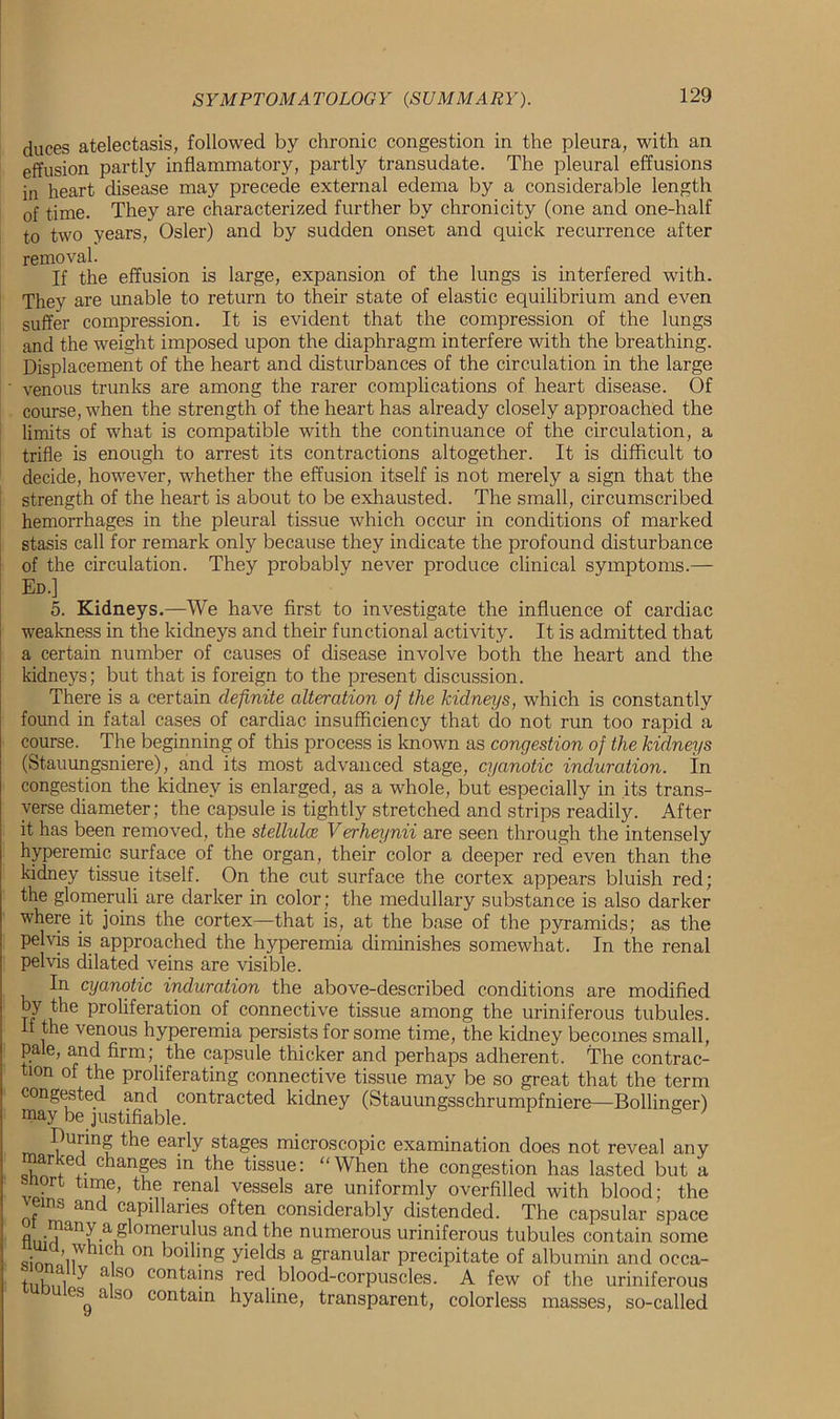duces atelectasis, followed by chronic congestion in the pleura, with an effusion partly inflammatory, partly transudate. The pleural effusions in heart disease may precede external edema by a considerable length of time. They are characterized further by chronicity (one and one-half to two years, Osier) and by sudden onset and quick recurrence after removal. If the effusion is large, expansion of the lungs is interfered with. They are unable to return to their state of elastic equilibrium and even suffer compression. It is evident that the compression of the lungs and the weight imposed upon the diaphragm interfere with the breathing. Displacement of the heart and disturbances of the circulation in the large ’ venous trunks are among the rarer complications of heart disease. Of course, when the strength of the heart has already closely approached the limits of what is compatible with the continuance of the circulation, a trifle is enough to arrest its contractions altogether. It is difficult to decide, however, whether the effusion itself is not merely a sign that the strength of the heart is about to be exhausted. The small, circumscribed hemorrhages in the pleural tissue which occur in conditions of marked stasis call for remark only because they indicate the profound disturbance of the circulation. They probably never produce clinical symptoms.— Ed.] 5. Kidneys.—We have first to investigate the influence of cardiac weakness in the kidneys and their functional activity. It is admitted that a certain number of causes of disease involve both the heart and the kidneys; but that is foreign to the present discussion. There is a certain definite alteration of the kidneys, which is constantly found in fatal cases of cardiac insufficiency that do not run too rapid a course. The beginning of this process is known as congestion of the kidneys (Stauungsniere), and its most advanced stage, cyanotic induration. In congestion the kidney is enlarged, as a whole, but especially in its trans- verse diameter; the capsule is tightly stretched and strips readily. After it has been removed, the stellulce Verheynii are seen through the intensely hyperemic surface of the organ, their color a deeper red even than the kidney tissue itself. On the cut surface the cortex appears bluish red; the glomeruli are darker in color; the medullary substance is also darker where it joins the cortex—that is, at the base of the pyramids; as the pelvis is approached the hyperemia diminishes somewhat. In the renal pelvis dilated veins are visible. In cyanotic induration the above-described conditions are modified by the proliferation of connective tissue among the uriniferous tubules, if the venous hyperemia persists for some time, the kidney becomes small, pale, and firm; the capsule thicker and perhaps adherent. The contrac- tion of the proliferating connective tissue may be so great that the term congested and contracted kidney (Stauungsschrumpfniere—Bollinger) may be justifiable. Buring the early stages microscopic examination does not reveal any marked changes in the tissue: “When the congestion has lasted but a vp?n ■?, renal vessels are uniformly overfilled with blood; the f ° an capillaries often considerably distended. The capsular space many a gfomeruffis and the numerous uriniferous tubules contain some ZuiT °n boilmg yields a Wunular precipitate of albumin and occa- tiiluO a,SO con^a]ns red blood-corpuscles. A few of the uriniferous es a so contain hyaline, transparent, colorless masses, so-called