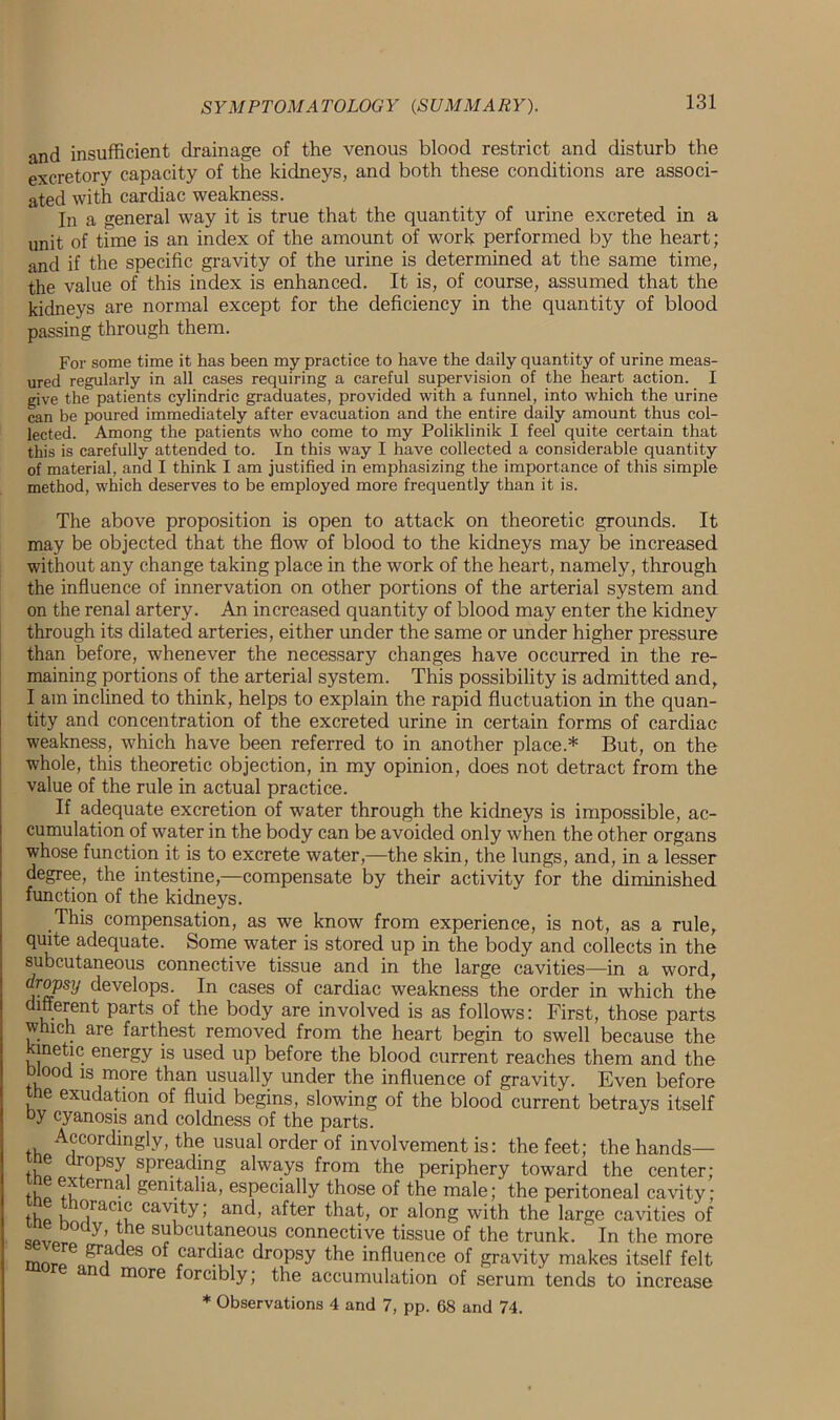 and insufficient drainage of the venous blood restrict and disturb the excretory capacity of the kidneys, and both these conditions are associ- ated with cardiac weakness. In a general way it is true that the quantity of urine excreted in a unit of time is an index of the amount of work performed by the heart; and if the specific gravity of the urine is determined at the same time, the value of this index is enhanced. It is, of course, assumed that the kidneys are normal except for the deficiency in the quantity of blood passing through them. For some time it has been my practice to have the daily quantity of urine meas- ured regularly in all eases requiring a careful supervision of the heart action. I give the patients cylindric graduates, provided with a funnel, into which the urine can be poured immediately after evacuation and the entire daily amount thus col- lected. Among the patients who come to my Poliklinik I feel quite certain that this is carefully attended to. In this way I have collected a considerable quantity of material, and I think I am justified in emphasizing the importance of this simple method, which deserves to be employed more frequently than it is. The above proposition is open to attack on theoretic grounds. It may be objected that the flow of blood to the kidneys may be increased without any change taking place in the work of the heart, namely, through the influence of innervation on other portions of the arterial system and on the renal artery. An increased quantity of blood may enter the kidney through its dilated arteries, either under the same or under higher pressure than before, whenever the necessary changes have occurred in the re- maining portions of the arterial system. This possibility is admitted and, I am inclined to think, helps to explain the rapid fluctuation in the quan- tity and concentration of the excreted urine in certain forms of cardiac weakness, which have been referred to in another place.* But, on the whole, this theoretic objection, in my opinion, does not detract from the value of the rule in actual practice. If adequate excretion of water through the kidneys is impossible, ac- cumulation of water in the body can be avoided only when the other organs whose function it is to excrete water,—the skin, the lungs, and, in a lesser degree, the intestine,—compensate by their activity for the diminished function of the kidneys. This compensation, as we know from experience, is not, as a rule, quite adequate. Some water is stored up in the body and collects in the subcutaneous connective tissue and in the large cavities—in a word, dropsy develops. In cases of cardiac weakness the order in which the different parts of the body are involved is as follows: First, those parts which are farthest removed from the heart begin to swell because the metic energy is used up before the blood current reaches them and the blood is more than usually under the influence of gravity. Even before the exudation of fluid begins, slowing of the blood current betrays itself by cyanosis and coldness of the parts. Accordingly, the usual order of involvement is: the feet; the hands— me dropsy spreading always from the periphery toward the center; tho Rln. genitalia, especially those of the male; the peritoneal cavity; tu i TaC!u cav!ty > ant^ after that, or along with the large cavities of splr Y’ , ^cutaneous connective tissue of the trunk. ' In the more mnrIe,Ki 6S Rarcbac dropsy the influence of gravity makes itself felt an more forcibly; the accumulation of serum tends to increase * Observations 4 and 7, pp. 68 and 74.