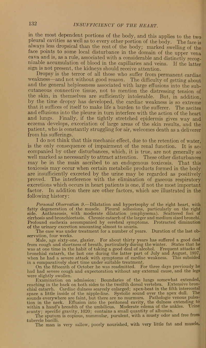 in the most dependent portions of the body, and this applies to the two pleural cavities as well as to every other portion of the body. The face is always less dropsical than the rest of the body,' marked swelling of the face points to some local disturbance in the domain of the upper vena cava and is, as a rule, associated with a considerable and distinctly recog- nizable accumulation of blood in the capillaries and veins. If the latter sign is not present, the kidneys should receive attention. Dropsy is the terror of all those who suffer from permanent cardiac weakness—and not without good reason. The difficulty of getting about and the general helplessness associated with large effusions into the sub- cutaneous connective tissue, not to mention the distressing tension of the skin, in themselves are sufficiently intolerable. But, in addition, by the time dropsy has developed, the cardiac weakness is so extreme that it suffices of itself to make life a burden to the sufferer. The ascites and effusions into the pleurae in turn interfere with the action of the heart and lungs. Finally, if the tightly stretched epidermis gives way and eczema develops, .excoriation of large areas of the skin results, and the patient, who is constantly struggling for air, welcomes death as a deliverer from his sufferings. I do not think that this mechanic effect, due to the retention of water, is the only consequence of impairment of the renal function. It is ac- companied by other disturbances, which, it is true, are not generally so well marked as necessarily to attract attention. These other disturbances may be in the main ascribed to an endogenous toxicosis. That this toxicosis may occur when certain metabolic products formed in the body are insufficiently excreted by the urine may be regarded as positively proved. The interference with the elimination of gaseous respiratory excretions which occurs in heart patients is one, if not the most important factor. In addition there are other factors, which are illustrated in the following history: Personal Observation 9.-—Dilatation and hypertrophy of the right heart, with fatty degeneration of the muscle. Pleural adhesions, particularly on the right side. Anthracosis, with moderate dilatation (emphysema). Scattered foci of cirrhosis and bronchiectasis. Chronic catarrh of the larger and medium sized bronchi. Profound cachexia accompanied by cerebral symptoms. Protracted diminution of the urinary excretion amounting almost to anuria. The case was under treatment for a number of years. Duration of the last ob- servation, four weeks. Male, age sixty-one, glazier. For about thirty years has suffered a good deal from cough and shortness of breath, particularly during the winter. States that he was at one time in the habit of taking a good deal of alcohol. Frequent attacks of bronchial catarrh, the last one during the latter part of July and August, 1S97, when he had a severe attack with symptoms of cardiac weakness. This subsided in a comparatively short time under suitable treatment. On the fifteenth of October he was readmitted. For three days previously he had had severe cough and expectoration without any external cause, and the legs were slightly swollen. Examination on admission: Boundaries of the lungs somewhat extended, reaching in the back on both sides to the twelfth dorsal vertebra. Extensive bron- chial catarrh. Cardiac dulness scarcely enlarged; apex-beat in the fifth intercostal space a little inside of the nipple-line. Systolic sound over the apex dull. The sounds everywhere are faint, but there are no murmurs. Pathologic venous pulsa- tion in the neck. Effusion into the peritoneal cavity, the dulness extending to within a hand’s breadth of the umbilicus. Moderate edema of the ankles. Trine scanty; specific gravity, 1020; contains a small quantity of albumin. The sputum is copious, nummular, purulent, with a musty odor and free from tubercle bacilli. t 1 The man is very sallow, poorly nourished, with very little fat and muscle,