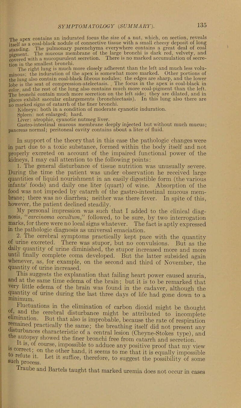 The apex contains an indurated focus the size of a nut, which, on section, reveals itself as a coal-black nodule of connective tissue with a small cheesy deposit of long standing. The pulmonary parenchyma everywhere contains a great deal of coal pigment. The mucous membrane of the large bronchi is dark red, velvety, and covered with a mucopurulent secretion. There is no marked accumulation of secre- tion in the smallest bronchi. The right lung is much more closely adherent than the left and much less volu- minous; the induration of the apex is somewhat more marked. Other portions of the lung also contain coal-black fibrous nodules; the edges are sharp, and the lower lobe is the seat of compression-atelectasis. The focus in the apex is coal-black in color, and the rest of the lung also contains much more coal-pigment than the left. The bronchi contain much more secretion on the left side; they are dilated, and in places exhibit saccular enlargements (bronchiectasis). In this lung also there are no marked signs of catarrh of the finer bronchi. Kidneys: both in a condition of moderate cyanotic induration. Spleen: not enlarged; hard. Liver: atrophic, cyanotic nutmeg liver. Gastro-intestinal mucous membrane deeply injected but without much mucus ; pancreas normal; peritoneal cavity contains about a liter of fluid. In support of the theory that in this case the pathologic changes were in part due to a toxic substance, formed within the body itself and not properly excreted on account of the impaired functional power of the kidneys, I may call attention to the following points: 1. The general disturbance of tissue nutrition was unusually severe. During the time the patient was under observation he received large quantities of liquid nourishment in an easily digestible form (the various infants’ foods) and daily one liter (quart) of wine. Absorption of the food was not impeded by catarrh of the gastro-intestinal mucous mem- brane; there was no diarrhea; neither was there fever. In spite of this, however, the patient declined steadily. My personal impression was such that I added to the clinical diag- nosis, “carcinoma occultum,” followed, to be sure, by two interrogation marks, for there were no local signs whatever. The fact is aptly expressed in the pathologic diagnosis as universal emaciation. 2. The cerebral symptoms practically kept pace with the quantity of urine excreted. There was stupor, but no convulsions. But as the daily quantity of urine diminished, the stupor increased more and more until finally complete coma developed. But the latter subsided again whenever, as, for example, on the second and third of November, the quantity of urine increased. This suggests the explanation that failing heart power caused anuria, and at the same time edema of the brain; but it is to be remarked that very little edema of the brain was found in the cadaver, although the quantity of urine during the last three days of life had gone down to a minimum. Fluctuations in the elimination of carbon dioxid might be thought oi, and the cerebral disturbance might be attributed ‘ to incomplete elimination. But that also is improbable, because the rate of respiration remained practically the same; the breathing itself did not present any msturbances characteristic of a central lesion (Cheyne-Stokes type), and au opsy showed the finer bronchi free from catarrh and secretion, is m 1S,.° course> impossible to adduce any positive proof that my view to rpfM-C ’■+°n ?^er hand, it seems to me that it is equally impossible such process ^ su®ce' therefore, to suggest the possibility of some Traube and Bartels taught that marked uremia does not occur in cases