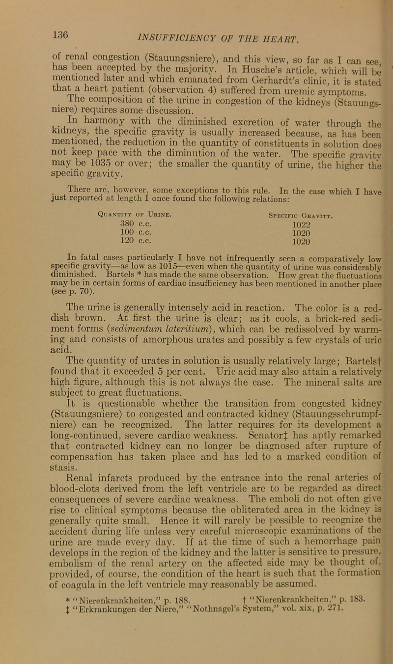 of renal congestion (Stauungsniere), and this view, so far as I can see has been accepted by the majority. In Husche’s article, which will be mentioned later and which emanated from Gerhardt’s clinic, it is stated that a heart patient (observation 4) suffered from uremic symptoms. The composition of the urine in congestion of the kidneys (Stauungs- niere) requires some discussion. In harmony with the diminished excretion of water through the kidneys, the specific gravity is usually increased because, as has been mentioned, the reduction in the quantity of constituents in solution does not keep pace with the diminution of the water. The specific gravity may be 1035 or over; the smaller the quantity of urine, the higher the specific gravity. There are, however, some exceptions to this rule. In the case which I have just reported at length I once found the following relations: In fatal cases particularly I have not infrequently seen a comparatively low specific gravity—as low as 1015—even when the quantity of urine was considerably diminished. Bartels * has made the same observation. How great the fluctuations may be in certain forms of cardiac insufficiency has been mentioned in another place (see p. 70). The urine is generally intensely acid in reaction. The color is a red- dish brown. At first the urine is clear; as it cools, a brick-red sedi- ment forms (sedimentum lateritium), which can be redissolved by warm- ing and consists of amorphous urates and possibly a few crystals of uric acid. The quantity of urates in solution is usually relatively large; Bartelsf found that it exceeded 5 per cent. Uric acid may also attain a relatively high figure, although this is not always the case. The mineral salts are subject to great fluctuations. It is questionable whether the transition from congested kidney (Stauungsniere) to congested and contracted kidney (Stauungsschrumpf- niere) can be recognized. The latter requires for its development a long-continued, severe cardiac weakness. SenatorJ has aptly remarked that contracted kidney can no longer be diagnosed after rupture of compensation has taken place and has led to a marked condition of Renal infarcts produced by the entrance into the renal arteries of blood-clots derived from the left ventricle are to be regarded as direct consequences of severe cardiac weakness. The emboli do not often give rise to clinical symptoms because the obliterated area in the kidney is generally quite small. Hence it will rarely be possible to recognize the accident during life unless very careful microscopic examinations of the urine are made every day. If at the time of such a hemorrhage pain develops in the region of the kidney and the latter is sensitive to pressure, embolism of the renal artery on the affected side may be thought of, provided, of course, the condition of the heart is such that the formation of coagula in the left ventricle may reasonably be assumed. * “Nierenkrankheiten,” p. 188. t “Nierenkrankheiten,” p. 1S3. $ “Erkrankungen der Niere,” “Nothnagel’s System,” voL xix, p. 271. Quantity op Urine. 380 c.c. 100 c.c. 120 c.c. Specific Gravity. 1022 1020 1020 stasis.