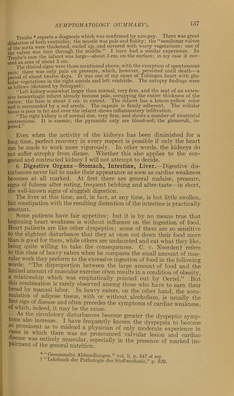 Traube * reports a diagnosis which was confirmed by autopsy. There was great dilatation of both ventricles; the muscle was pale and flabby; the “semilunar valves of the aorta were thickened, curled up, and covered with warty vegetations; one of the valves was torn through the middle.” I have had a similar experience. In Traube’s case the infarct was large—about 5 cm. on the surface; in my case it cov- ered an area of about 3 cm. , The clinical signs were those mentioned above, with the exception of spontaneous pain; there was only pain on pressure, which, however, persisted until death—a period of about twelve days. It was one of my cases of Tubingen heart with glo- bular vegetations in the right auricle and left ventricle. The autopsy findings were as follow's (dictated by Schuppel): “Left kidney somewhat larger than normal, very firm, and the seat of an exten- sive hemorrhagic infarct already become pale, occupying the entire thickness of the cortex; the base is about 3 cm. in extent. The infarct has a lemon-yellow color and is surrounded by a red areola. The capsule is firmly adherent. The cellular tissue is poor in fat and over the infarct shows inflammatory infiltration. “The right kidney is of normal size, very firm, and shows a number of cicatricial contractions. It is anemic; the pyramids only are blood-red; the glomeruli, in- jected.” Even when the activity of the kidneys has been diminished for a long time, perfect recovery in every respect is possible if only the heart can be made to work more vigorously. In other words, the kidneys do not suffer atrophy from disuse. Whether this also applies to the con- gested and contracted kidney I will not attempt to decide. 6. Digestive Organs—Stomach, Intestine, Liver.—Digestive dis- turbances never fail to make their appearance as soon as cardiac weakness becomes at all marked. At first there are general malaise, pressure, signs of fulness after eating, frequent belching and after-taste—in short, the well-known signs of sluggish digestion. The liver at this time, and, in fact, at any time, is but little swollen, but constipation with the resulting distention of the intestine is practically constant. Some patients have fair appetites; but it is by no means true that beginning heart weakness is without influence on the ingestion of food. Heart patients are like other dyspeptics; some of them are so sensitive to the slightest disturbance that they at once cut down their food more than is good for them, while others are undaunted and eat what they like, being quite willing to take the consequences. C. v. Noordenf refers to this class of heavy eaters when he compares the small amount of mus- cular work they perform to the excessive ingestion of food in the following words: “The disproportion between the iarge amount of food and the limited amount of muscular exercise often results in a condition of obesity, a relationship which was emphatically pointed out by Oertel.” But this combination is rarely observed among those who have to earn their bread by manual labor. In heavy eaters, on the other hand, the accu- mulation of adipose tissue, with or without alcoholism, is usually the hrst sign of disease and often precedes the symptoms of cardiac weakness, ol which, indeed, it may be the cause. As the circulatory disturbances become greater the dyspeptic symp- toms also increase. I have frequently known the dyspepsia to become prominent as to mislead a physician of only moderate experience in asos in which there was no pronounced valvular lesion and cardiac nlwf Yasr f,ntirely m!lscular> especially in the presence of marked im- pairment of the general nutrition. * “GesammeUe Abhcandlungen.” vol. ii, p. 347 et seq. T Lehrbuch der Pathologie des Stoffwechsels,” p. 320.