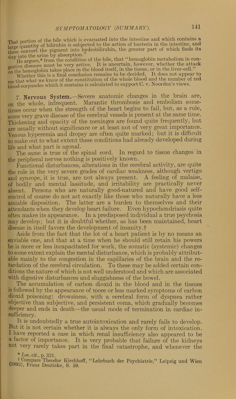 That portion of the bile which is evacuated into the intestine and which contains a l r^e quantity of bilirubin is subjected to the action of bacteria in the intestine, and these convert the pigment into hydrobilirubin, the greater part of which finds its u-iv into the urine by absorption.” He armies,* from the condition of the bile, that “hemoglobin metabolism in con- tive diseases must be very active. It is uncertain, however, whether the attack on the hemoglobin takes place in the blood itself, in the tissue, or in the liver-cell.” Whether’this is a final conclusion remains to be decided. It does not appear to me that what we know of the constitution of the whole blood and the number of red blood-corpuscles which it contains is calculated to support C. v. Noorden’s views. 7. Nervous System.—Severe anatomic changes in the brain are, on the whole, infrequent. Marantic thrombosis and embolism some- times occur when the strength of the heart begins to fail, but, as a rule, some very grave disease of the cerebral vessels is present at the same time. Thickening and opacity of the meninges are found quite frequently, but are usually without significance or at least not of very great importance. Venous hyperemia and dropsy are often quite marked; but it is difficult to make out to what extent these conditions had already developed during life and what part is agonal. The same is true of the spinal cord. In regard to tissue changes 'in the peripheral nerves nothing is positively known. Functional disturbances, alterations in the cerebral activity, are quite the rule in the very severe grades of cardiac weakness, although vertigo and syncope, it is true, are not always present. A feeling of malaise, of boclily and mental lassitude, and irritability are practically never absent. Persons who are naturally good-natured and have good self- control of course do not act exactly like those who naturally have a less amiable disposition. The latter are a burden to themselves and their attendants when they develop heart failure. Even hypochondriasis quite often makes its appearance. In a predisposed individual a true psychosis may develop; but it is doubtful whether, as has been maintained, heart disease in itself favors the development of insanity.f Aside from the fact that the lot of a heart patient is by no means an enviable one, and that at a time when he should still retain his powers he is more or less incapacitated for work, the somatic (systemic) changes to some extent explain the mental disturbance, which is probably attribut- able mainly to the congestion in the capillaries of the brain and the re- tardation of the cerebral circulation. To these may be added certain con- ditions the nature of which is not well understood and which are associated with digestive disturbances and sluggishness of the bowel. The accumulation of carbon dioxid in the blood and in the tissues is followed by the appearance of more or less marked symptoms of carbon dioxid poisoning: drowsiness, with a cerebral form of dyspnea rather objective than subjective, and persistent coma, which gradually becomes deeper and ends in death—the usual mode of termination in cardiac in- sufficiency. It is undoubtedly a true autointoxication and rarely fails to develop. But it is not certain whether it is always the only form of intoxication. I have reported a case in which renal insufficiency also appeared to be a factor of importance. It is very probable that failure of the kidneys not very rarely takes part in the final catastrophe, and whenever the * Loc. tit., p. 321. /ioJiP0mPare Theodor Kirchhoff, “Lehrbuch der Psychiatrie,” Leipzig und Wien (1892), Franz Deuticke, S. 59.