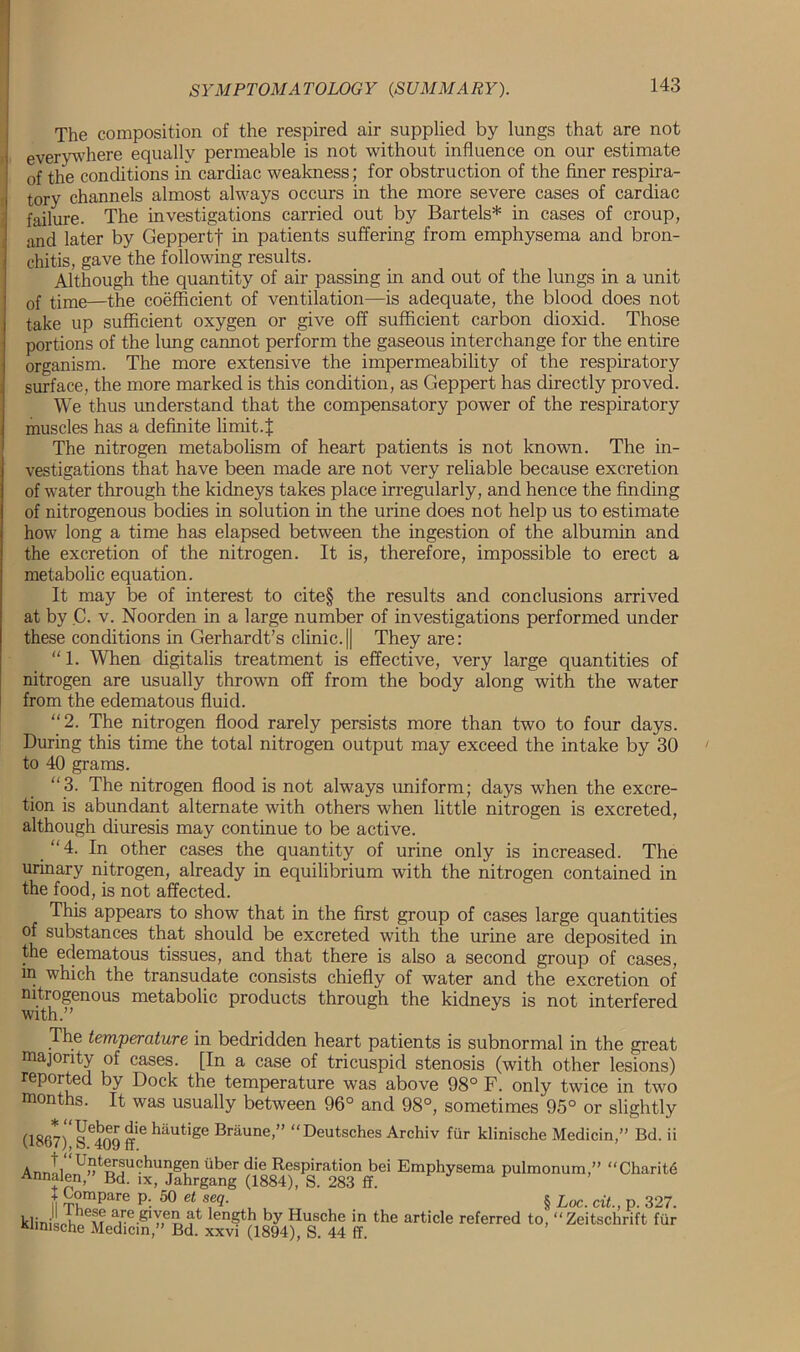 The composition of the respired air supplied by lungs that are not everywhere equally permeable is not without influence on our estimate of the conditions in cardiac weakness; for obstruction of the finer respira- tory channels almost always occurs in the more severe cases of cardiac failure. The investigations carried out by Bartels* in cases of croup, and later by Geppertf in patients suffering from emphysema and bron- chitis, gave the following results. Although the quantity of air passing in and out of the lungs in a unit of time—the coefficient of ventilation—is adequate, the blood does not take up sufficient oxygen or give off sufficient carbon dioxid. Those portions of the lung cannot perform the gaseous interchange for the entire organism. The more extensive the impermeability of the respiratory surface, the more marked is this condition, as Geppert has directly proved. We thus understand that the compensatory power of the respiratory muscles has a definite limit. X The nitrogen metabolism of heart patients is not known. The in- vestigations that have been made are not very reliable because excretion of water through the kidneys takes place irregularly, and hence the finding of nitrogenous bodies in solution in the urine does not help us to estimate how long a time has elapsed between the ingestion of the albumin and the excretion of the nitrogen. It is, therefore, impossible to erect a metabolic equation. It may be of interest to cite§ the results and conclusions arrived at by C. v. Noorden in a large number of investigations performed under these conditions in Gerhardt’s clinic.|| They are: “ 1. When digitalis treatment is effective, very large quantities of nitrogen are usually thrown off from the body along with the water from the edematous fluid. “2. The nitrogen flood rarely persists more than two to four days. During this time the total nitrogen output may exceed the intake by 30 to 40 grams. “3. The nitrogen flood is not always uniform; days when the excre- tion is abundant alternate with others when little nitrogen is excreted, although diuresis may continue to be active. “4. In other cases the quantity of urine only is increased. The urinary nitrogen, already in equilibrium with the nitrogen contained in the food, is not affected. This appears to show that in the first group of cases large quantities of substances that should be excreted with the urine are deposited in the edematous tissues, and that there is also a second group of cases, in which the transudate consists chiefly of water and the excretion of nitrogenous metabolic products through the kidneys is not interfered with.” The temperature in bedridden heart patients is subnormal in the great majority of cases. [In a case of tricuspid stenosis (with other lesions) reported by Dock the temperature was above 98° F. only twice in two months. It was usually between 96° and 98°, sometimes 95° or slightly (1867)U SC409 ff6 hautige Braune “Deutsches Archiv fur klinische MedicinBd. ii AnnlinD^ersuchungen iiber die Respiration bei Emphysema pulmonum,” “Charity Annalen, Bd. ix, Jahrgang (1884), S. 283 ff. t Compare p. 50 et seq. § UoC. cit. p 327 kliniLa he(? are giyen at length by Husche in the article referred to, “Zeitschrift fiir Klinische Medicin,” Bd. xxvi (1894), S. 44 ff.