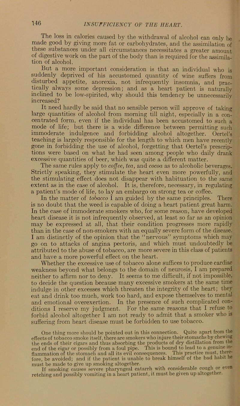 The loss in calories caused by the withdrawal of alcohol can only be made good by giving more fat or carbohydrates, and the assimilation of these substances under all circumstances necessitates a greater amount of digestive work on the part of the body than is required for the assimila- tion of alcohol. But a more important consideration is that an individual who is suddenly deprived of his accustomed quantity of wine suffers from disturbed appetite, anorexia, not infrequently insomnia, and prac- tically always some depression; and as a heart patient is naturally inclined to be low-spirited, why should this tendency be unnecessarily increased? It need hardly be said that no sensible person will approve of taking large quantities of alcohol from morning till night, especially in a con- centrated form, even if the individual has been accustomed to such a mode of life; but there is a wide difference between permitting such immoderate indulgence and forbidding alcohol altogether. Oertel’s teaching is largely responsible for the length to which men have recently gone in forbidding the use of alcohol, forgetting that Oertel’s prescrip- tions were based on what he had seen among people who daily drank excessive quantities of beer, which was quite a different matter. The same rules apply to coffee, tea, and cocoa as to alcoholic beverages. Strictly speaking, they stimulate the heart even more powerfully, and the stimulating effect does not disappear with habituation to the same extent as in the case of alcohol. It is, therefore, necessary, in regulating a patient’s mode of life, to lay an embargo on strong tea or coffee. In the matter of tobacco I am guided by the same principles. There is no doubt that the weed is capable of doing a heart patient great harm. In the case of immoderate smokers who, for some reason, have developed heart disease it is not infrequently observed, at least so far as an opinion may be expressed at all, that their condition progresses more rapidly than in the case of non-smokers with an equally severe form of the disease. I am distinctly of the opinion that the “nervous” symptoms which may go on to attacks of angina pectoris, and which must undoubtedly be attributed to the abuse of tobacco, are more severe in this class of patients and have a more powerful effect on the heart. Whether the excessive use of tobacco alone suffices to produce cardiac weakness beyond what belongs to the domain of neurosis, I am prepared neither to affirm nor to deny. It seems to me difficult, if not impossible, to decide the question because many excessive smokers at the same time indulge in other excesses which threaten the integrity of the heart; they eat and drink too much, work too hard, and expose themselves to mental and emotional overexertion. In the presence of such complicated con- ditions I reserve my judgment. For the same reasons that I refuse to forbid alcohol altogether I am not ready to admit that a smoker who is suffering from heart disease must be forbidden to use tobacco. One thing more should be pointed out in this connection. Quite apart from the effects of tobacco smoke itself, there are smokers who injure their stomachs by chewing the ends of their cigars and thus absorbing the products of dry distillation from the end of the cigar or possibly from a foul pipe. This is bound to lead to a genuine in- flammation of the stomach and all its evil consequences. This practice must, there- fore, be avoided; and if the patient is unable to break himself of the bad habit he must be made to give up smoking altogether. If smoking causes severe pharyngeal catarrh with considerable cough or e\en retching and possibly vomiting in a heart patient, it must be given up altogether.