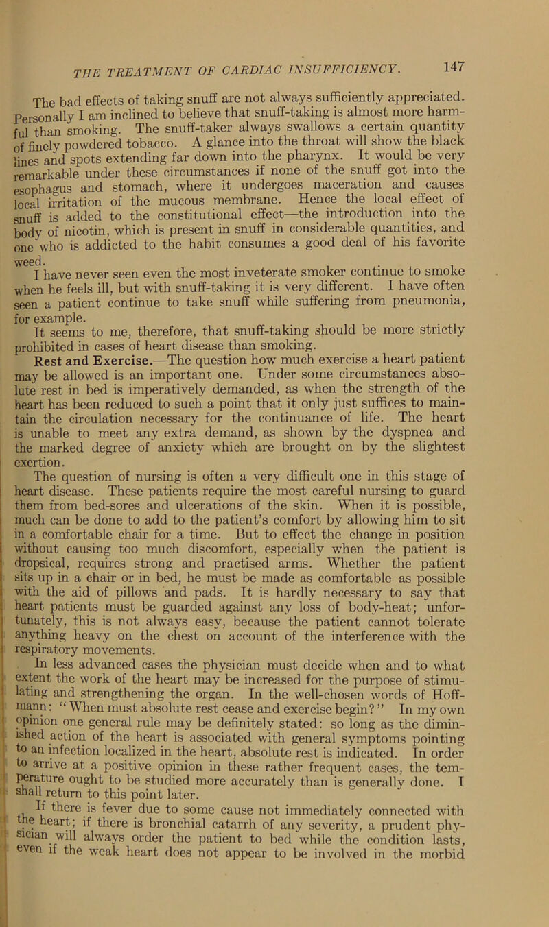 The bad effects of taking snuff are not always sufficiently appreciated. Personally I am inclined to believe that snuff-taking is almost more harm- ful than smoking. The snuff-taker always swallows a certain quantity of finely powdered tobacco. A glance into the throat will show the black lines and spots extending far down into the pharynx. It would be very remarkable under these circumstances if none of the snuff got into the esophagus and stomach, where it undergoes maceration and causes local irritation of the mucous membrane. Hence the local effect of snuff is added to the constitutional effect—the introduction into the body of nicotin, which is present in snuff in considerable quantities, and one who is addicted to the habit consumes a good deal of his favorite weed. I have never seen even the most inveterate smoker continue to smoke when he feels ill, but with snuff-taking it is very different. I have often seen a patient continue to take snuff while suffering from pneumonia, for example. It seems to me, therefore, that snuff-taking should be more strictly prohibited in cases of heart disease than smoking. Rest and Exercise.—The question how much exercise a heart patient may be allowed is an important one. Under some circumstances abso- lute rest in bed is imperatively demanded, as when the strength of the heart has been reduced to such a point that it only just suffices to main- tain the circulation necessary for the continuance of life. The heart is unable to meet any extra demand, as shown by the dyspnea and the marked degree of anxiety which are brought on by the slightest exertion. The question of nursing is often a very difficult one in this stage of heart disease. These patients require the most careful nursing to guard them from bed-sores and ulcerations of the skin. When it is possible, much can be done to add to the patient’s comfort by allowing him to sit in a comfortable chair for a time. But to effect the change in position without causing too much discomfort, especially 'when the patient is dropsical, requires strong and practised arms. Whether the patient sits up in a chair or in bed, he must be made as comfortable as possible with the aid of pillows and pads. It is hardly necessary to say that heart patients must be guarded against any loss of body-heat; unfor- tunately, this is not always easy, because the patient cannot tolerate anything heavy on the chest on account of the interference with the respiratory movements. In less advanced cases the physician must decide when and to what extent the work of the heart may be increased for the purpose of stimu- lating and strengthening the organ. In the well-chosen words of Hoff- mann: “ When must absolute rest cease and exercise begin? ” In my own opinion one general rule may be definitely stated: so long as the dimin- ished action of the heart is associated with general symptoms pointing to an infection localized in the heart, absolute rest is indicated. In order to arrive at a positive opinion in these rather frequent cases, the tem- perature ought to be studied more accurately than is generally done. I shall return to this point later. , ^ there is fever due to some cause not immediately connected with e heart; if there is bronchial catarrh of any severity, a prudent phy- sician will always order the patient to bed while the condition lasts, even if the weak heart does not appear to be involved in the morbid