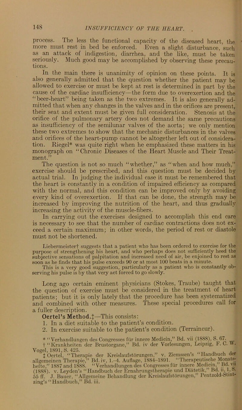 14S process. The less the functional capacity of the diseased heart, the more must rest in bed be enforced. Even a slight disturbance, such as an attack of indigestion, diarrhea, and the like, must be taken seriously. Much good may be accomplished by observing these precau- tions. In the main there is unanimity of opinion on these points. It is also generally admitted that the question whether the patient may be allowed to exercise or must be kept at rest is determined in part by the cause of the cardiac insufficiency—the form due to overexertion and the “ beer-heart” being taken as the two extremes. It is also generally ad- mitted that when any changes in the valves and in the orifices are present, their seat and extent must be given full consideration. Stenosis at the orifice of the pulmonary artery does not demand the same precautions as insufficiency of the semilunar valves of the aorta; we only mention these two extremes to show that the mechanic disturbances in the valves and orifices of the heart-pump cannot be altogether left out of considera- tion. Riegel* was quite right when he emphasized these matters in his monograph on “ Chronic Diseases of the Heart Muscle and Their Treat- ment.” The question is not so much “whether,” as “when and how much,” exercise should be prescribed, and this question must be decided by actual trial. In judging the individual case it must be remembered that the heart is constantly in a condition of impaired efficiency as compared with the normal, and this condition can be improved only by avoiding every kind of overexertion. If that can be done, the strength may be increased by improving the nutrition of the heart, and thus gradually increasing the activity of the muscle-fibers. In carrying out the exercises designed to accomplish this end care is necessary to see that the number of cardiac contractions does not ex- ceed a certain maximum; in other words, the period of rest or diastole must not be shortened. Liebermeisterf suggests that a patient who has been ordered to exercise for the purpose of strengthening his heart, and who perhaps does not sufficiently heed the subjective sensations of palpitation and increased need of air, be enjoined to rest as soon as he finds that his pulse exceeds 90 or at most 100 beats in a minute. This is a very good suggestion, particularly as a patient who is constantly ob- serving his pulse is by that very act forced to go slowly. Long ago certain eminent physicians (Stokes, Traube) taught that the question of exercise must be considered in the treatment of heart patients; but it is only lately that the procedure has been systematized and combined with other measures. These special procedures call for a fuller description. Oertel’s Method.J—This consists: 1. In a diet suitable to the patient’s condition. 2. In exercise suitable to the patient’s condition (Terraincur). * “ Verhandlungen des Congresses fur innere Medicin,” Bd. vii (1888), S. 67. f “Krankheiten der Brustorgane,” Bd. iv der Vorlesungen, Leipzig, EC. '»• Vogel, 1891, S. 425. . t Oertel, “Therapie der Kreislaufstorungen,” v. Ziemssen’s “Handbuch der allgemeinen Therapie,” Bd. iv, 1.-4. Auflage, 1884-1891. “Therapeutische Monats- hefte,” 1887 and 1888. “Verhandlungen des Congresses fur innere Medicin ’ Bd. vn (1888). v. Leyden’s “Handbuch der Ernahrimgstherapie und Diutetik.” Bd. u, 1, b. 55 ff. J. Bauer, “Allgemcine Behandlung der Kreislaufstorungen,” Pentzold-Stint* zing’s “Handbuch,” Bd. iii.