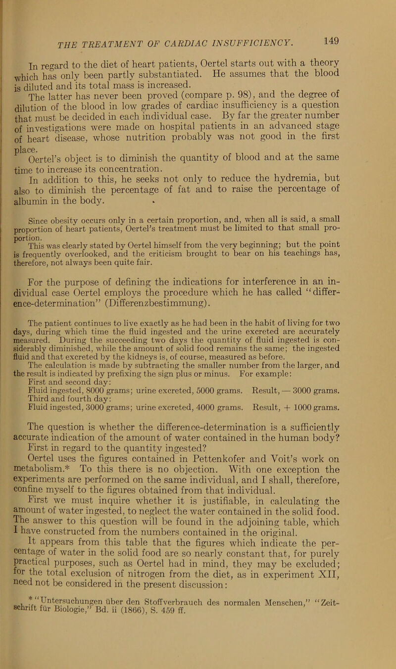 In regard to the diet of heart patients, Oertel starts out with a theory which has only been partly substantiated. He assumes that the blood is diluted and its total mass is increased. The latter has never been proved (compare p. 98), and the degree of dilution of the blood in low grades of cardiac insufficiency is a question that must be decided in each individual case. By far the greater number of investigations were made on hospital patients in an advanced stage of heart disease, whose nutrition probably was not good in the first place. Oertel’s object is to diminish the quantity of blood and at the same time to increase its concentration. In addition to this, he seeks not only to reduce the hydremia, but also to diminish the percentage of fat and to raise the percentage of albumin in the body. Since obesity occurs only in a certain proportion, and, when all is said, a small proportion of heart patients, Oertel’s treatment must be limited to that small pro- portion. . This was clearly stated by Oertel himself from the very beginning; but the point is frequently overlooked, and the criticism brought to bear on his teachings has, therefore, not always been quite fair. For the purpose of defining the indications for interference in an in- dividual case Oertel employs the procedure which he has called “differ- ence-determination” (Differenzbestimmung). The patient continues to live exactly as he had been in the habit of living for two days, during which time the fluid ingested and the urine excreted are accurately measured. During the succeeding two days the quantity of fluid ingested is con- siderably diminished, while the amount of solid food remains the same; the ingested fluid and that excreted by the kidneys is, of course, measured as before. The calculation is made by subtracting the smaller number from the larger, and the result is indicated by prefixing the sign plus or minus. For example: First and second day: Fluid ingested, 8000 grams; urine excreted, 5000 grams. Result, — 3000 grams. Third and fourth day: Fluid ingested, 3000 grams; urine excreted, 4000 grams. Result, + 1000 grams. The question is whether the difference-determination is a sufficiently accurate indication of the amount of water contained in the human body? First in regard to the quantity ingested? Oertel uses the figures contained in Pettenkofer and Voit’s work on metabolism* To this there is no objection. With one exception the experiments are performed on the same individual, and I shall, therefore, confine myself to the figures obtained from that individual. First we must inquire whether it is justifiable, in calculating the amoimt of water ingested, to neglect the water contained in the solid food. The answer to this question will be found in the adjoining table, which I have constructed from the numbers contained in the original. It appears from this table that the figures which indicate the per- centage of water in the solid food are so nearly constant that, for purely practical purposes, such as Oertel had in mind, they may be excluded; for the total exclusion of nitrogen from the diet, as in experiment XII, need not be considered in the present discussion: , * 'Untersuchungen iiber den Stoffverbrauch des normalen Menschen,” “Zeit- BChrift fur Biologie,” Bd. ii (1866), S. 459 ff.