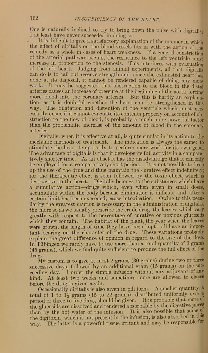 One is naturally inclined to try to bring down the pulse with digitalis; I at least have never succeeded in doing so. It is difficult to give a satisfactory explanation of the manner in which the effect of digitalis on the blood-vessels fits in with the action of the remedy as a whole in cases of heart weakness. If a general constriction of the arterial pathway occurs, the resistance to the left ventricle must increase in proportion to the stenosis. This interferes with evacuation of the left heart. Judging from animal experiments, all that digitalis can do is to call out reserve strength and, since the exhausted heart has none at its disposal, it cannot be rendered capable of doing any more work. It may be suggested that obstruction to the blood in the distal arteries causes an increase of pressure at the beginning of the aorta, forcing more blood into the coronary arteries. But this is hardly an explanar tion, as it is doubtful whether the heart can be strengthened in this way. The dilatation and distention of the ventricle which must nec- essarily ensue if it cannot evacuate its contents properly on account of ob- struction to the flow of blood, is probably a much more powerful factor than the problematic increase of the amount of blood in the coronary arteries. Digitalis, when it is effective at all, is quite similar in its action to the mechanic methods of treatment. The indication is always the same: to stimulate the heart temporarily to perform more work for its own good. The advantage of digitalis is that it develops its full activity in a compara- tively shorter time. As an offset it has the disadvantage that it can only be employed for a comparatively short period. It is not possible to keep up the use of the drug and thus maintain the curative effect indefinitely; for the therapeutic effect is soon followed by the toxic effect, which is destructive to the heart. Digitalis belongs to the substances which have a cumulative action—drugs which, even when given in small doses, accumulate within the body because elimination is difficult, and, after a certain limit has been exceeded, cause intoxication. Owing to this pecu- liarity the greatest caution is necessary in the administration of digitalis, the more so as we usually prescribe the crude drug, the leaves, which vary greatly with respect to the percentage of curative or noxious glucosids which they contain. The habitat of the plant, the year when the leaves were grown, the length of time they have been kept—all have an impor- tant bearing on the character of the drug. These variations probably explain the great difference of opinion in regard to the size of the dose. In Tubingen we rarely have to use more than a total quantity of 3 grams (45 grains), which we find quite sufficient to produce the full effect of the drug. My custom is to give at most 2 grams (30 grains) during two or three successive days, followed by an additional gram (15 grains) on the suc- ceeding day. I order the simple infusion without any adjuvant of any kind. At least two weeks and sometimes more are allowed to elapse before the drug is given again. Occasionally digitalis is also given in pill form. A smaller quantity, a total of 1 to 1£ grams (15 to 22 grains), distributed uniformly over a period of three to five days, should be given. It is probable that more of the glucosids are dissolved and rendered absorbable by the digestive juices than by the hot water of the infusion. It is also possible that some o the digitoxin, which is not present in the infusion, is also absorbed in this way. The latter is a powerful tissue irritant and may be responsible for