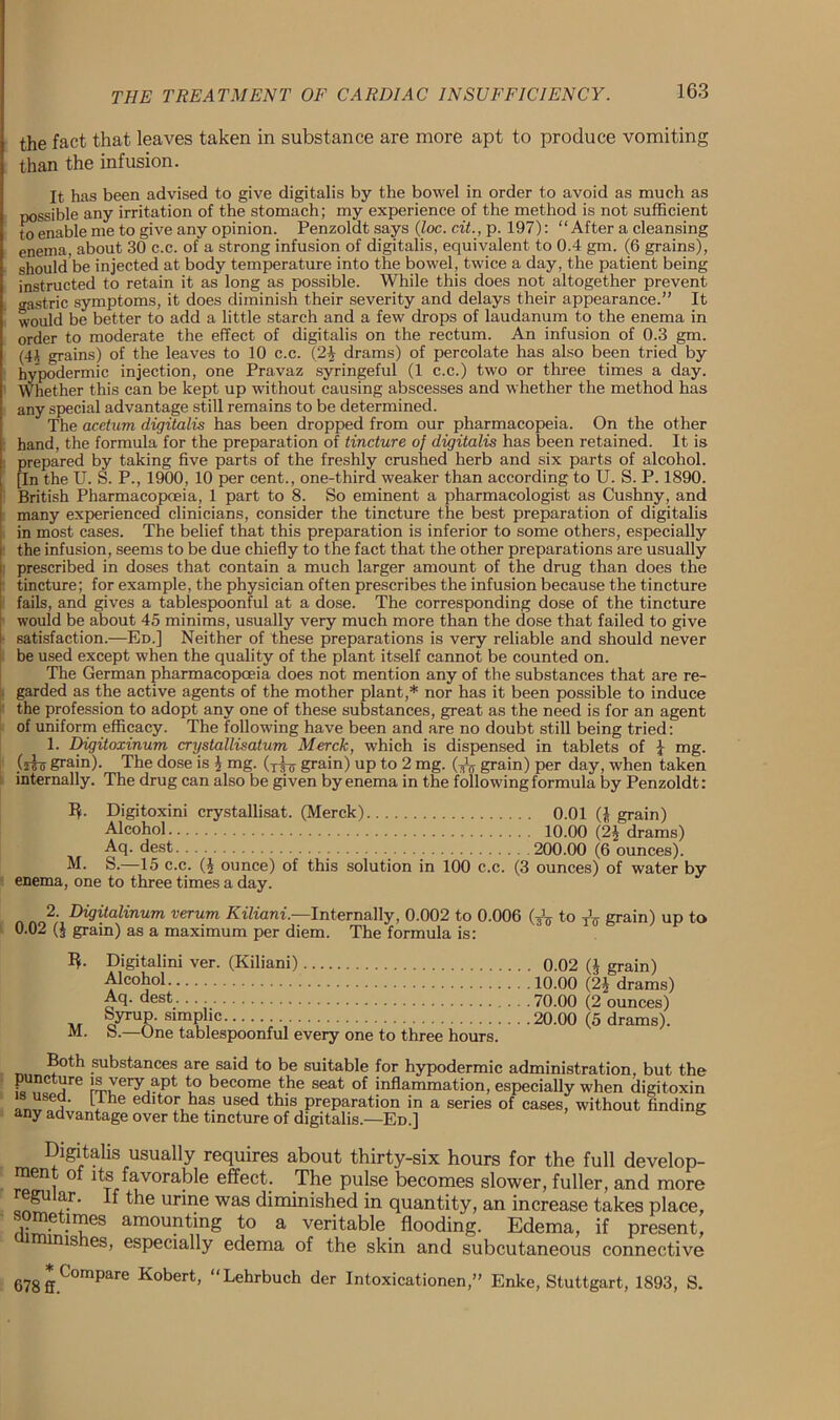 the fact that leaves taken in substance are more apt to produce vomiting than the infusion. It has been advised to give digitalis by the bowel in order to avoid as much as possible any irritation of the stomach; my experience of the method is not sufficient to enable me to give any opinion. Penzoldt says (loc. c.it., p. 197): “After a cleansing enema, about 30 c.c. of a strong infusion of digitalis, equivalent to 0.4 gm. (6 grains), should be injected at body temperature into the bowel, twice a day, the patient being instructed to retain it as long as possible. While this does not altogether prevent gastric symptoms, it does diminish their severity and delays their appearance.” It would be better to add a little starch and a few drops of laudanum to the enema in order to moderate the effect of digitalis on the rectum. An infusion of 0.3 gm. (4§ grains) of the leaves to 10 c.c. (24 drams) of percolate has also been tried by hypodermic injection, one Pravaz syringeful (1 c.c.) two or three times a day. Whether this can be kept up without causing abscesses and whether the method has any special advantage still remains to be determined. The acetum digitalis has been dropped from our pharmacopeia. On the other hand, the formula for the preparation of tincture of digitalis has been retained. It is prepared by taking five parts of the freshly crushed herb and six parts of alcohol. [In the U. S. P., 1900, 10 per cent., one-third weaker than according to U. S. P. 1890. British Pharmacopoeia, 1 part to 8. So eminent a pharmacologist as Cushny, and many experienced clinicians, consider the tincture the best preparation of digitalis in most cases. The belief that this preparation is inferior to some others, especially the infusion, seems to be due chiefly to the fact that the other preparations are usually prescribed in doses that contain a much larger amount of the drug than does the tincture; for example, the physician often prescribes the infusion because the tincture fails, and gives a tablespoonful at a dose. The corresponding dose of the tincture would be about 45 minims, usually very much more than the dose that failed to give satisfaction.—Ed.] Neither of these preparations is very reliable and should never be used except when the quality of the plant itself cannot be counted on. The German pharmacopoeia does not mention any of the substances that are re- garded as the active agents of the mother plant,* nor has it been possible to induce the profession to adopt any one of these substances, great as the need is for an agent of uniform efficacy. The following have been and are no doubt still being tried: 1. Digitoxinum crystallisatum. Merck, which is dispensed in tablets of \ mg. (iio grain). The dose is \ mg. (y^ grain) up to 2 mg. (yh grain) per day, when taken internally. The drug can also be given by enema in the following formula by Penzoldt: 3- M. enema, one Digitoxini crystallisat. (Merck) Alcohol Aq. dest S.—15 c.c. (£ ounce) of this solution in to three times a day. 0.01 (J grain) 10.00 (2J drams) 200.00 (6 ounces). 100 c.c. (3 ounces) of water by 2; Digitalinum verum Kiliani.—Internally, 0.002 to 0.006 to XV grain) up to 0.02 ($ grain) as a maximum per diem. The formula is: I*. M. Digitalini ver. (Kiliani) Alcohol Aq. dest Syrup, simplic ’ S.—One tablespoonful every one to three hours. 0.02 ($ grain) 10.00 (2$ drams) 70.00 (2 ounces) 20.00 (5 drams). Both substances are said to be suitable for hypodermic administration, but the puncture is very apt to become the seat of inflammation, especially when digitoxin l/he editor has used this preparation in a series of cases, without finding any advantage over the tincture of digitalis.—Ed.] Digitalis usually requires about thirty-six hours for the full develop- ment of its favorable effect. The pulse becomes slower, fuller, and more gu ar. if the urine was diminished in quantity, an increase takes place, sometimes amounting to a veritable flooding. Edema, if present, ishes, especially edema of the skin and subcutaneous connective 678ffC°mpare Kobert’ “Behrbuch der Intoxicationen,” Enke, Stuttgart, 1893, S.