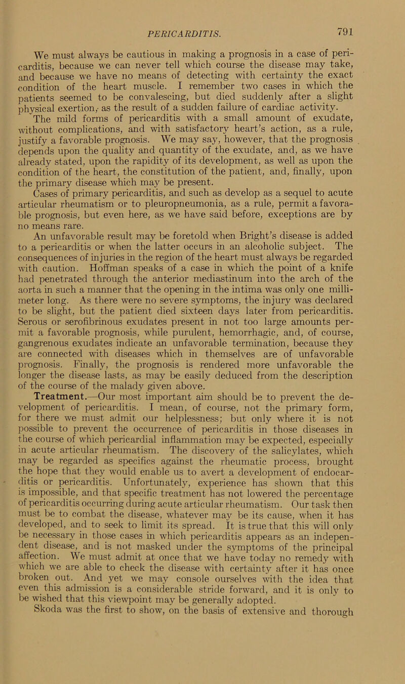 We must always be cautious in making a prognosis in a case of peri- carditis, because we can never tell which course the disease may take, and because we have no means of detecting with certainty the exact condition of the heart muscle. I remember two cases in which the patients seemed to be convalescing, but died suddenly after a slight physical exertion,- as the result of a sudden failure of cardiac activity. The mild forms of pericarditis with a small amount of exudate, without complications, and with satisfactory heart’s action, as a rule, justify a favorable prognosis. We may say, however, that the prognosis depends upon the quality and quantity of the exudate, and, as we have already stated, upon the rapidity of its development, as well as upon the condition of the heart, the constitution of the patient, and, finally, upon the primary disease which may be present. Cases of primary pericarditis, and such as develop as a sequel to acute articular rheumatism or to pleuropneumonia, as a rule, permit a favora- ble prognosis, but even here, as we have said before, exceptions are by no means rare. An unfavorable result may be foretold when Bright’s disease is added to a pericarditis or when the latter occurs in an alcoholic subject. The consequences of injuries in the region of the heart must always be regarded with caution. Hoffman speaks of a case in which the point of a knife had penetrated through the anterior mediastinum into the arch of the aorta in such a manner that the opening in the intima was only one milli- meter long. As there were no severe symptoms, the injury was declared to be slight, but the patient died sixteen days later from pericarditis. Serous or serofibrinous exudates present in not too large amounts per- mit a favorable prognosis, while purulent, hemorrhagic, and, of course, gangrenous exudates indicate an unfavorable termination, because they are connected with diseases which in themselves are of unfavorable prognosis. Finally, the prognosis is rendered more unfavorable the longer the disease lasts, as may be easily deduced from the description of the course of the malady given above. Treatment.—Our most important aim should be to prevent the de- velopment of pericarditis. I mean, of course, not the primary form, for there we must admit our helplessness; but only where it is not possible to prevent the occurrence of pericarditis in those diseases in the course of which pericardial inflammation may be expected, especially in acute articular rheumatism. The discovery of the salicylates, which may be regarded as specifics against the rheumatic process, brought the hope that they would enable us to avert a development of endocar- ditis or pericarditis. Unfortunately, experience has shown that this is impossible, and that specific treatment has not lowered the percentage of pericarditis occurring during acute articular rheumatism. Our task then must be to combat the disease, whatever may be its cause, when it has developed, and to seek to limit its spread. It is true that this will only be necessary in those cases in which pericarditis appears as an indepen- dent disease, and is not masked under the symptoms of the principal affection. We must admit at once that we have today no remedy with which we are able to check the disease with certainty after it has once broken out. And yet we may console ourselves with the idea that even this admission is a considerable stride forward, and it is only to be wished that this viewpoint may be generally adopted. Skoda was the first to show, on the basis of extensive and thorough