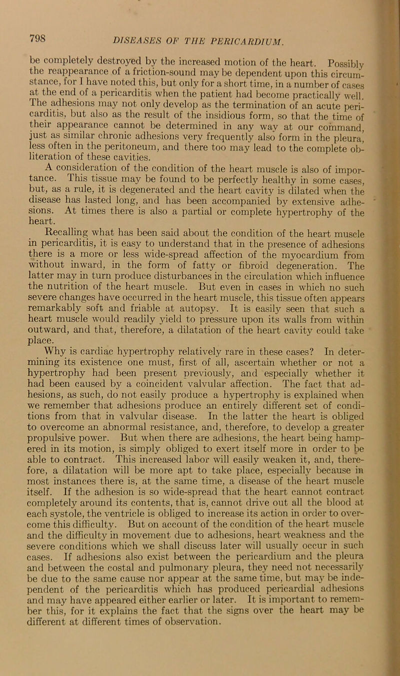 be completely destroyed by the increased motion of the heart. Possibly the reappearance of a friction-sound may be dependent upon this circum- stance, for 1 have noted this, but only for a short time, in a number of cases at the end of a pericarditis when the patient had become practically well. The adhesions may not only develop as the termination of an acute peri- carditis, but also as the result of the insidious form, so that the time of their appearance cannot be determined in any way at our command, just as similar chronic adhesions very frequently also form in the pleura^ less often in the peritoneum, and there too may lead to the complete ob- literation of these cavities. A consideration of the condition of the heart muscle is also of impor- tance. This tissue may be found to be perfectly healthy in some cases, but, as a rule, it is degenerated and the heart cavity is dilated when the disease has lasted long, and has been accompanied by extensive adhe- sions. At times there is also a partial or complete hypertrophy of the heart. Recalling what has been said about the condition of the heart muscle in pericarditis, it is easy to understand that in the presence of adhesions there is a more or less wide-spread affection of the myocardium from without inward, in the form of fatty or fibroid degeneration. The latter may in turn produce disturbances in the circulation which influence the nutrition of the heart muscle. But even in cases in which no such severe changes have occurred in the heart muscle, this tissue often appears remarkably soft and friable at autopsy. It is easily seen that such a heart muscle would readily yield to pressure upon its walls from within outward, and that, therefore, a dilatation of the heart cavity could take place. Why is cardiac hypertrophy relatively rare in these cases? In deter- mining its existence one must, first of all, ascertain whether or not a hypertrophy had been present previously, and especially whether it had been caused by a coincident valvular affection. The fact that ad- hesions, as such, do not easily produce a hypertrophy is explained when we remember that adhesions produce an entirely different set of condi- tions from that in valvular disease. In the latter the heart is obliged to overcome an abnormal resistance, and, therefore, to develop a greater propulsive power. But when there are adhesions, the heart being hamp- ered in its motion, is simply obliged to exert itself more in order to be able to contract. This increased labor will easily weaken it, and, there- fore, a dilatation will be more apt to take place, especially because in most instances there is, at the same time, a disease of the heart muscle itself. If the adhesion is so wide-spread that the heart cannot contract completely around its contents, that is, cannot drive out all the blood at each systole, the ventricle is obliged to increase its action in order to over- come this difficulty. But on account of the condition of the heart muscle and the difficulty in movement due to adhesions, heart weakness and the severe conditions which we shall discuss later will usually occur in such cases. If adhesions also exist between the pericardium and the pleura and between the costal and pulmonary pleura, they need not necessarily be due to the same cause nor appear at the same time, but may be inde- pendent of the pericarditis which has produced pericardial adhesions and may have appeared either earlier or later. It is important to remem- ber this, for it explains the fact that the signs over the heart may be different at different times of observation.
