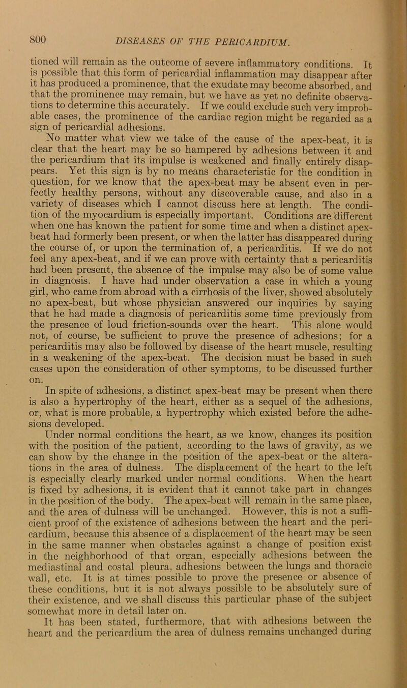 tioned will remain as the outcome of severe inflammatory conditions. It is possible that this form of pericardial inflammation may disappear after it has produced a prominence, that the exudate may become absorbed, and that the prominence may remain, but we have as yet no definite observa- tions to determine this accurately. If we could exclude such very improb- able cases, the prominence of the cardiac region might be regarded as a sign of pericardial adhesions. No matter what view we take of the cause of the apex-beat, it is clear that the heart may be so hampered by adhesions between it and the pericardium that its impulse is weakened and finally entirely disap- pears. Yet this sign is by no means characteristic for the condition in question, for we know that the apex-beat may be absent even in per- fectly healthy persons, without any discoverable cause, and also in a variety of diseases which I cannot discuss here at length. The condi- tion of the myocardium is especially important. Conditions are different when one has known the patient for some time and when a distinct apex- beat had formerly been present, or when the latter has disappeared during the course of, or upon the termination of, a pericarditis. If we do not feel any apex-beat, and if we can prove with certainty that a pericarditis had been present, the absence of the impulse may also be of some value in diagnosis. I have had under observation a case in which a young girl, who came from abroad with a cirrhosis of the liver, showed absolutely no apex-beat, but whose physician answered our inquiries by saying that he had made a diagnosis of pericarditis some time previously from the presence of loud friction-sounds over the heart. This alone would not, of course, be sufficient to prove the presence of adhesions; for a pericarditis may also be followed by disease of the heart muscle, resulting in a weakening of the apex-beat. The decision must be based in such cases upon the consideration of other symptoms, to be discussed further on. In spite of adhesions, a distinct apex-beat may be present when there is also a hypertrophy of the heart, either as a sequel of the adhesions, or, what is more probable, a hypertrophy which existed before the adhe- sions developed. Under normal conditions the heart, as we know, changes its position with the position of the patient, according to the laws of gravity, as we can show by the change in the position of the apex-beat or the altera- tions in the area of dulness. The displacement of the heart to the left is especially clearly marked under normal conditions. When the heart is fixed by adhesions, it is evident that it cannot take part in changes in the position of the body. The apex-beat will remain in the same place, and the area of dulness will be unchanged. However, this is not a suffi- cient proof of the existence of adhesions between the heart and the peri- cardium, because this absence of a displacement of the heart may be seen in the same manner when obstacles against a change of position exist in the neighborhood of that organ, especially adhesions between the mediastinal and costal pleura, adhesions between the lungs and thoracic wall, etc. It is at times possible to prove the presence or absence of these conditions, but it is not always possible to be absolutely sure of their existence, and w;e shall discuss this particular phase of the subject somewhat more in detail later on. It has been stated, furthermore, that with adhesions between the heart and the pericardium the area of dulness remains unchanged during
