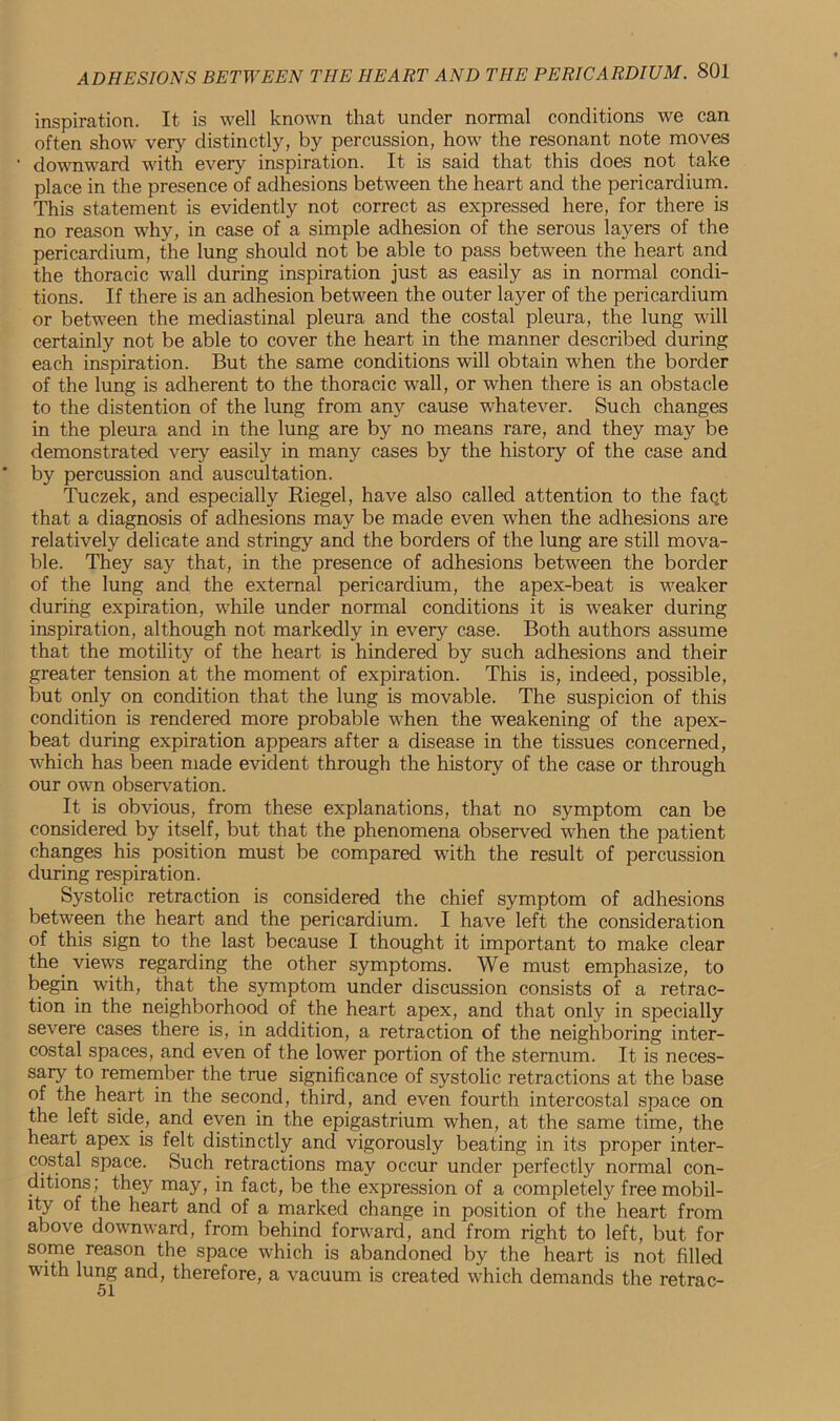 inspiration. It is well known that under normal conditions we can often show very distinctly, by percussion, how the resonant note moves downward with every inspiration. It is said that this does not take place in the presence of adhesions between the heart and the pericardium. This statement is evidently not correct as expressed here, for there is no reason why, in case of a simple adhesion of the serous layers of the pericardium, the lung should not be able to pass between the heart and the thoracic wall during inspiration just as easily as in normal condi- tions. If there is an adhesion between the outer layer of the pericardium or between the mediastinal pleura and the costal pleura, the lung will certainly not be able to cover the heart in the manner described during each inspiration. But the same conditions will obtain when the border of the lung is adherent to the thoracic wall, or when there is an obstacle to the distention of the lung from any cause whatever. Such changes in the pleura and in the lung are by no means rare, and they may be demonstrated very easily in many cases by the history of the case and by percussion and auscultation. Tuczek, and especially Riegel, have also called attention to the faqt that a diagnosis of adhesions may be made even when the adhesions are relatively delicate and stringy and the borders of the lung are still mova- ble. They say that, in the presence of adhesions between the border of the lung and the external pericardium, the apex-beat is weaker during expiration, while under normal conditions it is weaker during inspiration, although not markedly in every case. Both authors assume that the motility of the heart is hindered by such adhesions and their greater tension at the moment of expiration. This is, indeed, possible, but only on condition that the lung is movable. The suspicion of this condition is rendered more probable when the weakening of the apex- beat during expiration appears after a disease in the tissues concerned, which has been made evident through the history of the case or through our own observation. It is obvious, from these explanations, that no symptom can be considered by itself, but that the phenomena observed when the patient changes his position must be compared with the result of percussion during respiration. Systolic retraction is considered the chief symptom of adhesions between the heart and the pericardium. I have left the consideration of this sign to the last because I thought it important to make clear the. views regarding the other symptoms. We must emphasize, to begin with, that the symptom under discussion consists of a retrac- tion in the neighborhood of the heart apex, and that only in specially severe cases there is, in addition, a retraction of the neighboring inter- costal spaces, and even of the lower portion of the sternum. It is neces- sary to remember the true significance of systolic retractions at the base of the heart in the second, third, and even fourth intercostal space on the left side, and even in the epigastrium when, at the same time, the heart apex is felt distinctly and vigorously beating in its proper inter- costal space. Such retractions may occur under perfectly normal con- ditions; they may, in fact, be the expression of a completely free mobil- ity of the heart and of a marked change in position of the heart from above downward, from behind forward, and from right to left, but for some reason the space which is abandoned by the heart is not filled with lung and, therefore, a vacuum is created which demands the retrac-