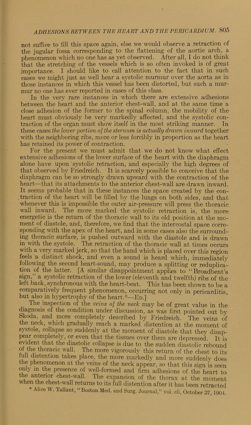not suffice to fill this space again, else we would observe a retraction of the jugular fossa corresponding to the flattening of the aortic arch, a phenomenon which no one has as yet observed. After all, I do not think that the stretching of the vessels which is so often invoked is of great importance. I should like to call attention to the fact that in such cases wTe might just as well hear a systolic murmur over the aorta as in those instances in which this vessel has been distorted, but such a mur- mur no one has ever reported in cases of this class. In the very rare instances in which there are extensive adhesions between the heart and the anterior chest-wall, and at the same time a close adhesion of the former to the spinal column, the mobility of the heart must obviously be very markedly affected, and the systolic con- traction of the organ must show itself in the most striking manner. In these cases the lower portion of the sternum is actually drawn inward together with the neighboring ribs, more or less forcibly in proportion as the heart has retained its power of contraction. For the present we must admit that we do not know what effect extensive adhesions of the lower surface of the heart with the diaphragm alone have upon systolic retraction, and especially the high degrees of that observed by Friedreich. It is scarcely possible to conceive that the diaphragm can be so strongly drawn upward with the contraction of the heart—that its attachments to the anterior chest-wall are drawn inward. It seems probable that in these instances the space created by the con- traction of the heart will be filled by the lungs on both sides, and that whenever this is impossible the outer air-pressure will press the thoracic wall inward. The more marked the systolic retraction is, the more energetic is the return of the thoracic wall to its old position at the mo- ment of diastole, and, therefore, we find that the intercostal space corre- sponding with the apex of the heart, and in some cases also the surround- ing thoracic surface, is pushed outward with the diastole and is drawn in with the systole. The retraction of the thoracic wall at times occurs with a very marked jerk, so that the hand which is placed over this region feels a distinct shock, and even a sound is heard which, immediately following the second heart-sound, may produce a splitting or reduplica- tion of the latter. [A similar disappointment applies to Broadbent’s sign,” a systolic retraction of the lower (eleventh and twelfth) ribs of the left back, synchronous with the heart-beat. This has been shown to be a comparatively frequent phenomenon, occurring not only in pericarditis, but also in hypertrophy of the heart.*—Ed.] The inspection of the veins of the neck may be of great value in the diagnosis of the condition under discussion, as was first pointed out by Skoda, and more completely described by Friedreich. The veins of the neck, which gradually reach a marked distention at the moment of systole, collapse so suddenly at the moment of diastole that they disap- pear completely, or even that the tissues over them are depressed. It is evident that the diastolic collapse is due to the sudden diastolic rebound of the thoracic wall. The more vigorously this return of the chest to its full distention takes place, the more markedly and more suddenly does the phenomenon at the veins of the neck appear, so that this sign is seen only in the presence of well-formed and firm adhesions of the heart to the anterior chest-wall. The expansion of the thorax at the moment when the chest-wall returns to its full distention after it has been retracted * Alice W. Tallant, “Boston Med. and Surg. Journal,” vol. cli, October 27, 1904.