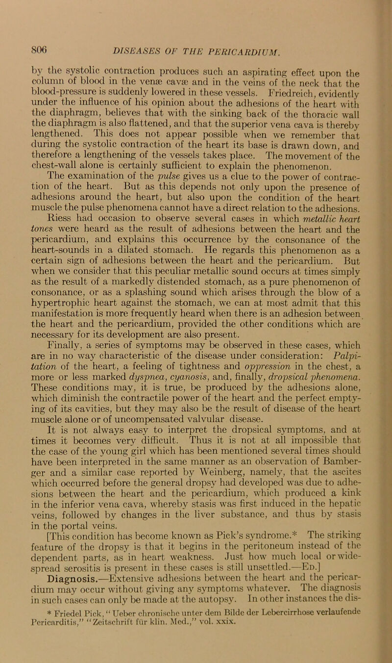 by the systolic contraction produces such an aspirating effect upon the column of blood in the vena? cavac and in the veins of the neck that the blood-pressure is suddenly lowered in these vessels. Friedreich, evidently under the influence of his opinion about the adhesions of the heart with the diaphragm, believes that with the sinking back of the thoracic wall the diaphragm is also flattened, and that the superior vena cava is thereby lengthened. This does not appear possible when we remember that during the systolic contraction of the heart its base is drawn down, and therefore a lengthening of the vessels takes place. The movement of the chest-wall alone is certainly sufficient to explain the phenomenon. The examination of the pulse gives us a clue to the power of contrac- tion of the heart. But as this depends not only upon the presence of adhesions around the heart, but also upon the condition of the heart muscle the pulse phenomena cannot have a direct relation to the adhesions. Riess had occasion to observe several cases in which metallic heart tones were heard as the result of adhesions between the heart and the pericardium, and explains this occurrence by the consonance of the heart-sounds in a dilated stomach. He regards this phenomenon as a certain sign of adhesions between the heart and the pericardium. But when we consider that this peculiar metallic sound occurs at times simply as the result of a markedly distended stomach, as a pure phenomenon of consonance, or as a splashing sound which arises through the blow of a hypertrophic heart against the stomach, we can at most admit that this manifestation is more frequently heard when there is an adhesion between the heart and the pericardium, provided the other conditions which are necessary for its development are also present. Finally, a series of symptoms may be observed in these cases, which are in no way characteristic of the disease under consideration: Palpi- tation of the heart, a feeling of tightness and oppression in the chest, a more or less marked dyspnea, cyanosis, and, finally, dropsical phenomena. These conditions may, it is true, be produced by the adhesions alone, which diminish the contractile power of the heart and the perfect empty- ing of its cavities, but they may also be the result of disease of the heart muscle alone or of uncompensated valvular disease. It is not always easy to interpret the dropsical symptoms, and at times it becomes very difficult. Thus it is not at all impossible that the case of the young girl which has been mentioned several times should have been interpreted in the same manner as an observation of Bamber- ger and a similar case reported by Weinberg, namely, that the ascites which occurred before the general dropsy had developed was due to adhe- sions between the heart and the pericardium, which produced a kink in the inferior vena cava, whereby stasis was first induced in the hepatic veins, followed by changes in the liver substance, and thus by stasis in the portal veins. [This condition has become known as Pick’s syndrome.* The striking feature of the dropsy is that it begins in the peritoneum instead of the dependent parts, as in heart weakness. Just how much local or wide- spread serositis is present in these cases is still unsettled.—En.] Diagnosis.—Extensive adhesions between the heart and the pericar- dium may occur without giving any symptoms whatever. The diagnosis in such cases can only be made at the autopsy. In other instances the dis- * Friedcl Pick, “ Ueber clironisclic unter dem Bildc der Lebercirrhose verlaufende Pericarditis,” “Zeitschrift fur klin. Med.,” vol. xxix.