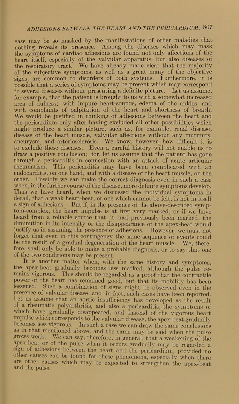 ease may be so masked by the manifestations of other maladies that nothing reveals its presence. Among the diseases which may mask the symptoms of cardiac adhesions are found not only affections of the heart itself, especially of the valvular apparatus, but also diseases of the respiratory tract. We have already made clear that the majority of the subjective symptoms, as well as a great many of the objective signs, are common to disorders of both systems. Furthermore, it is possible that a series of symptoms may be present which may correspond to several diseases without presenting a definite picture. Let us assume, for example, that the patient is brought to us with a somewhat increased area of dulness; with impure heart-sounds, edema of the ankles, and with complaints of palpitation of the heart and shortness of breath. We would be justified in thinking of adhesions between the heart and the pericardium only after having excluded all other possibilities which might produce a similar picture, such as, for example, renal disease, disease of the heart muscle, valvular affections without any murmurs, aneurysm, and arteriosclerosis. We know, however, how difficult it is to exclude these diseases. Even a careful history will not enable us to draw a positive conclusion; for, let us assume that the patient has gone through a pericarditis in connection with an attack of acute articular rheumatism. This pericarditis may have been complicated with an endocarditis, on one hand, and with a disease of the heart muscle, on the other. Possibly we can make the correct diagnosis even in such a case when, in the further course of the disease, more definite symptoms develop. Thus we have heard, when we discussed the individual symptoms in detail, that a weak heart-beat, or one which cannot be felt, is not in itself a sign of adhesions. But if, in the presence of the above-described symp- tom-complex, the heart impulse is at first very marked, or if we have heard from a reliable source that it had previously been marked, the diminution in its intensity or the disappearance of the apex-beat would justify us in assuming the presence of adhesions. However, we must not forget that even in this contingency the same sequence of events could be the result of a gradual degeneration of the heart muscle. We, there- fore, shall only be able to make a probable diagnosis, or to say that one of the two conditions may be present. It is another matter when, with the same history and symptoms, the apex-beat gradually becomes less marked, although the pulse re- mains vigorous. This should be regarded as a proof that the contractile power of the heart has remained good, but that its mobility has been lessened. Such a combination of signs might be observed even in the presence of valvular disease, and, in fact, such cases have been reported. Let us assume that an aortic insufficiency has developed as the result of a rheumatic polyarthritis, and also a pericarditis, the symptoms of which have gradually disappeared, and instead of the vigorous heart impulse which corresponds to the valvular disease, the apex-beat gradually becomes less vigorous. In such a case we can draw the same conclusions as in that mentioned above, and the same may be said when the pulse grows weak. We can say, therefore, in general, that a weakening of the apex-beat or of the pulse when it occurs gradually may be regarded a sign of adhesions between the heart and the pericardium, provided no other causes can be found for these phenomena, especially when there are other causes which may be expected to strengthen the apex-beat and the pulse.