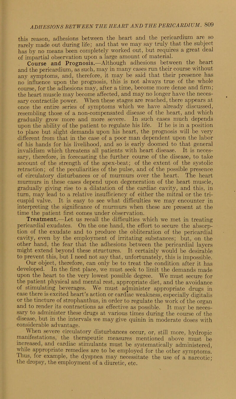 this reason, adhesions between the heart and the pericardium are so rarely made out during life; and that we may say truly that the subject has by no means been completely worked out, but requires a great deal of impartial observation upon a large amount of material. Course and Prognosis.—Although adhesions between the heart and the pericardium, as such, may in many cases run their course without any symptoms, and, therefore, it may be said that their presence has no influence upon the prognosis, this is not always true of the whole course, for the adhesions may, after a time, become more dense and firm; the heart muscle may become affected, and may no longer have the neces- sary contractile power. When these stages are reached, there appears at once the entire series of symptoms which we have already discussed, resembling those of a non-compensated disease of the heart, and which gradually grow more and more severe. In such cases much depends upon the ability of the patient to regulate his life. If he is in a position to place but slight demands upon his heart, the prognosis will be very different from that in the case of a poor man dependent upon the labor of his hands for his livelihood, and so is early doomed to that general invalidism which threatens all patients with heart disease. It is neces- sary, therefore, in forecasting the further course of the disease, to take account of the strength of the apex-beat; of the extent of the systolic retraction; of the peculiarities of the pulse, and of the possible presence of circulatory disturbances or of murmurs over the heart. The heart murmurs in these cases depend upon degeneration of the heart muscle, gradually giving rise to a dilatation of the cardiac cavity, and this, in turn, may lead to a relative insufficiency of either the mitral or the tri- cuspid valve. It is easy to see what difficulties we may encounter in interpreting the significance of murmurs when these are present at the time the patient first comes under observation. Treatment.—Let us recall the difficulties which we met in treating pericardial exudates. On the one hand, the effort to secure the absorp- tion of the exudate and to produce the obliteration of the pericardial cavity, even by the employment of irritating substances; but, on the other hand, the fear that the adhesions between the pericardial layers might extend beyond these structures. It certainly would be desirable to prevent this, but I need not say that, unfortunately, this is impossible. Our object, therefore, can only be to treat the condition after it has developed. In the first place, we must seek to limit the demands made upon the heart to the very lowest possible degree. We must secure for the patient physical and mental rest, appropriate diet, and the avoidance of stimulating beverages. We must administer appropriate drugs in case there is excited heart’s action or cardiac weakness, especially digitalis or the tincture of strophanthus, in order to regulate the work of the organ and to render its contractions as effective as possible. It may be neces- sary to administer these drugs at various times during the course of the disease, but in the intervals we may give quinin in moderate doses with considerable advantage. When severe circulatory disturbances occur, or, still more, hydropic manifestations, the therapeutic measures mentioned above must be increased, and cardiac stimulants must be systematically administered, while appropriate remedies are to be employed for the other symptoms. Thus, for example, the dyspnea may necessitate the use of a narcotic; the dropsy, the employment of a diuretic, etc.