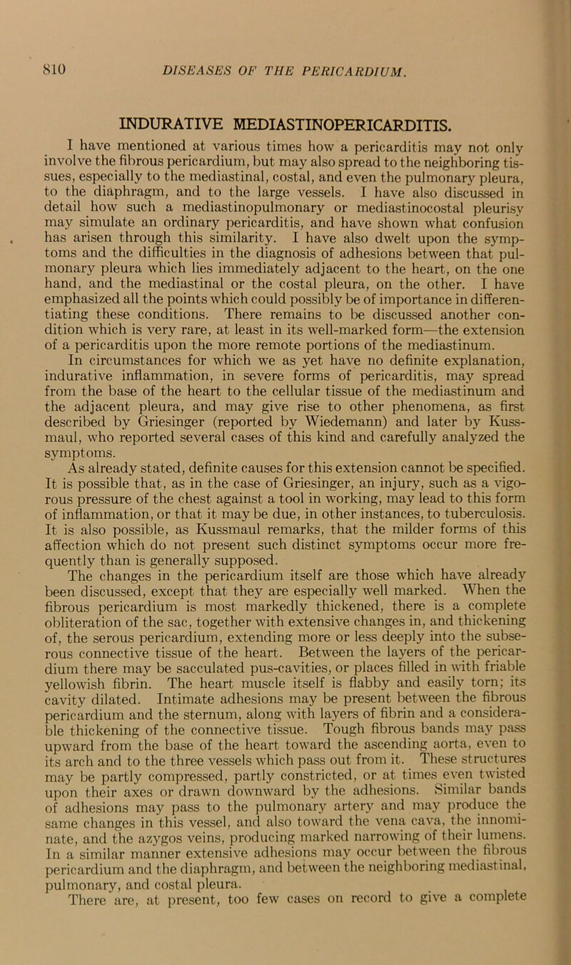 INDURATIVE MEDIASTINOPERICARDITIS. I have mentioned at various times how a pericarditis may not only involve the fibrous pericardium, but may also spread to the neighboring tis- sues, especially to the mediastinal, costal, and even the pulmonary pleura, to the diaphragm, and to the large vessels. I have also discussed in detail how such a mediastinopulmonary or mediastinocostal pleurisy may simulate an ordinary pericarditis, and have shown what confusion has arisen through this similarity. I have also dwelt upon the symp- toms and the difficulties in the diagnosis of adhesions between that pul- monary pleura which lies immediately adjacent to the heart, on the one hand, and the mediastinal or the costal pleura, on the other. I have emphasized all the points which could possibly be of importance in differen- tiating these conditions. There remains to be discussed another con- dition which is very rare, at least in its well-marked form—the extension of a pericarditis upon the more remote portions of the mediastinum. In circumstances for which we as yet have no definite explanation, indurative inflammation, in severe forms of pericarditis, may spread from the base of the heart to the cellular tissue of the mediastinum and the adjacent pleura, and may give rise to other phenomena, as first described by Griesinger (reported by Wiedemann) and later by Kuss- maul, who reported several cases of this kind and carefully analyzed the symptoms. As already stated, definite causes for this extension cannot be specified. It is possible that, as in the case of Griesinger, an injury, such as a vigo- rous pressure of the chest against a tool in working, may lead to this form of inflammation, or that it may be due, in other instances, to tuberculosis. It is also possible, as Kussmaul remarks, that the milder forms of this affection which do not present such distinct symptoms occur more fre- quently than is generally supposed. The changes in the pericardium itself are those which have already been discussed, except that they are especially well marked. When the fibrous pericardium is most markedly thickened, there is a complete obliteration of the sac, together with extensive changes in, and thickening of, the serous pericardium, extending more or less deeply into the subse- rous connective tissue of the heart. Between the layers of the pericar- dium there may be sacculated pus-cavities, or places filled in with friable yellowish fibrin. The heart muscle itself is flabby and easily torn; its cavity dilated. Intimate adhesions may be present between the fibrous pericardium and the sternum, along with layers of fibrin and a considera- ble thickening of the connective tissue. Tough fibrous bands may pass upward from the base of the heart toward the ascending aorta, even to its arch and to the three vessels which pass out from it. These structures may be partly compressed, partly constricted, or at times even twisted upon their axes or drawn downward by the adhesions. Similar bands of adhesions may pass to the pulmonary artery and may produce the same changes in this vessel, and also toward the vena cava, the innomi- nate, and the azygos veins, producing marked narrowing of their lumens. In a similar manner extensive adhesions may occur between the fibrous pericardium and the diaphragm, and between the neighboring mediastinal, pulmonary, and costal pleura. There are, at present, too few cases on record to give a complete