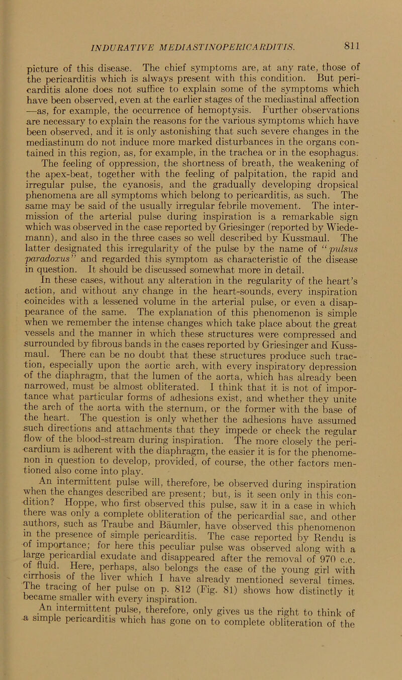picture of this disease. The chief symptoms are, at any rate, those of the pericarditis which is always present with this condition. But peri- carditis alone does not suffice to explain some of the symptoms which have been observed, even at the earlier stages of the mediastinal affection —as, for example, the occurrence of hemoptysis. Further observations are necessary to explain the reasons for the various symptoms which have been observed, and it is only astonishing that such severe changes in the mediastinum do not induce more marked disturbances in the organs con- tained in this region, as, for example, in the trachea or in the esophagus. The feeling of oppression, the shortness of breath, the weakening of the apex-beat, together with the feeling of palpitation, the rapid and irregular pulse, the cyanosis, and the gradually developing dropsical phenomena are all symptoms which belong to pericarditis, as such. The same may be said of the usually irregular febrile movement. The inter- mission of the arterial pulse during inspiration is a remarkable sign which was observed in the case reported by Griesinger (reported by Wiede- mann), and also in the three cases so well described by Kussmaul. The latter designated this irregularity of the pulse by the name of “ 'pulsus ■paradoxus” and regarded this symptom as characteristic of the disease in question. It should be discussed somewhat more in detail. In these cases, without any alteration in the regularity of the heart’s action, and without any change in the heart-sounds, every inspiration coincides with a lessened volume in the arterial pulse, or even a disap- pearance of the same. The explanation of this phenomenon is simple when we remember the intense changes which take place about the great vessels and the manner in which these structures were compressed and surrounded by fibrous bands in the cases reported by Griesinger and Kuss- maul. There can be no doubt that these structures produce such trac- tion, especially upon the aortic arch, with every inspiratory depression of the diaphragm, that the lumen of the aorta, which has already been narrowed, must be almost obliterated. I think that it is not of impor- tance what particular forms of adhesions exist, and whether they unite the arch of the aorta with the sternum, or the former with the base of the heart. The question is only whether the adhesions have assumed such directions and attachments that they impede or check the regular flow of the blood-stream during inspiration. The more closely the peri- cardium is adherent with the diaphragm, the easier it is for the phenome- non in question to develop, provided, of course, the other factors men- tioned also come into play. An intermittent pulse will, therefore, be observed during inspiration when the changes described are present; but, is it seen only in this con- dition? Hoppe, who first observed this pulse, saw it in a case in which there was only a complete obliteration of the pericardial sac, and other authors, such as Traube and Baumler, have observed this phenomenon in the presence of simple pericarditis. The case reported by Rendu is o importance, for here this peculiar pulse was observed along with a arge pericardial exudate and disappeared after the removal of 970 c.c. ° uid. Here, perhaps, also belongs the case of the young girl with cirrhosis of the liver which I have already mentioned several times. e tracing of her pulse on p. 812 (Fig. 81) shows how distinctly it became smaller with every inspiration. A.n intermittent pulse, therefore, only gives us the right to think of a simple pericarditis which has gone on to complete obliteration of the