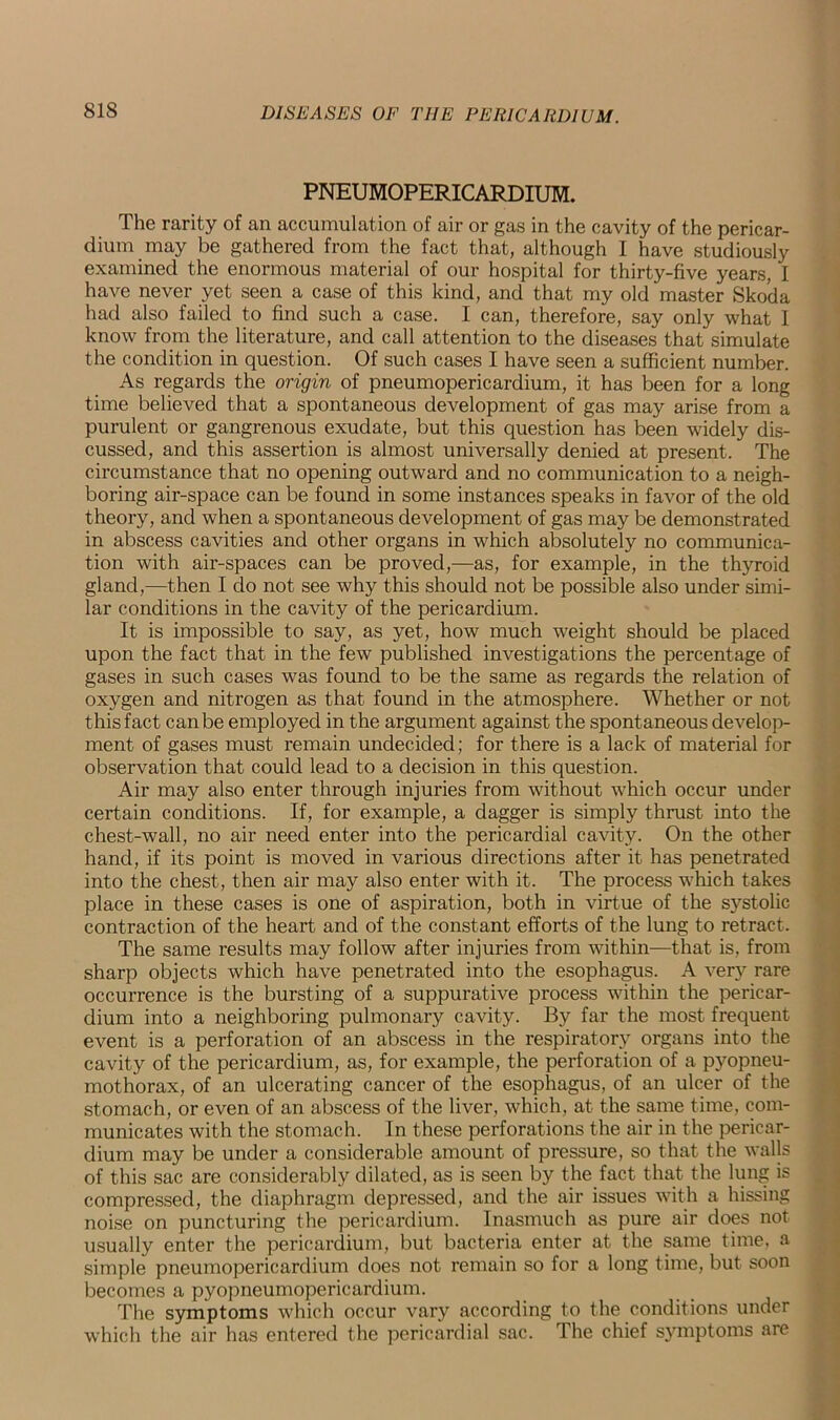 PNEUMOPERICARDIUM. The rarity of an accumulation of air or gas in the cavity of the pericar- dium may be gathered from the fact that, although I have studiously examined the enormous material of our hospital for thirty-five years, I have never yet seen a case of this kind, and that my old master Skoda had also failed to find such a case. I can, therefore, say only what I know from the literature, and call attention to the diseases that simulate the condition in question. Of such cases I have seen a sufficient number. As regards the origin of pneumopericardium, it has been for a long time believed that a spontaneous development of gas may arise from a purulent or gangrenous exudate, but this question has been widely dis- cussed, and this assertion is almost universally denied at present. The circumstance that no opening outward and no communication to a neigh- boring air-space can be found in some instances speaks in favor of the old theory, and when a spontaneous development of gas may be demonstrated in abscess cavities and other organs in which absolutely no communica- tion with air-spaces can be proved,—as, for example, in the thyroid gland,—then I do not see why this should not be possible also under simi- lar conditions in the cavity of the pericardium. It is impossible to say, as yet, how much weight should be placed upon the fact that in the few published investigations the percentage of gases in such cases was found to be the same as regards the relation of oxygen and nitrogen as that found in the atmosphere. Whether or not this fact can be employed in the argument against the spontaneous develop- ment of gases must remain undecided; for there is a lack of material for observation that could lead to a decision in this question. Air may also enter through injuries from without which occur under certain conditions. If, for example, a dagger is simply thrust into the chest-wall, no air need enter into the pericardial cavity. On the other hand, if its point is moved in various directions after it has penetrated into the chest, then air may also enter with it. The process which takes place in these cases is one of aspiration, both in virtue of the systolic contraction of the heart and of the constant efforts of the lung to retract. The same results may follow after injuries from within—that is, from sharp objects which have penetrated into the esophagus. A very rare occurrence is the bursting of a suppurative process within the pericar- dium into a neighboring pulmonary cavity. By far the most frequent event is a perforation of an abscess in the respiratory organs into the cavity of the pericardium, as, for example, the perforation of a pyopneu- mothorax, of an ulcerating cancer of the esophagus, of an ulcer of the stomach, or even of an abscess of the liver, which, at the same time, com- municates with the stomach. In these perforations the air in the pericar- dium may be under a considerable amount of pressure, so that the walls of this sac are considerably dilated, as is seen by the fact that the lung is compressed, the diaphragm depressed, and the air issues with a hissing noise on puncturing the pericardium. Inasmuch as pure air does not usually enter the pericardium, but bacteria enter at the same time, a simple pneumopericardium does not remain so for a long time, but soon becomes a pyopneumopericardium. The symptoms which occur vary according to the conditions under which the air has entered the pericardial sac. The chief symptoms are