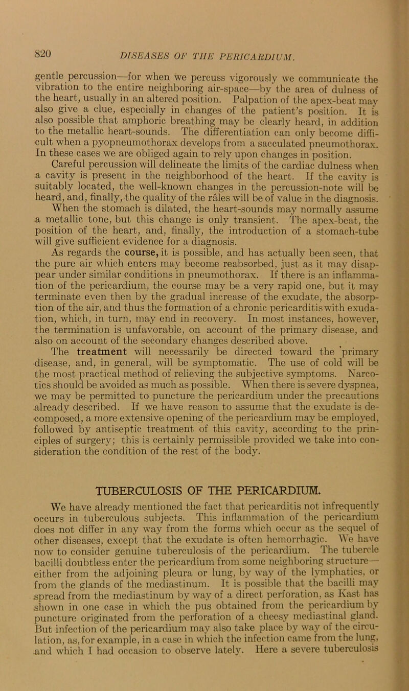 S20 gentle percussion for when we percuss vigorously we communicate the vibration to the entire neighboring air-space—by the area of dulness of the heart, usually in an altered position. Palpation of the apex-beat may also give a clue, especially in changes of the patient’s position. It is also possible that amphoric breathing may be clearly heard, in addition to the metallic heart-sounds. The differentiation can only become diffi- cult when a pyopneumothorax develops from a sacculated pneumothorax. In these cases we are obliged again to rely upon changes in position. Careful percussion will delineate the limits of the cardiac dulness when a cavity is present in the neighborhood of the heart. If the cavity is suitably located, the well-known changes in the percussion-note will be heard, and, finally, the quality of the rales will be of value in the diagnosis. When the stomach is dilated, the heart-sounds may normally assume a metallic tone, but this change is only transient. The apex-beat, the position of the heart, and, finally, the introduction of a stomach-tube will give sufficient evidence for a diagnosis. As regards the course, it is possible, and has actually been seen, that the pure air which enters may become reabsorbed, just as it may disap- pear under similar conditions in pneumothorax. If there is an inflamma- tion of the pericardium, the course may be a very rapid one, but it may terminate even then by the gradual increase of the exudate, the absorp- tion of the air, and thus the formation of a chronic pericarditis with exuda- tion, which, in turn, may end in recovery. In most instances, however, the termination is unfavorable, on account of the primary disease, and also on account of the secondary changes described above. The treatment will necessarily be directed toward the 'primary disease, and, in general, will be symptomatic. The use of cold will be the most practical method of relieving the subjective symptoms. Narco- tics should be avoided as much as possible. When there is severe dyspnea, we may be permitted to puncture the pericardium under the precautions already described. If we have reason to assume that the exudate is de- composed, a more extensive opening of the pericardium may be employed, followed by antiseptic treatment of this cavity, according to the prin- ciples of surgery; this is certainly permissible provided we take into con- sideration the condition of the rest of the body. TUBERCULOSIS OF THE PERICARDIUM. We have already mentioned the fact that pericarditis not infrequently occurs in tuberculous subjects. This inflammation of the pericardium does not differ in any way from the forms which occur as the sequel of other diseases, except that the exudate is often hemorrhagic. We have now to consider genuine tuberculosis of the pericardium. The tubercle bacilli doubtless enter the pericardium from some neighboring structure— either from the adjoining pleura or lung, by way of the lymphatics, or from the glands of the mediastinum. It is possible that the bacilli may spread from the mediastinum by way of a direct perforation, as Kast has shown in one case in which the pus obtained from the pericardium by puncture originated from the perforation of a cheesy mediastinal gland. But infection of the pericardium may also take place by way of the circu- lation, as, for example, in a case in which the infection came from the lung, and which I had occasion to observe lately. Here a severe tuberculosis