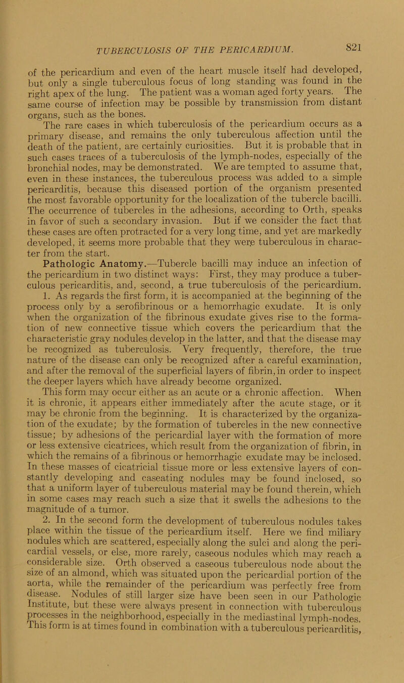 of the pericardium and even of the heart muscle itself had developed, but only a single tuberculous focus of long standing was found in the right apex of the lung. The patient was a woman aged forty years. The same course of infection may be possible by transmission from distant organs, such as the bones. The rare cases in which tuberculosis of the pericardium occurs as a primary disease, and remains the only tuberculous affection until the death of the patient, are certainly curiosities. But it is probable that in such cases traces of a tuberculosis of the lymph-nodes, especially of the bronchial nodes, may be demonstrated. We are tempted to assume that, even in these instances, the tuberculous process was added to a simple pericarditis, because this diseased portion of the organism presented the most favorable opportunity for the localization of the tubercle bacilli. The occurrence of tubercles in the adhesions, according to Orth, speaks in favor of such a secondary invasion. But if we consider the fact that these cases are often protracted for a very long time, and yet are markedly developed, it seems more probable that they wer,e tuberculous in charac- ter from the start. Pathologic Anatomy.—Tubercle bacilli may induce an infection of the pericardium in two distinct ways: First, they may produce a tuber- culous pericarditis, and, second, a true tuberculosis of the pericardium. 1. As regards the first form, it is accompanied at the beginning of the process only by a serofibrinous or a hemorrhagic exudate. It is only when the organization of the fibrinous exudate gives rise to the forma- tion of new connective tissue which covers the pericardium that the characteristic gray nodules develop in the latter, and that the disease may be recognized as tuberculosis. Very frequently, therefore, the true nature of the disease can only be recognized after a careful examination, and after the removal of the superficial layers of fibrin, in order to inspect the deeper layers which have already become organized. This form may occur either as an acute or a chronic affection. When it is chronic, it appears either immediately after the acute stage, or it may be chronic from the beginning. It is characterized by the organiza- tion of the exudate; by the formation of tubercles in the new connective tissue; by adhesions of the pericardial layer with the formation of more or less extensive cicatrices, which result from the organization of fibrin, in which the remains of a fibrinous or hemorrhagic exudate may be inclosed. In these masses of cicatricial tissue more or less extensive layers of con- stantly developing and caseating nodules may be found inclosed, so that a uniform layer of tuberculous material may be found therein, which in some cases may reach such a size that it swells the adhesions to the magnitude of a tumor. 2. In the second form the development of tuberculous nodules takes place within the tissue of the pericardium itself. Here we find miliary nodules which are scattered, especially along the sulci and along the peri- cardial vessels, or else, more rarely, caseous nodules which may reach a considerable size. Orth observed a caseous tuberculous node about the size of an almond, which was situated upon the pericardial portion of the aorta, while the remainder of the pericardium was perfectly free from disease. Nodules of still larger size have been seen in our Pathologic Institute, but these were always present in connection with tuberculous processes in the neighborhood, especially in the mediastinal lymph-nodes. This form is at times found in combination with a tuberculous pericarditis,