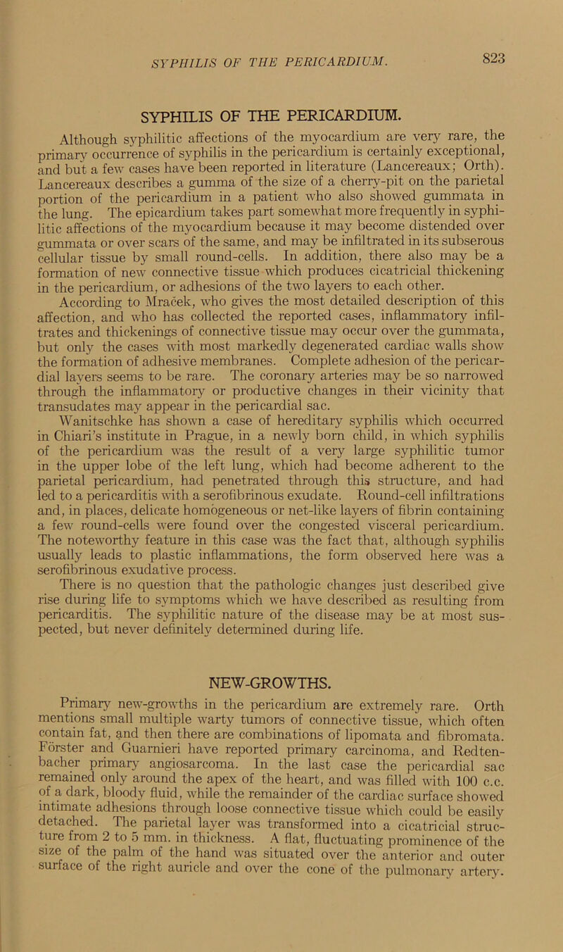 SYPHILIS OF THE PERICARDIUM. Although syphilitic affections of the myocardium are very rare, the primary occurrence of syphilis in the pericardium is certainly exceptional, and but a few cases have been reported in literature (Lancereaux; Orth). Lancereaux describes a gumma of the size of a cherry-pit on the parietal portion of the pericardium in a patient who also showed gummata in the lung. The epicardium takes part somewhat more frequently in syphi- litic affections of the myocardium because it may become distended over gummata or over scars of the same, and may be infiltrated in its subserous cellular tissue by small round-cells. In addition, there also may be a formation of new connective tissue which produces cicatricial thickening in the pericardium, or adhesions of the two layers to each other. According to Mracek, who gives the most detailed description of this affection, and who has collected the reported cases, inflammatory infil- trates and thickenings of connective tissue may occur over the gummata, but only the cases with most markedly degenerated cardiac walls show the formation of adhesive membranes. Complete adhesion of the pericar- dial layers seems to be rare. The coronary arteries may be so narrowed through the inflammatory or productive changes in their vicinity that transudates may appear in the pericardial sac. Wanitschke has shown a case of hereditary syphilis which occurred in Chiari’s institute in Prague, in a newly born child, in which syphilis of the pericardium was the result of a very large syphilitic tumor in the upper lobe of the left lung, which had become adherent to the parietal pericardium, had penetrated through this structure, and had led to a pericarditis with a serofibrinous exudate. Round-cell infiltrations and, in places, delicate homogeneous or net-like layers of fibrin containing a few round-cells were found over the congested visceral pericardium. The noteworthy feature in this case was the fact that, although syphilis usually leads to plastic inflammations, the form observed here was a serofibrinous exudative process. There is no question that the pathologic changes just described give rise during life to symptoms which we have described as resulting from pericarditis. The syphilitic nature of the disease may be at most sus- pected, but never definitely determined during life. NEW-GROWTHS. Primary new-growths in the pericardium are extremely rare. Orth mentions small multiple warty tumors of connective tissue, which often contain fat, and then there are combinations of lipomata and fibromata. Forster and Guarnieri have reported primary carcinoma, and Red ten- bach?1, primary angiosarcoma. In the last case the pericardial sac remained only around the apex of the heart, and was filled with 100 c.c. of a dark, bloody fluid, while the remainder of the cardiac surface showed intimate adhesions through loose connective tissue which could be easily detached. The parietal layer was transformed into a cicatricial struc- ture from 2 to 5 mm. in thickness. A flat, fluctuating prominence of the size of the palm of the hand was situated over the anterior and outer surface of the right auricle and over the cone of the pulmonary artery.