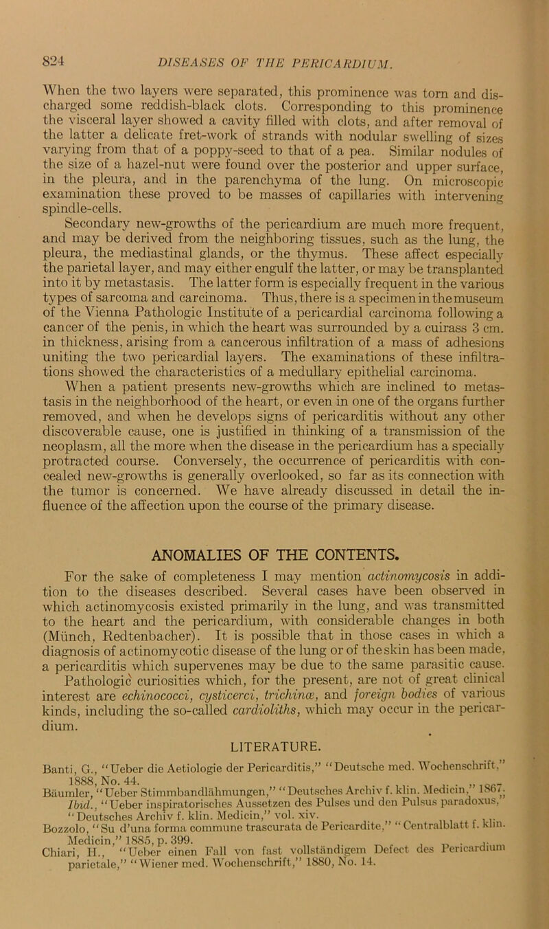 When the two layers were separated, this prominence was torn and dis- charged some reddish-black clots. Corresponding to this prominence the visceral layer showed a cavity filled with clots, and after removal of the latter a delicate fret-work of strands with nodular swelling of sizes varying from that of a poppy-seed to that of a pea. Similar nodules of the size of a hazel-nut were found over the posterior and upper surface, in the pleura, and in the parenchyma of the lung. On microscopic examination these proved to be masses of capillaries with intervening spindle-cells. Secondary new-growths of the pericardium are much more frequent, and may be derived from the neighboring tissues, such as the lung, the pleura, the mediastinal glands, or the thymus. These affect especially the parietal layer, and may either engulf the latter, or may be transplanted into it by metastasis. The latter form is especially frequent in the various types of sarcoma and carcinoma. Thus, there is a specimen in the museum of the Vienna Pathologic Institute of a pericardial carcinoma following a cancer of the penis, in which the heart was surrounded by a cuirass 3 cm. in thickness, arising from a cancerous infiltration of a mass of adhesions uniting the two pericardial layers. The examinations of these infiltra- tions showed the characteristics of a medullary epithelial carcinoma. When a patient presents new-growths which are inclined to metas- tasis in the neighborhood of the heart, or even in one of the organs further removed, and when he develops signs of pericarditis without any other discoverable cause, one is justified in thinking of a transmission of the neoplasm, all the more when the disease in the pericardium has a specially protracted course. Conversely, the occurrence of pericarditis with con- cealed new-growths is generally overlooked, so far as its connection with the tumor is concerned. We have already discussed in detail the in- fluence of the affection upon the course of the primary disease. ANOMALIES OF THE CONTENTS. For the sake of completeness I may mention actinomycosis in addi- tion to the diseases described. Several cases have been observed in which actinomycosis existed primarily in the lung, and was transmitted to the heart and the pericardium, with considerable changes in both (Munch, Redtenbacher). It is possible that in those cases in which a diagnosis of actinomycotic disease of the lung or of theskin has been made, a pericarditis which supervenes may be due to the same parasitic cause. Pathologic curiosities which, for the present, are not of great clinical interest are echinococci, cysticerci, trichinae, and foreign bodies of various kinds, including the so-called cardioliths, which may occur in the pericar- dium. LITERATURE. Banti, G., “Ueber die Aetiologie der Pericarditis,” “Deutsche med. Wochenschrift.” 1888, No. 44. , . „loc_ Baumler, “Ueber Stimmbandlahmungen,” “Deutsches Archiv f. klin. Medicin, loo A Ilnd., “Ueber inspiratorisches Aussetzen des Pulses und den Pulsus paradoxus. “Deutsches Archiv f. klin. Medicin,” vol. xiv. .. Bozzolo, “Su d’una forma commune trascurata de Pericardite,” “ Centralblatt f. klin. Medicin” 18S5, p.399. ^ , , _ . ,. Chiari, H., “Ueber einen Fall von fast vollstandigem Defect des 1 ericardium parietale,” “Wiener med. Wochenschrift,” 1880, No. 14.