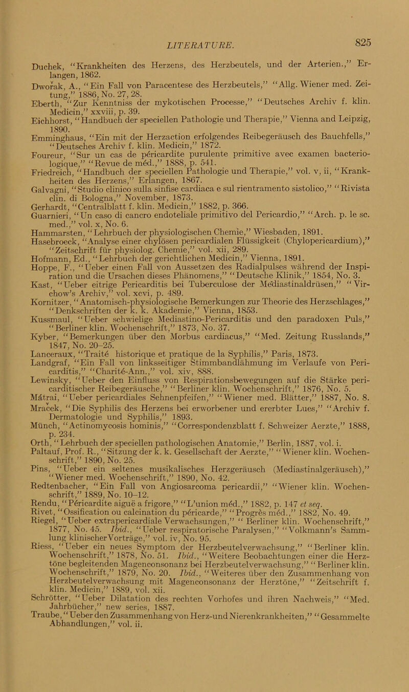 LITERATURE. Duchek, “Krankheiten des Herzens, des Herzbeutels, und der Arterien.,” Er- langen, 1862. Dworak, A., “Ein Fall von Paracentese des Herzbeutels,” “Allg. Wiener med. Zei- tung,” 1886, No. 27, 28. Eberth, “Zur Kenntniss der mykotischen Processe,” “Deutsches Archiv f. klm. Medicin,” xxviii, p. 39. Eichliorst, “Handbuch der speciellen Pathologie und Therapie,” Vienna and Leipzig, 1890. Emminghaus, “Ein mit der Herzaction erfolgendes Reibegerausch des Bauehfells,” “Deutsches Archiv f. klin. Medicin,” 1872. Foureur, “Sur un cas de p6ricardite purulente primitive avec examen bacterio- logique,” “Revue de m6d.,” 1888, p. 541. Friedreich, “Handbuch der speciellen Pathologie und Therapie,” vol. v, ii, “Krank- heiten des Herzens,” Erlangen, 1867. Galvagni, “Studio clinico sulla sinfise cardiaca e sul rientramento sistolico,” “Rivista clin. di Bologna,” November, 1873. Gerhardt, “Centralblatt f. klin. Medicin,” 1882, p. 366. Guarnieri, “Un caso di cancro endoteliale primitivo del Pericardio,” “Arch. p. le sc. med.,” vol. x, No. 6. Hammarsten, “Lehrbuch der physiologischen Chemie,” Wiesbaden, 1891. Hasebroeck, “Analyse einer chylosen pericardialen Fliissigkeit (Chylopericardium),” “Zeitschrift fiir physiolog. Chemie,” vol. xii, 289. Hofmann, Ed., “Lehrbuch der gerichtlichen Medicin,” Vienna, 1891. Hoppe, F., “Ueber einen Fall von Aussetzen des Radialpulses wahrend der Inspi- ration und die Ursachen dieses Phanomens,” “Deutsche Klinik,” 1854, No. 3. Kast, “Ueber eitrige Pericarditis bei Tuberculose der Me'diastinaldrusen,” “Vir- chow’s .Archiv,” vol. xcvi, p. 489. Kornitzer, “ Anatomisch-physiologische Bemerkungen zur Theorie des Herzschlages,” “Denkschriften der k. k. Akademie,” Vienna, 1853. Kussmaul, “Ueber schwielige Mediastino-Pericarditis und den paradoxen Puls,” “Berliner klin. Wochenschrift,” 1873, No. 37. Kyber, “Bemerkungen uber den Morbus cardiacus,” “Med. Zeitung Russlands,” 1847, No. 20-25. Lanceraux, “Trait.e historique et pratique de la Syphilis,” Paris, 1873. Landgraf, “Ein Fall von linksseitiger Stimmbandlahmung im Verlaufe von Peri- carditis,” “ Chari t<5-Ann.,” vol. xiv, 888. Lewinsky, “Ueber den Einfluss von Respirationsbewegungen auf die Starke peri- carditischer Reibegerausche,” “Berliner ldin. Wochenschrift,” 1876, No. 5. Mdtrai, “Ueber pericardiales Sehnenpfeifen,” “Wiener med. Blatter,” 1887, No. 8. Mracek, “Die Syphilis des Herzens bei erworbener und ererbter Lues,” “Archiv f. Dermatologie und Syphilis,” 1893. Munch, “Actinomycosis hominis,” “Correspondenzblatt f. Schweizer Aerzte,” 1888, p. 234. Orth, “Lehrbuch der speciellen pathologischen Anatomie,” Berlin, 1887, vol. i. Paltauf, Prof. R., “Sitzung der k. k. Gesellschaft der Aerzte,” “Wiener klin. Wochen- schrift ,” 1890, No. 25. Pins, “Ueber ein seltenes musikalisches Herzgerausch (Mediastinalgerausch),” “Wiener med. Wochenschrift,” 1890, No. 42. Redtenbacher, “Ein Fall von Angiosarcoma pericardii,” “Wiener klin. Wochen- schrift,” 1889, No. 10-12. Rendu, “P6ricardite aigue a frigore,” “L’union m6d.,” 1882, p. 147 et seq. Rivet, “Ossification ou calcination du pericarde,” “Progres med.,” 1882, No. 49. Riegel, “Ueber extrapericardiale Verwachsungen,” “ Berliner klin. Wochenschrift,” 1877, No. 45. Ibid., “Ueber respiratorische Paralysen,” “Volkmann’s Samm- lung klinischerVortrage,” vol. iv, No. 95. Riess, “Ueber ein neues Symptom der Herzbeutelverwachsung,” “Berliner klin. Wochenschrift,” 1878, No. 51. Ibid., “Weitere Beobachtungen einer die Herz- tone begleitenden Magenconsonanz bei Herzbeutelverwachsung,” “Berliner klin. Wochenschrift,” 1879, No. 20. Ibid., “Weiteres uber den Zusammenhang von Herzbeutelverwachsung mit Magenconsonanz der Herztone,” “Zeitschrift f. klin. Medicin,” 1889, vol. xii. Schrotter, “Ueber Dilatation des rechten Vorhofes und ihren Nachweis,” “Med. Jahrbiicher,” new series, 1887. Traube, “Ueber den Zusammenhang von Herz-und Nierenkrankheiten,” “ Gesammelte Abhandlungen,” vol. ii.