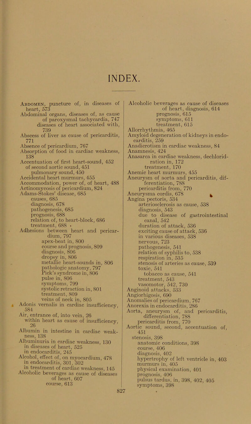 INDEX. Abdomen, puncture of, in diseases of heart, 573 Abdominal organs, diseases of, as cause of paroxysmal tachycardia, 747 diseases of heart associated with, 739 Abscess of liver as cause of pericarditis, 771 Absence of pericardium, 767 Absorption of food in cardiac weakness, 138 Accentuation of first heart-sound, 452 of second aortic sound, 451 pulmonary sound, 450 Accidental heart murmurs, 455 Accommodation, power of, of heart, 488 Actinomycosis of pericardium, 824 Adams-Stokes’ disease, 685 causes, 685 diagnosis, 678 pathogenesis, 685 prognosis, 688 relation of, to heart-block, 686 treatment, 688 • Adhesions between heart and pericar- dium, 797 apex-beat in, 800 course and prognosis, 809 diagnosis, 806 dropsy in, 806 metallic heart-sounds in, 806 pathologic anatomy, 797 Pick’s syndrome in, 806 pulse in, 806 symptoms, 799 systolic retraction in, 801 treatment, 809 veins of neck in, 805 Adonis vernalis in cardiac insufficiency, 584 Air, entrance of, into vein, 26 within heart as cause of insufficiency, Albumin in intestine in cardiac weak- ness, 138 Albuminuria in cardiac weakness, 130 in diseases of heart, 525 in endocarditis, 245 Alcohol, effect of, on myocardium, 478 in endocarditis, 301, 302 in treatment of cardiac weakness, 145 Alcoholic beverages as cause of diseases of heart, 607 course, 613 Alcoholic beverages as cause of diseases of heart, diagnosis, 614 prognosis, 615 symptoms, 611 treatment, 615 Allorrhythmia, 465 Amyloid degeneration of kidneys in endo- carditis, 259 Anadicrotism in cardiac weakness, 84 Anamnesis, 424 Anasarca in cardiac weakness, dechlorid- ration in, 172 treatment, 170 Anemic heart murmurs, 455 Aneurysm of aorta and pericarditis, dif- ferentiation, 788 pericarditis from, 770 Aneurysma cordis, 678 ^ Angina pectoris, 534 arteriosclerosis as cause, 538 diagnosis, 543 due to disease of gastrointestinal canal, 542 duration of attack, 536 exciting cause of attack, 536 in various diseases, 538 nervous, 723 pathogenesis, 541 relation of syphilis to, 538 respiration in, 535 stenosis of arteries as cause, 539 toxic, 541 tobacco as cause, 541 treatment, 543 vasomotor, 542, 730 Anginoid attacks, 533 Angiorhigosis, 690 Anomalies of pericardium, 767 Anorexia in endocarditis, 286 Aorta, aneurysm of, and pericarditis, differentiation, 788 pericarditis from, 770 Aortic sound, second, accentuation of, 451 stenosis, 398 anatomic conditions, 398 course, 406 diagnosis, 402 hypertrophy of left ventricle in, 403 murmurs in, 405 physical examination, 401 prognosis, 406 pulsus tardus, in, 398, 402, 405 symptoms, 398