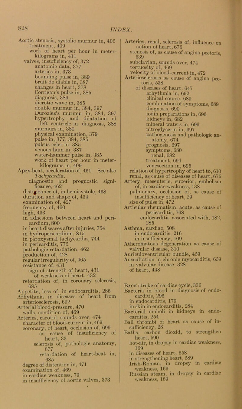 Aortic stenosis, systolic murmur in, 405 treatment, 409 work of heart per hour in meter- kilograms in, 411 valves, insufficiency of, 372 anatomic data, 377 arteries in, 373 bounding pulse in, 389 bruit de diable in, 387 changes in heart, 378 Corrigan’s pulse in, 385 diagnosis, 386 dicrotic wave in, 385 double murmur in, 384, 397 Duroziez’s murmur in, 384, 397 hypertrophy and dilatation of left ventricle in diagnosis, 388 murmurs in, 380 physical examination, 379 pulse in, 377, 384, 385 pulsus celer in, 385 venous hum in, 387 water-hammer pulse in, 385 work of heart per hour in meter- kilograms in, 409 Apex-beat, acceleration of, 461. See also Tachycardia. diagnostic and prognostic signi- ficance, 462 distiybance of, in hemisystole, 468 duration and shape of, 434 examination of, 427 frequency of, 460 high, 433 in adhesions between heart and peri- cardium, 800 in heart diseases after injuries, 754 in hydropericardium, 815 in paroxysmal tachycardia, 744 in pericarditis, 775 pathologic retardation, 462 production of, 428 regular irregularity of, 465 resistance of, 431 sign of strength of heart, 431 of weakness of heart, 432 retardation of, in coronary sclerosis, 685 Appetite, loss of, in endocarditis, 286 Arhythmia in diseases of heart from arteriosclerosis, 692 Arterial blood-pressure, 470 walls, condition of, 469 Arteries, carotid, sounds over, 474 character of blood-current in, 469 coronary, of heart, occlusion of, 699 as cause of insufficiency of heart, 33 sclerosis of, pathologic anatomy, 677 retardation of heart-beat in, 685 degree of distention in, 471 examination of, 469 in cardiac weakness, 79 in insufficiency of aortic valves, 373 Arteries, renal, sclerosis action of heart, 675 stenosis of, as cause of 539 of, influence on angina pectoris, subclavian, sounds over, 474 tortuosity of, 469 velocity of blood-current in, 472 Arteriosclerosis as cause of angina pec- toris, 538 of diseases of heart, 647 arhythmia in, 692 clinical course, 689 combination of symptoms, 689 diagnosis, 690 iodin preparations in, 696 kidneys in, 682 mineral waters in, 696 nitroglycerin in, 697 pathogenesis and pathologic an- atomy, 674 prognosis, 697 symptoms, 680 renal, 682 treatment, 694 venesection in, 695 relation of hypertrophy of heart to, 610 renal, as cause of diseases of heart, 675 Artery, mesenteric, superior, embolism of, in cardiac weakness, 138 pulmonary, occlusion of, as cause of insufficiency of heart, 29 size of pulse in, 472 Articular rheumatism, acute, as cause of pericarditis, 768 endocarditis associated with, 182, 285 Asthma, cardiac, 508 in endocarditis, 216 in insufficiency, 109 Atheromatous degeneration as cause of valvular disease, 310 Auriculoventricular bundle, 459 Auscultation in chronic myocarditis, 659 in valvular disease, 328 of heart, 448 Back stroke of cardiac cycle, 336 Bacteria in blood in diagnosis of endo- carditis, 296 in endocarditis, 179 in skin in endocarditis, 284 Bacterial emboli in kidneys in endo- carditis, 254 Ball thrombi of heart as cause of in- sufficiency, 28 Baths, carbon dioxid, to strengthen heart, 590 hot-air, in dropsy in cardiac weakness, 169 in diseases of heart, 558 in strengthening heart, 589 Irish-Roman, in dropsy in cardiac weakness, 169 Russian steam, in dropsy in cardiac weakness, 169