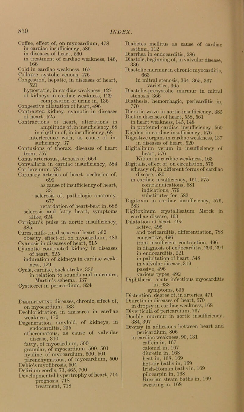 Coffee, effect of, on myocardium, 478 in cardiac insufficiency, 586 in diseases of heart, 560 in treatment of cardiac weakness, 146, 166 Cold in cardiac weakness, 167 Collapse, systolic venous, 476 Congestion, hepatic, in diseases of heart, 521 hypostatic, in cardiac weakness, 127 of kidneys in cardiac weakness, 129 composition of urine in, 136 Congestive dilatation of heart, 496 Contracted kidney, cyanotic in diseases of heart, 525 Contractions of heart, alterations in amplitude of, in insufficiency, 68 in rhythm of, in insufficiency, 68 interference with, as cause of in- sufficiency, 37 Contusions of thorax, diseases of heart from, 757 Conus arteriosus, stenosis of, 664 Convallaria in cardiac insufficiency, 584 Cor bovinum, 787 Coronary arteries of heart, occlusion of, 699 as cause of insufficiency of heart, 33 sclerosis of, pathologic anatomy, 677 retardation of heart-beat in, 685 sclerosis and fatty heart, symptoms alike, 624 Corrigan’s pulse in aortic insufficiency, 385. Cures, milk-, in diseases of heart, 562 obesity, effect of, on myocardium, 483 Cyanosis in diseases of heart, 515 Cyanotic contracted kidney in diseases of heart, 525 induration of kidneys in cardiac weak- ness, 129 Cycle, cardiac, back stroke, 336 in relation to sounds and murmurs, Martin’s schema, 337 Cysticerci in pericardium, 824 Debilitating diseases, chronic, effect of, on myocardium, 483 Dechloridration in anasarca in cardiac weakness, 172 Degeneration, amyloid, of kidneys, in endocarditis, 295 atheromatous, as cause of valvular disease, 310 fatty, of myocardium, 500 granular, of myocardium, 500, 501 hyaline, of myocardium, 500, 501 parenchymatous, of myocardium, 500 Dehio’s myofibrosis, 504 Delirium cordis, 73, 465, 700 Developmental hypertrophy of heart, 714 prognosis, 718 treatment, 718 Diabetes mellitus as cause of cardiac asthma, 112 Diarrhea in endocarditis, 286 Diastole, beginning of, in valvular disease 336 Diastolic murmur in chronic myocarditis 663 in mitral stenosis, 364, 365, 367 varieties, 365 Diastolic-presystolic murmur in mitral stenosis, 366 Diathesis, hemorrhagic, pericarditis in, 770 Dicrotic wave in aortic insufficiency, 385 Diet in diseases of heart, 558, 561 in heart weakness, 145,148 in profound cardiac insufficiency, 560 Digalen in cardiac insufficiency, 576 Digestive organs in cardiac weakness, 137 in diseases of heart, 520 Digitalinum verum in insufficiency of heart, 576 Kiliani in cardiac weakness, 163 Digitalis, effect of, on circulation, 576 efficacy of, in different forms of cardiac disease, 580 in cardiac insufficiency, 161, 575 contraindications, 581 indications, 579 substitutes for, 583 Digitoxin in cardiac insufficiency, 576, 583 Digitoxinum crystallisatum Merck in cardiac disease, 163 Dilatation of heart, 495 active, 496 and pericarditis, differentiation, 788 congestive, 496 from insufficient contraction, 496 in diagnosis of endocarditis, 293, 294 in endocarditis, 221 in palpitation of heart, 548 in valvular disease, 319 passive, 496 various types, 492 Diphtheria, acute infectious myocarditis in, 633 symptoms, 635 Distention, degree of, in arteries. 471 Diuretin in diseases of heart, 570 in dropsy in cardiac weakness, 168 Diverticula of pericardium, 767 Double murmur in aortic insufficiency. 384,397 Dropsy in adhesions between heart and pericardium, 806 in cardiac weakness, 90,131 caffein in, 167 calomel in, 167 diuretin in, 16S heat in, 168, 169 hot-air baths in, 169 Irish-Roman baths in, 169 pilocarpin in, 168 Russian steam baths in, 169 sweating in, 168