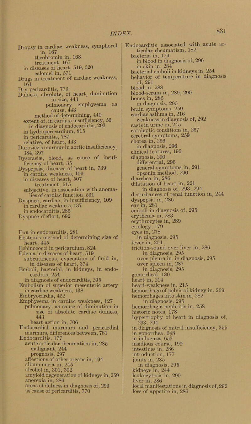 Dropsy in cardiac weakness, symphorol in, 167 theobromin in, 168 treatment, 167 in diseases of heart, 519, 520 calomel in, 571 Drugs in treatment of cardiac weakness, 161 Dry pericarditis, 773 Dulness, absolute, of heart, diminution in size, 443 pulmonary emphysema as cause, 443 method of determining, 440 extent of, in cardiac insufficiency, 56 in diagnosis of endocarditis, 293 in hydropericardium, 815 in pericarditis, 787 relative, of heart, 443 Duroziez’s murmur in aortic insufficiency, 384, 397 Dyscrasise, blood, as cause of insuf- ficiency of heart, 35 Dyspepsia, diseases of heart in, 739 in cardiac weakness, 109 in diseases of heart, 507 treatment, 515 subjective, in association with anoma- lies of cardiac function, 531 Dyspnea, cardiac, in insufficiency, 109 in cardiac weakness, 137 in endocarditis, 286 Dyspnde d’effort, 692 Ear in endocarditis, 281 Ebstein’s method of determining size of heart, 445 Echinococci in pericardium, 824 Edema in diseases of heart, 519 subcutaneous, evacuation of fluid in, in diseases of heart, 374 Emboli, bacterial, in kidneys, in endo- carditis, 254 in diagnosis of endocarditis, 295 Embolism of superior mesenteric artery in cardiac weakness, 138 Embryocardia, 452 Emphysema in cardiac weakness, 127 pulmonary, as cause of diminution in size of absolute cardiac dulness, 443 heart action in, 706 Endocardial murmurs and pericardial murmurs, differences between, 781 Endocarditis, 177 acute articular rheumatism in, 285 malignant, 244 prognosis, 297 affections of other organs in, 194 albuminuria in, 245 alcohol in, 301, 302 amyloid degeneration of kidneys in, 259 anorexia in, 286 areas of dulness in diagnosis of, 293 as cause of pericarditis, 770 Endocarditis associated with acute ar- ticular rheumatism, 182 bacteria in, 179 in blood in diagnosis of, 296 in skin in, 284 bacterial emboli in kidneys in, 254 behavior of temperature in diagnosis of, 291 blood in, 288 blood-serum in, 289, 290 bones in, 285 in diagnosis, 295 brain symptoms, 259 cardiac asthma in, 216 weakness in diagnosis of, 292 casts in urine in, 245 cataleptic conditions in, 267 cerebral symptoms, 259 chorea in, 266 in diagnosis, 296 clinical features, 195 diagnosis, 290 differential, 296 general symptoms in, 291 opsonin method, 290 diarrhea in, 286 dilatation of heart in, 221 in diagnosis of, 293, 294 disturbances of renal function in, 244 dyspepsia in, 286 ear in, 281 emboli in diagnosis of, 295 erythema in, 283 erythrocytes in, 289 etiology, 179 eyes in, 278 in diagnosis, 295 fever in, 204 friction-sound over liver in, 286 in diagnosis, 295 over pleura in, in diagnosis, 295 over spleen in, 287 in diagnosis, 295 gonorrheal, 180 heart in, 214 heart-weakness in, 215 hemorrhage of pelvis of kidney in, 259 hemorrhages into skin in, 282 in diagnosis, 295 hemorrhagic nephritis in, 258 historic notes, 178 hypertrophy of heart in diagnosis of, 293, 294 in diagnosis of mitral insufficiency, 355 in gonorrhea, 648 in influenza, 653 insidious course, 199 intestines in, 286 introduction, 177 joints in, 285 in diagnosis, 295 kidneys in, 244 leukocytosis in, 290 liver in, 286 local manifestations in diagnosis of, 292 loss of appetite in, 286