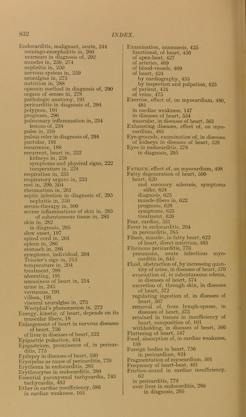 Endocarditis, malignant, acute, 244 meningo-encephalitis in, 260 murmurs in diagnosis of, 292 muscles in, 259, 274 nephritis in, 250 nervous system in, 259 neuralgias in, 273 nutrition in, 288 opsonin method in diagnosis of, 290 organs of senses in, 278 pathologic anatomy, 191 pericarditis in diagnosis of, 294 polyposa, 191 prognosis, 296 pulmonary inflammation in, 234 lesions of, 234 pulse in, 216 pulsus celer in diagnosis of, 294 pustular, 191 recurrence, 188 recurrent, heart in, 222 kidneys in, 258 symptoms and physical signs, 222 temperature in, 224 respiration in, 233 respiratory organs in, 233 rest in, 299, 304 rheumatism in, 261 septic infection in diagnosis of, 295 nephritis in, 250 serum-therapy in, 300 severe inflammations of skin in, 283 of subcutaneous tissue in, 283 skin in, 282 in diagnosis, 295 slow onset, 197 spinal cord in, 261 spleen in, 286 stomach in, 286 symptoms, individual, 204 Teissier’s sign in, 215 temperature in, 204 treatment, 299 ulcerating, 191 uneasiness of heart in, 214 urine in, 245 verrucous, 191 villosa, 191 visceral neuralgias in, 273 Westphal’s phenomenon in, 272 Energy, kinetic, of heart, depends on its muscular fibers, 18 Enlargement of heart in nervous diseases of heart, 726 of liver in diseases of heart, 522 Epigastric pulsation, 434 Epigastrium, prominence of, in pericar- ditis, 775 Epilepsy in diseases of heart, 530 Erysipelas as cause of pericarditis, 770 Erythema in endocarditis, 283 Erythrocytes in endocarditis, 289 Essential paroxysmal tachycardia, 743 tachycardia, 462 Ether in cardiac insufficiency, 586 in cardiac weakness, 165 Examination, anamnesis, 425 functional, of heart, 456 of apex-beat, 427 of arteries, 469 of blood-vessels, 469 of heart, 424 by cardiography, 435 by inspection and palpation, 425 of patient, 424 of veins, 475 Exercise, effect of, on myocardium, 480, 481 in cardiac weakness, 147 in diseases of heart, 554 muscular, in diseases of heart, 563 Exhausting diseases, effect of, on myo- cardium, 483 Eye-grounds, examination of, in diseases of kidneys in diseases of heart, 528 Eyes in endocarditis, 278 in diagnosis, 295 Fatigue, effect of, on myocardium, 498 Fatty degeneration of heart, 500 heart, 620 and coronary sclerosis, symptoms alike, 624 diagnosis, 625 muscle-fibers in, 622 prognosis, 628 symptoms, 623 treatment, 626 Fear, cardiac, 531 Fever in endocarditis, 204 in pericarditis, 785 Fibers, muscle-, in fatty heart, 622 of heart, direct nutrition, 483 Fibrinous pericarditis, 773 pneumona, acute infectious myo- carditis in, 645 Fluid, abstraction of, by increasing quan- tity of urine, in diseases of heart, 570 evacuation of, in subcutaneous edema, in diseases of heart, 574 excretion of, through skin, in diseases of heart, 572 regulating ingestion of, in diseases of heart, 567 removal of, from lymph-spaces, in diseases of heart, 573 retained in tissues in insufficiency of heart, composition of, 101 withholding, in diseases of heart, 566 Fluttering of heart, 547 Food, absorption of, in cardiac weakness, 138 Foreign bodies in heart , 756 in pericardium, 824 Fragmentation of myocardium, 501 Frequency of heart-beat, 461 Friction-sound in cardiac insufficiency, 62 in pericarditis, 779 over liver in endocarditis, 2S6 in diagnosis, 295