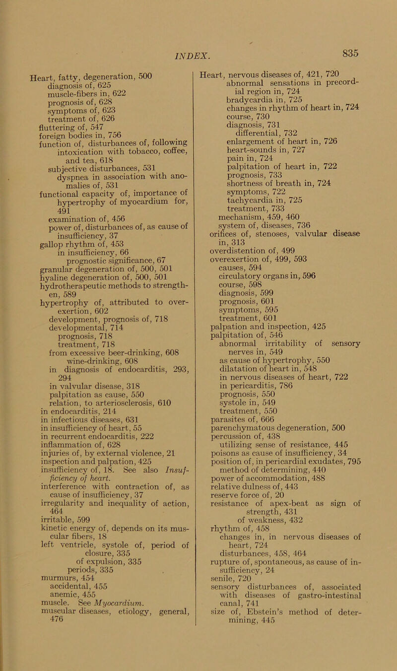 Heart, fatty, degeneration, 500 diagnosis of, 625 muscle-fibers in, 622 prognosis of, 628 symptoms of, 623 treatment of, 626 fluttering of, 547 foreign bodies in, 756 function of, disturbances of, following intoxication with tobacco, coffee, and tea, 618 subjective disturbances, 531 dyspnea in association with ano- malies of, 531 functional capacity of, importance of hypertrophy of myocardium for, 491 examination of, 456 power of, disturbances of, as cause of insufficiency, 37 gallop rhythm of, 453 in insufficiency, 66 prognostic significance, 67 granular degeneration of, 500, 501 hyaline degeneration of, 500, 501 hydrotherapeutic methods to strength- en, 589 hypertrophy of, attributed to over- exertion, 602 development, prognosis of, 718 developmental, 714 prognosis, 718 treatment, 718 from excessive beer-drinking, 608 wine-drinking, 608 in diagnosis of endocarditis, 293, 294 in valvular disease, 318 palpitation as cause, 550 relation, to arteriosclerosis, 610 in endocarditis, 214 in infectious diseases, 631 in insufficiency of heart, 55 in recurrent endocarditis, 222 inflammation of, 628 injuries of, by external violence, 21 inspection and palpation, 425 insufficiency of, 18. See also Insuf- ficiency of heart. interference with contraction of, as cause of insufficiency, 37 irregularity and inequality of action, 464 irritable, 599 kinetic energy of, depends on its mus- cular fibers, 18 left ventricle, systole of, period of closure, 335 of expulsion, 335 periods, 335 murmurs, 454 accidental, 455 anemic, 455 muscle. See Myocardium. muscular diseases, etiology, general, 476 Heart, nervous diseases of, 421, 720 abnormal sensations in precord- ial region in, 724 bradycardia in, 725 changes in rhythm of heart in, 724 course, 730 diagnosis, 731 differential, 732 enlargement of heart in, 726 heart-sounds in, 727 pain in, 724 palpitation of heart in, 722 prognosis, 733 shortness of breath in, 724 symptoms, 722 tachycardia in, 725 treatment, 733 mechanism, 459, 460 system of, diseases, 736 orifices of, stenoses, valvular disease in, 313 overdistention of, 499 overexertion of, 499, 593 causes, 594 circulatory organs in, 596 course, 598 diagnosis, 599 prognosis, 601 symptoms, 595 treatment, 601 palpation and inspection, 425 palpitation of, 546 abnormal irritability of sensory nerves in, 549 as cause of hypertrophy, 550 dilatation of heart in, 548 in nervous diseases of heart, 722 in pericarditis, 786 prognosis, 550 systole in, 549 treatment, 550 parasites of, 666 parenchymatous degeneration, 500 percussion of, 438 utilizing sense of resistance, 445 poisons as cause of insufficiency, 34 position of, in pericardial exudates, 795 method of determining, 440 power of accommodation, 488 relative dulness of, 443 reserve force of, 20 resistance of apex-beat as sign of strength, 431 of weakness, 432 rhythm of, 458 changes in, in nervous diseases of heart, 724 disturbances, 458, 464 rupture of, spontaneous, as cause of in- sufficiency, 24 senile, 720 sensory disturbances of, associated with diseases of gastro-intestinal canal, 741 size of, Ebstein’s method of deter- mining, 445