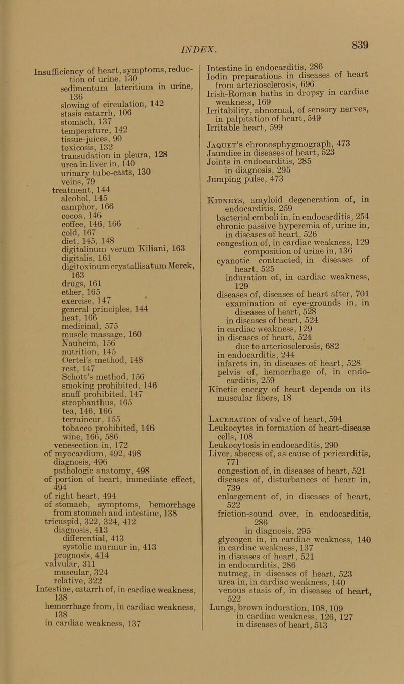 Insufficiency of heart, symptoms, reduc- tion of urine. 130 sedimentum lateritium in urine, 136 slowing of circulation, 142 stasis catarrh, 106 stomach, 137 temperature, 142 tissue-juices, 90 toxicosis, 132 transudation in pleura, 128 urea in liver in, 140 urinary tube-casts, 130 veins, 79 treatment, 144 alcohol, 145 camphor, 166 cocoa. 146 coffee, 146, 166 cold, 167 diet, 145, 148 digitalinum verum Kiliani, 163 digitalis, 161 digitoxinum crystallisatum Merck, 163 drugs, 161 ether, 165 exercise, 147 general principles, 144 heat, 166 medicinal, 575 muscle massage, 160 Nauheim, 156 nutrition, 145 Oertel's method, 148 rest, 147 Schott’s method, 156 smoking prohibited, 146 snuff prohibited, 147 strophanthus, 165 tea, 146, 166 terraincur, 155 tobacco prohibited, 146 wine, 166, 586 venesection in, 172 of myocardium, 492, 498 diagnosis, 496 pathologic anatomy, 498 of portion of heart, immediate effect, 494 of right heart, 494 of stomach, symptoms, hemorrhage from stomach and intestine, 138 tricuspid, 322, 324, 412 diagnosis, 413 differential, 413 systolic murmur in, 413 prognosis, 414 valvular, 311 muscular, 324 relative, 322 Intestine, catarrh of, in cardiac weakness, 138 hemorrhage from, in cardiac weakness, 138 in cardiac weakness, 137 Intestine in endocarditis, 286 Iodin preparations in diseases of heart from arteriosclerosis, 696 Irish-Roman baths in dropsy in cardiac weakness, 169 Irritability, abnormal, of sensory nerves, in palpitation of heart, 549 Irritable heart, 599 Jaqtjet’s chronosphygmograph, 473 Jaundice in diseases of heart, 523 Joints in endocarditis, 285 in diagnosis, 295 Jumping pulse, 473 Kidneys, amyloid degeneration of, in endocarditis, 259 bacterial emboli in, in endocarditis, 254 chronic passive hyperemia of, urine in, in diseases of heart, 526 congestion of, in cardiac weakness, 129 composition of urine in, 136 cyanotic contracted, in diseases of heart, 525 induration of, in cardiac weakness, 129 diseases of, diseases of heart after, 701 examination of eye-grounds in, in diseases of heart, 528 in diseases of heart, 524 in cardiac weakness, 129 in diseases of heart, 524 due to arteriosclerosis, 682 in endocarditis, 244 infarcts in, in diseases of heart, 528 pelvis of, hemorrhage of, in endo- carditis, 259 Kinetic energy of heart depends on its muscular fibers, 18 Laceration of valve of heart, 594 Leukocytes in formation of heart-disease cells, 108 Leukocytosis in endocarditis, 290 Liver, abscess of, as cause of pericarditis, 771 congestion of, in diseases of heart, 521 diseases of, disturbances of heart in, 739 enlargement of, in diseases of heart, 522 friction-sound over, in endocarditis, 286 in diagnosis, 295 glycogen in, in cardiac weakness, 140 in cardiac weakness, 137 in diseases of heart, 521 in endocarditis, 286 nutmeg, in diseases of heart, 523 urea in, in cardiac weakness, 140 venous stasis of, in diseases of heart, 522 Lungs, brown induration, 108,109 in cardiac weakness, 126, 127 in diseases of heart, 513