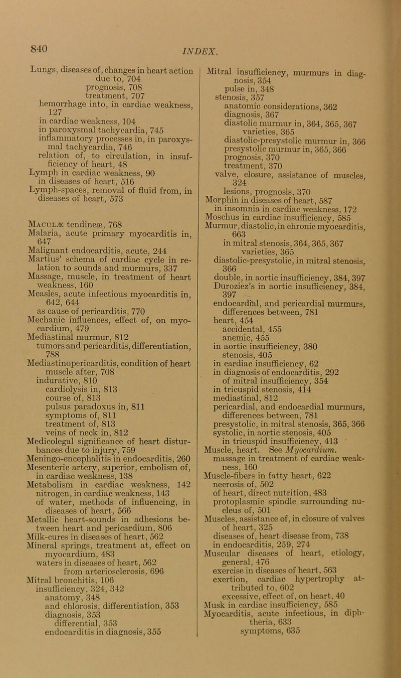 Lungs, diseases of, changes in heart action due to, 704 prognosis, 708 treatment, 707 hemorrhage into, in cardiac weakness, 127 in cardiac weakness, 104 in paroxysmal tachycardia, 745 inflammatory processes in, in paroxys- mal tachycardia, 746 relation of, to circulation, in insuf- ficiency of heart, 48 Lymph in cardiac weakness, 90 in diseases of heart, 516 Lymph-spaces, removal of fluid from, in diseases of heart, 573 Maculae tendineae, 768 Malaria, acute primary myocarditis in, 647 Malignant endocarditis, acute, 244 Martius’ schema of cardiac cycle in re- lation to sounds and murmurs, 337 Massage, muscle, in treatment of heart weakness, 160 Measles, acute infectious myocarditis in, 642, 644 as cause of pericarditis, 770 Mechanic influences, effect of, on myo- cardium, 479 Mediastinal murmur, 812 tumors and pericarditis, differentiation, 788 Mediastinopericarditis, condition of heart muscle after, 708 indurative, 810 cardiolysis in, 813 course of, 813 pulsus paradoxus in, 811 symptoms of, 811 treatment of, 813 veins of neck in, 812 Medicolegal significance of heart distur- bances due to injury, 759 Meningo-encephalitis in endocarditis, 260 Mesenteric artery, superior, embolism of, in cardiac weakness, 138 Metabolism in cardiac weakness, 142 nitrogen, in cardiac weakness, 143 of water, methods of influencing, in diseases of heart, 566 Metallic heart-sounds in adhesions be- tween heart and pericardium, 806 Milk-cures in diseases of heart, 562 Mineral springs, treatment at, effect on myocardium, 483 waters in diseases of heart, 562 from arteriosclerosis, 696 Mitral bronchitis, 106 insufficiency, 324, 342 anatomy, 348 and chlorosis, differentiation, 353 diagnosis, 353 differential, 353 endocarditis in diagnosis, 355 Mitral insufficiency, murmurs in diag- nosis, 354 pulse in, 348 stenosis, 357 anatomic considerations, 362 diagnosis, 367 diastolic murmur in, 364, 365, 367 varieties, 365 diastolic-presystolic murmur in, 366 presystolic murmur in, 365,366 prognosis, 370 treatment, 370 valve, closure, assistance of muscles, 324 lesions, prognosis, 370 Morphin in diseases of heart, 587 in insomnia in cardiac weakness, 172 Moschus in cardiac insufficiency, 585 Murmur, diastolic, in chronic myocarditis, 663 in mitral stenosis, 364,365,367 varieties, 365 diastolic-presystolic, in mitral stenosis, 366 double, in aortic insufficiency, 384,397 Duroziez’s in aortic insufficiency, 384, 397 endocardial, and pericardial murmurs, differences between, 781 heart, 454 accidental, 455 anemic, 455 in aortic insufficiency, 380 stenosis, 405 in cardiac insufficiency, 62 in diagnosis of endocarditis, 292 of mitral insufficiency, 354 in tricuspid stenosis, 414 mediastinal, 812 pericardial, and endocardial murmurs, differences between, 781 presystolic, in mitral stenosis, 365, 366 systolic, in aortic stenosis, 405 in tricuspid insufficiency, 413 Muscle, heart. See Myocardium. massage in treatment of cardiac weak- ness, 160 Muscle-fibers in fatty heart, 622 necrosis of, 502 of heart, direct nutrition, 483 protoplasmic spindle surrounding nu- cleus of, 501 Muscles, assistance of, in closure of valves of heart, 325 diseases of, heart disease from, 738 in endocarditis, 259. 274 Muscular diseases of heart, etiology, general, 476 exercise in diseases of heart, 563 exertion, cardiac hypertrophy at- tributed to, 602 excessive, effect of, on heart. 40 Musk in cardiac insufficiency, 5S5 Myocarditis, acute infectious, in diph- theria, 633 symptoms, 635