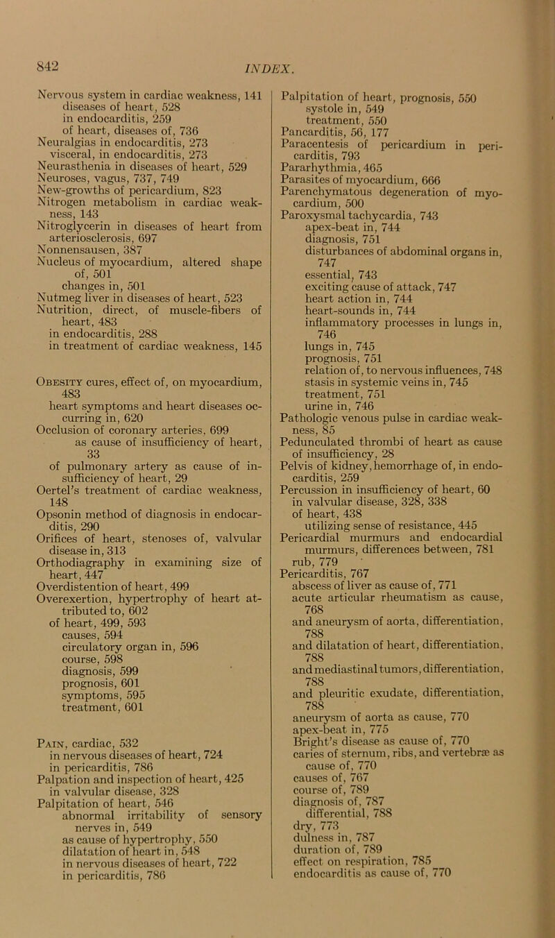 Nervous system in cardiac weakness, 141 diseases of heart, 528 in endocarditis, 259 of heart, diseases of, 736 Neuralgias in endocarditis, 273 visceral, in endocarditis, 273 Neurasthenia in diseases of heart, 529 Neuroses, vagus, 737, 749 New-growths of pericardium, 823 Nitrogen metabolism in cardiac weak- ness, 143 Nitroglycerin in diseases of heart from arteriosclerosis, 697 Nonnensausen, 387 Nucleus of myocardium, altered shape of, 501 changes in, 501 Nutmeg liver in diseases of heart, 523 Nutrition, direct, of muscle-fibers of heart, 483 in endocarditis, 288 in treatment of cardiac weakness, 145 Obesity cures, effect of, on myocardium, 483 heart symptoms and heart diseases oc- curring in, 620 Occlusion of coronary arteries, 699 as cause of insufficiency of heart, 33 of pulmonary artery as cause of in- sufficiency of heart, 29 Oertel’s treatment of cardiac weakness, 148 Opsonin method of diagnosis in endocar- ditis, 290 Orifices of heart, stenoses of, valvular disease in, 313 Orthodiagraphy in examining size of heart, 447 Overdistention of heart, 499 Overexertion, hypertrophy of heart at- tributed to, 602 of heart, 499, 593 causes, 594 circulatory organ in, 596 course, 598 diagnosis, 599 prognosis, 601 symptoms, 595 treatment, 601 Pain, cardiac, 532 in nervous diseases of heart, 724 in pericarditis, 786 Palpation and inspection of heart, 425 in valvular disease, 328 Palpitation of heart, 546 abnormal irritability of sensory nerves in, 549 as cause of hypertrophy, 550 dilatation of heart in, 548 in nervous diseases of heart, 722 in pericarditis, 786 Palpitation of heart, prognosis, 550 systole in, 549 treatment, 550 Pancarditis, 56, 177 Paracentesis of pericardium in peri- carditis, 793 Pararhythmia, 465 Parasites of myocardium, 666 Parenchymatous degeneration of myo- cardium, 500 Paroxysmal tachycardia, 743 apex-beat in, 744 diagnosis, 751 disturbances of abdominal organs in, 747 essential, 743 exciting cause of attack, 747 heart action in, 744 heart-sounds in, 744 inflammatory processes in lungs in, 746 lungs in, 745 prognosis, 751 relation of, to nervous influences, 748 stasis in systemic veins in, 745 treatment, 751 urine in, 746 Pathologic venous pulse in cardiac weak- ness, 85 Pedunculated thrombi of heart as cause of insufficiency, 28 Pelvis of kidney, hemorrhage of, in endo- carditis, 259 Percussion in insufficiency of heart, 60 in valvular disease, 328, 338 of heart, 438 utilizing sense of resistance, 445 Pericardial murmurs and endocardial murmurs, differences between, 781 rub, 779 Pericarditis, 767 abscess of liver as cause of, 771 acute articular rheumatism as cause, 768 and aneurysm of aorta, differentiation, 788 and dilatation of heart, differentiation, 788 and mediastinal tumors, differentiation, 788 and pleuritic exudate, differentiation, 788 aneurysm of aorta as cause, 770 apex-beat in, 775 Bright’s disease as cause of, 770 caries of sternum, ribs, and vertebrae as cause of, 770 causes of, 767 course of, 789 diagnosis of, 787 differential, 788 dry, 773 dulness in, 787 duration of, 789 effect on respiration, 785 endocarditis as cause of, 770