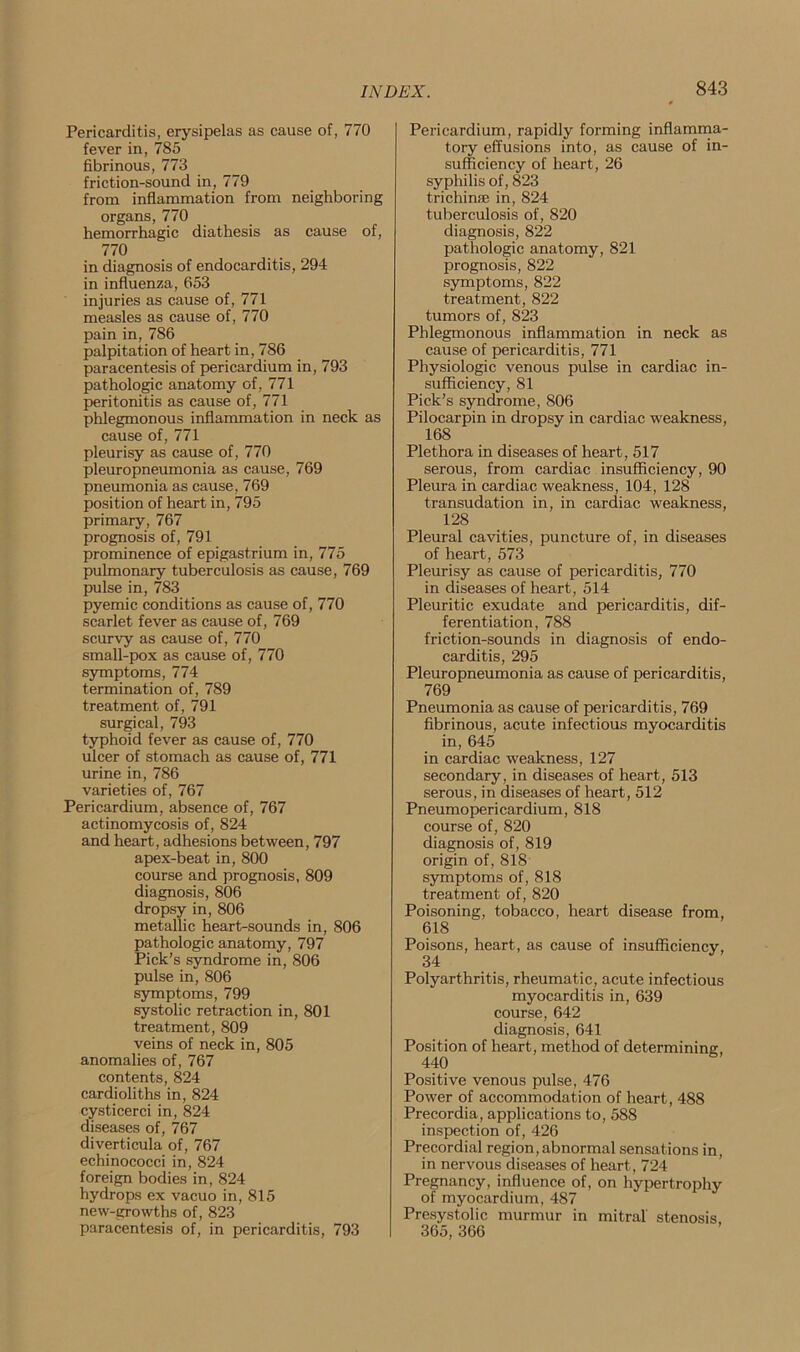 Pericarditis, erysipelas as cause of, 770 fever in, 785 fibrinous, 773 friction-sound in, 779 from inflammation from neighboring organs, 770 hemorrhagic diathesis as cause of, 770 in diagnosis of endocarditis, 294 in influenza, 653 injuries as cause of, 771 measles as cause of, 770 pain in, 786 palpitation of heart in, 786 paracentesis of pericardium in, 793 pathologic anatomy of, 771 peritonitis as cause of, 771 phlegmonous inflammation in neck as cause of, 771 pleurisy as cause of, 770 pleuropneumonia as cause, 769 pneumonia as cause, 769 position of heart in, 795 primary, 767 prognosis of, 791 prominence of epigastrium in, 775 pulmonary tuberculosis as cause, 769 pulse in, 783 pyemic conditions as cause of, 770 scarlet fever as cause of, 769 scurvy as cause of, 770 small-pox as cause of, 770 symptoms, 774 termination of, 789 treatment of, 791 surgical, 793 typhoid fever as cause of, 770 ulcer of stomach as cause of, 771 urine in, 786 varieties of, 767 Pericardium, absence of, 767 actinomycosis of, 824 and heart, adhesions between, 797 apex-beat in, 800 course and prognosis, 809 diagnosis, 806 dropsy in, 806 metallic heart-sounds in, 806 pathologic anatomy, 797 Pick’s syndrome in, 806 pulse in, 806 symptoms, 799 systolic retraction in, 801 treatment, 809 veins of neck in, 805 anomalies of, 767 contents, 824 cardioliths in, 824 cysticerci in, 824 diseases of, 767 diverticula of, 767 echinococci in, 824 foreign bodies in, 824 hydrops ex vacuo in, 815 new-growths of, 823 paracentesis of, in pericarditis, 793 Pericardium, rapidly forming inflamma- tory effusions into, as cause of in- sufficiency of heart, 26 syphilis of, 823 trichinse in, 824 tuberculosis of, 820 diagnosis, 822 pathologic anatomy, 821 prognosis, 822 symptoms, 822 treatment, 822 tumors of, 823 Phlegmonous inflammation in neck as cause of pericarditis, 771 Physiologic venous pulse in cardiac in- sufficiency, 81 Pick’s syndrome, 806 Pilocarpin in dropsy in cardiac weakness, 168 Plethora in diseases of heart, 517 serous, from cardiac insufficiency, 90 Pleura in cardiac weakness, 104, 128 transudation in, in cardiac weakness, 128 Pleural cavities, puncture of, in diseases of heart, 573 Pleurisy as cause of pericarditis, 770 in diseases of heart, 514 Pleuritic exudate and pericarditis, dif- ferentiation, 788 friction-sounds in diagnosis of endo- carditis, 295 Pleuropneumonia as cause of pericarditis, 769 Pneumonia as cause of pericarditis, 769 fibrinous, acute infectious myocarditis in, 645 in cardiac weakness, 127 secondary, in diseases of heart, 513 serous, in diseases of heart, 512 Pneumopericardium, 818 course of, 820 diagnosis of, 819 origin of, 818 symptoms of, 818 treatment of, 820 Poisoning, tobacco, heart disease from, 618 Poisons, heart, as cause of insufficiency, 34 Polyarthritis, rheumatic, acute infectious myocarditis in, 639 course, 642 diagnosis, 641 Position of heart, method of determining, 440 Positive venous pulse, 476 Power of accommodation of heart, 488 Precordia, applications to, 588 inspection of, 426 Precordial region,abnormal sensations in, in nervous diseases of heart, 724 Pregnancy, influence of, on hypertrophy of myocardium, 487 Presystolic murmur in mitral stenosis, 365, 366