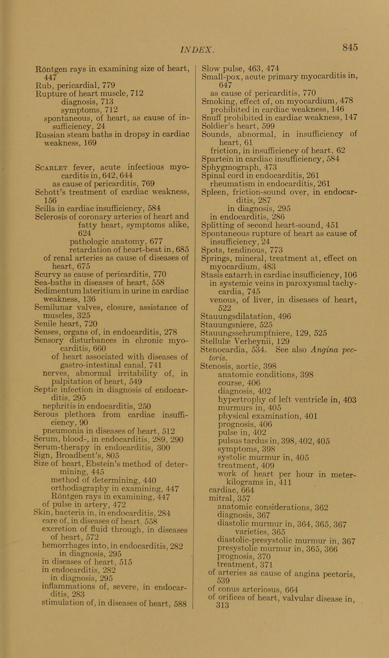 Rontgen rays in examining size of heart, 447 Rub, pericardial, 779 Rupture of heart muscle, 712 diagnosis, 713 symptoms, 712 spontaneous, of heart, as cause of in- sufficiency, 24 Russian steam baths in dropsy in cardiac weakness, 169 Scarlet fever, acute infectious myo- carditis in, 642,644 as cause of pericarditis, 769 Schott’s treatment of cardiac weakness, 156 Scilla in cardiac insufficiency, 584 Sclerosis of coronary arteries of heart and fatty heart, symptoms alike, 624 pathologic anatomy, 677 retardation of heart-beat in, 685 of renal arteries as cause of diseases of heart, 675 Scurvy as cause of pericarditis, 770 Sea-baths in diseases of heart, 558 Sedimentum lateritium in urine in cardiac weakness, 136 Semilunar valves, closure, assistance of muscles, 325 Senile heart, 720 Senses, organs of, in endocarditis, 278 Sensory disturbances in chronic myo- carditis, 660 of heart associated with diseases of gastro-intestinal canal, 741 nerves, abnormal irritability of, in palpitation of heart, 549 Septic infection in diagnosis of endocar- ditis, 295 nephritis in endocarditis, 250 Serous plethora from cardiac insuffi- ciency, 90 pneumonia in diseases of heart, 512 Serum, blood-, in endocarditis, 289, 290 Serum-therapy in endocarditis, 300 Sign, Broadbent’s, 805 Size of heart, Ebstein’s method of deter- mining, 445 method of determining, 440 orthodiagraphy in examining, 447 Rontgen rays in examining, 447 of pulse in artery, 472 Skin, bacteria in, in endocarditis, 284 care of, in diseases of heart. 558 excretion of fluid through, in diseases of heart, 572 hemorrhages into, in endocarditis, 282 in diagnosis, 295 in diseases of heart, 515 in endocarditis, 282 in diagnosis, 295 inflammations of, severe, in endocar- ditis, 283 stimulation of, in diseases of heart, 588 Slow pulse, 463, 474 Small-pox, acute primary myocarditis in, 647 as cause of pericarditis, 770 Smoking, effect of, on myocardium, 478 prohibited in cardiac weakness, 146 Snuff prohibited in cardiac weakness, 147 Soldier’s heart, 599 Sounds, abnormal, in insufficiency of heart, 61 friction, in insufficiency of heart, 62 Spartein in cardiac insufficiency, 584 Sphygmograph, 473 Spinal cord in endocarditis, 261 rheumatism in endocarditis, 261 Spleen, friction-sound over, in endocar- ditis, 287 in diagnosis, 295 in endocarditis, 286 Splitting of second heart-sound, 451 Spontaneous rupture of heart as cause of insufficiency, 24 Spots, tendinous, 773 Springs, mineral, treatment at, effect on myocardium, 483 Stasis catarrh in cardiac insufficiency, 106 in systemic veins in paroxysmal tachy- cardia, 745 venous, of liver, in diseases of heart, 522 Stauungsdilatation, 496 Stauungsniere, 525 Stauungsschrumpfniere, 129, 525 Stellulse Verheynii, 129 Stenocardia, 534. See also Anqina pec- toris. Stenosis, aortic, 398 anatomic conditions, 398 course, 406 diagnosis, 402 hypertrophy of left ventricle in, 403 murmurs in, 405 physical examination, 401 prognosis, 406 pulse in, 402 pulsus tardus in, 398,402,405 symptoms, 398 systolic murmur in, 405 treatment, 409 work of heart per hour in meter- kilograms in, 411 cardiac, 664 mitral, 357 anatomic considerations, 362 diagnosis, 367 diastolic murmur in, 364, 365, 367 varieties, 365 diastolic-presystolic murmur in, 367 presystolic murmur in, 365, 366 prognosis, 370 treatment, 371 of arteries as cause of angina pectoris, 539 of conus arteriosus, 664 of orifices of heart, valvular disease in, 313