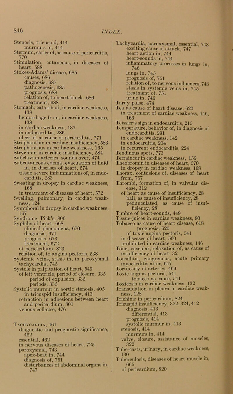 S46 Stenosis, tricuspid, 414 murmurs in, 414 Sternum, caries of, as cause of pericarditis, , 770 Stimulation, cutaneous, in diseases of heart, 588 Stokes-Adams’ disease, 685 causes, 686 diagnosis, 687 pathogenesis, 685 prognosis, 688 relation of, to heart-block, 686 treatment, 688 Stomach, catarrh of, in cardiac weakness, 138 hemorrhage from, in cardiac weakness, 138 in cardiac weakness, 137 in endocarditis, 286 ulcer of, as cause of pericarditis, 771 Strophanthin in cardiac insufficiency, 583 Strophanthus in cardiac weakness, 165 Strychnin in cardiac insufficiency, 584 Subclavian arteries, sounds over, 474 Subcutaneous edema, evacuation of fluid in, in diseases of heart, 574 tissue, severe inflammations of, in endo- carditis, 283 Sweating in dropsy in cardiac weakness, 168 in treatment of diseases of heart, 572 Swelling, pulmonary, in cardiac weak- ness, 124 Symphoral in dropsy in cardiac weakness, 167 Syndrome, Pick’s, 806 Syphilis of heart, 668 clinical phenomena, 670 diagnosis, 671 prognosis, 673 treatment, 672 of pericardium, 823 relation of, to angina pectoris, 538 Systemic veins, stasis in, in paroxysmal tachycardia, 745 Systole in palpitation of heart, 549 of left ventricle, period of closure, 335 period of expulsion, 335 periods, 335 Systolic murmur in aortic stenosis, 405 in tricuspid insufficiency, 413 retraction in adhesions between heart and pericardium, 801 venous collapse, 476 Tachycardia, 461 diagnostic and prognostic significance, 462 essential, 462 in nervous diseases of heart, 725 paroxysmal, 743 apex-beat in, 744 diagnosis of, 751 disturbances of abdominal organs in, 747 Tachycardia, paroxysmal, essential, 743 exciting cause of attack, 747 heart action in, 744 heart-sounds in, 744 inflammatory processes in lungs in 746 lungs in, 745 prognosis of, 751 relation of, to nervous influences, 748 stasis in systemic veins in, 745 treatment of, 751 urine in, 746 Tardy pulse, 474 Tea as cause of heart disease, 620 in treatment of cardiac weakness, 146, 166 Teissier’s sign in endocarditis, 215 Temperature, behavior of, in diagnosis of endocarditis, 291 in cardiac weakness, 142 in endocarditis, 204 in recurrent endocarditis, 224 Tendinous spots, 773 Terraincur in cardiac weakness, 155 Theobromin in diseases of heart, 570 in dropsy in cardiac weakness, 168 Thorax, contusions of, diseases of heart from, 757 Thrombi, formation of, in valvular dis- ease, 312 of heart as cause of insufficiency, 28 ball, as cause of insufficiency, 28 pedunculated, as cause of insuf- ficiency, 28 Timbre of heart-sounds, 449 Tissue-juices in cardiac weakness, 90 Tobacco as cause of heart disease, 618 prognosis, 620 of toxic angina pectoris, 541 in diseases of heart, 560 prohibited in cardiac weakness, 146 Tone, vascular, relaxation of, as cause of insufficiency of heart, 32 Tonsillitis, gangrenous, acute primary myocarditis after, 647 Tortuosity of arteries, 469 Toxic angina pectoris, 541 tobacco as cause, 541 Toxicosis in cardiac weakness, 132 Transudation in pleura in cardiac weak- ness, 128 Trichime in pericardium, 824 Tricuspid insufficiency, 322,324,412 diagnosis, 413 differential, 413 prognosis, 414 systolic murmur in, 413 stenosis, 414 murmurs in, 414 valve, closure, assistance of muscles, 322 Tube-casts, urinary, in cardiac weakness, 130 Tuberculosis, diseases of heart muscle m, 665 of pericardium, S20