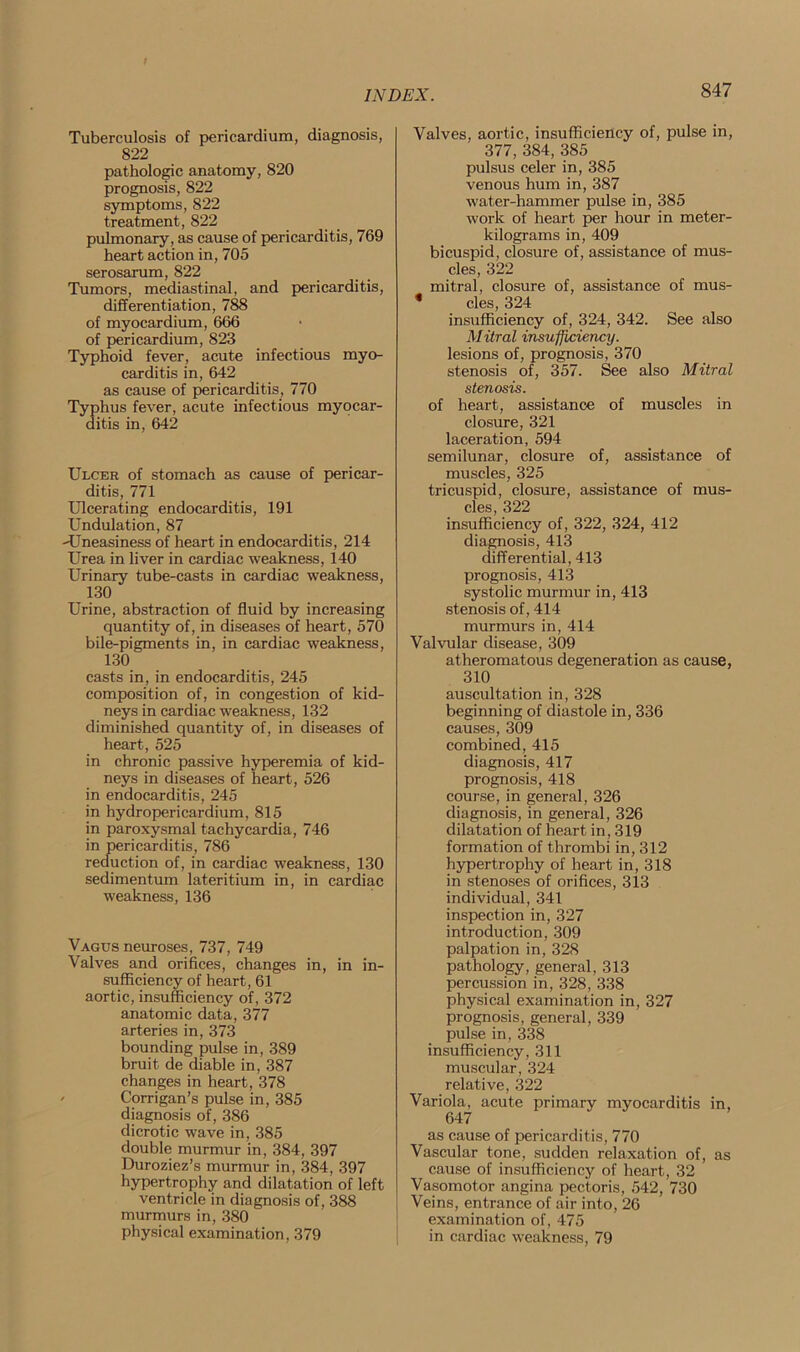 Tuberculosis of pericardium, diagnosis, 822 pathologic anatomy, 820 prognosis, 822 symptoms, 822 treatment, 822 pulmonary, as cause of pericarditis, 769 heart action in, 705 serosarum, 822 Tumors, mediastinal, and pericarditis, differentiation, 788 of myocardium, 666 of pericardium, 823 Typhoid fever, acute infectious myo- carditis in, 642 as cause of pericarditis, 770 Typhus fever, acute infectious myocar- ditis in, 642 Ulcer of stomach as cause of pericar- ditis, 771 Ulcerating endocarditis, 191 Undulation, 87 ^Uneasiness of heart in endocarditis, 214 Urea in liver in cardiac weakness, 140 Urinary tube-casts in cardiac weakness, 130 Urine, abstraction of fluid by increasing quantity of, in diseases of heart, 570 bile-pigments in, in cardiac weakness, 130 casts in, in endocarditis, 245 composition of, in congestion of kid- neys in cardiac weakness, 132 diminished quantity of, in diseases of heart, 525 in chronic passive hyperemia of kid- neys in diseases of heart, 526 in endocarditis, 245 in hydropericardium, 815 in paroxysmal tachycardia, 746 in pericarditis, 786 reduction of, in cardiac weakness, 130 sedimentum lateritium in, in cardiac weakness, 136 Vagus neuroses, 737, 749 Valves and orifices, changes in, in in- sufficiency of heart, 61 aortic, insufficiency of, 372 anatomic data, 377 arteries in, 373 bounding pulse in, 389 bruit de diable in, 387 changes in heart, 378 Corrigan’s pulse in, 385 diagnosis of, 386 dicrotic wave in, 385 double murmur in, 384, 397 Duroziez’s murmur in, 384, 397 hypertrophy and dilatation of left ventricle in diagnosis of, 388 murmurs in, 380 physical examination, 379 Valves, aortic, insufficiency of, pulse in, 377,384, 385 pulsus celer in, 385 venous hum in, 387 water-hammer pulse in, 385 work of heart per hour in meter- kilograms in, 409 bicuspid, closure of, assistance of mus- cles, 322 mitral, closure of, assistance of mus- * cles, 324 insufficiency of, 324, 342. See also Mitral insufficiency. lesions of, prognosis, 370 stenosis of, 357. See also Mitral stenosis. of heart, assistance of muscles in closure, 321 laceration, 594 semilunar, closure of, assistance of muscles, 325 tricuspid, closure, assistance of mus- cles, 322 insufficiency of, 322, 324, 412 diagnosis, 413 differential, 413 prognosis, 413 systolic murmur in, 413 stenosis of, 414 murmurs in, 414 Valvular disease, 309 atheromatous degeneration as cause, 310 auscultation in, 328 beginning of diastole in, 336 causes, 309 combined, 415 diagnosis, 417 prognosis, 418 course, in general, 326 diagnosis, in general, 326 dilatation of heart in, 319 formation of thrombi in, 312 hypertrophy of heart in, 318 in stenoses of orifices, 313 individual, 341 inspection in, 327 introduction, 309 palpation in, 328 pathology, general, 313 percussion in, 328, 338 physical examination in, 327 prognosis, general, 339 pulse in, 338 insufficiency, 311 muscular, 324 relative, 322 Variola, acute primary myocarditis in, 647 as cause of pericarditis, 770 Vascular tone, sudden relaxation of, as cause of insufficiency of heart, 32 Vasomotor angina pectoris, 542, 730 Veins, entrance of air into, 26 examination of, 475 in cardiac weakness, 79