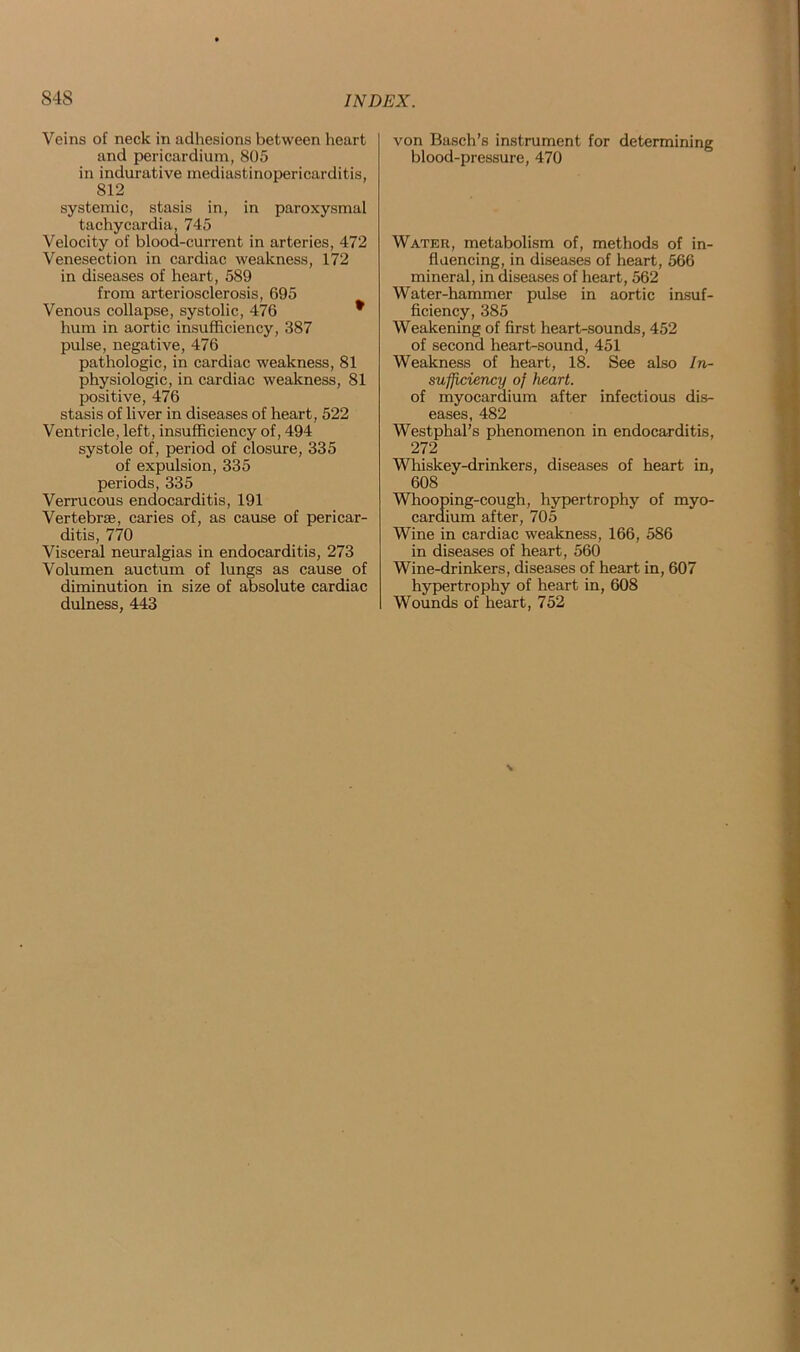 Veins of neck in adhesions between heart and pericardium, 805 in indurative mediastinopericarditis, 812 systemic, stasis in, in paroxysmal tachycardia, 745 Velocity of blooa-current in arteries, 472 Venesection in cardiac weakness, 172 in diseases of heart, 589 from arteriosclerosis, 695 Venous collapse, systolic, 476 * hum in aortic insufficiency, 387 pulse, negative, 476 pathologic, in cardiac weakness, 81 physiologic, in cardiac weakness, 81 positive, 476 stasis of liver in diseases of heart, 522 Ventricle, left, insufficiency of, 494 systole of, period of closure, 335 of expulsion, 335 periods, 335 Verrucous endocarditis, 191 Vertebrae, caries of, as cause of pericar- ditis, 770 Visceral neuralgias in endocarditis, 273 Volumen auctum of lungs as cause of diminution in size of absolute cardiac dulness, 443 von Basch’s instrument for determining blood-pressure, 470 Water, metabolism of, methods of in- fluencing, in diseases of heart, 566 mineral, in diseases of heart, 562 Water-hammer pulse in aortic insuf- ficiency, 385 Weakening of first heart-sounds, 452 of second heart-sound, 451 Weakness of heart, 18. See also In- sufficiency of heart. of myocardium after infectious dis- eases, 482 Westphal’s phenomenon in endocarditis, 272 Whiskey-drinkers, diseases of heart in, 608 Whooping-cough, hypertrophy of myo- cardium after, 705 Wine in cardiac weakness, 166, 586 in diseases of heart, 560 Wine-drinkers, diseases of heart in, 607 hypertrophy of heart in, 608 Wounds of heart, 752