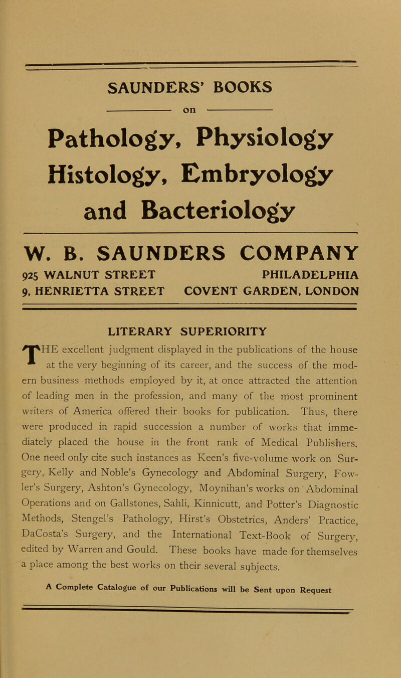 SAUNDERS’ BOOKS on Pathology, Physiology Histology, Embryology and Bacteriology W. B. SAUNDERS COMPANY 925 WALNUT STREET PHILADELPHIA 9, HENRIETTA STREET COVENT GARDEN, LONDON LITERARY SUPERIORITY excellent judgment displayed in the publications of the house * at the very beginning of its career, and the success of the mod- ern business methods employed by it, at once attracted the attention of leading men in the profession, and many of the most prominent writers of America offered their books for publication. Thus, there were produced in rapid succession a number of works that imme- diately placed the house in the front rank of Medical Publishers. One need only cite such instances as Keen’s five-volume work on Sur- gery, Kelly and Noble’s Gynecology and Abdominal Surgery, Fow- ler’s Surgery, Ashton’s Gynecology, Moynihan’s works on Abdominal Operations and on Gallstones, Sahli, Ivinnicutt, and Potter’s Diagnostic Methods, Stengel’s Pathology, Hirst’s Obstetrics, Anders’ Practice, DaCosta’s Surgery, and the International Text-Book of Surgery, edited by Warren and Gould. These books have made for themselves a place among the best works on their several subjects. A Complete Catalogue of our Publications will be Sent upon Request