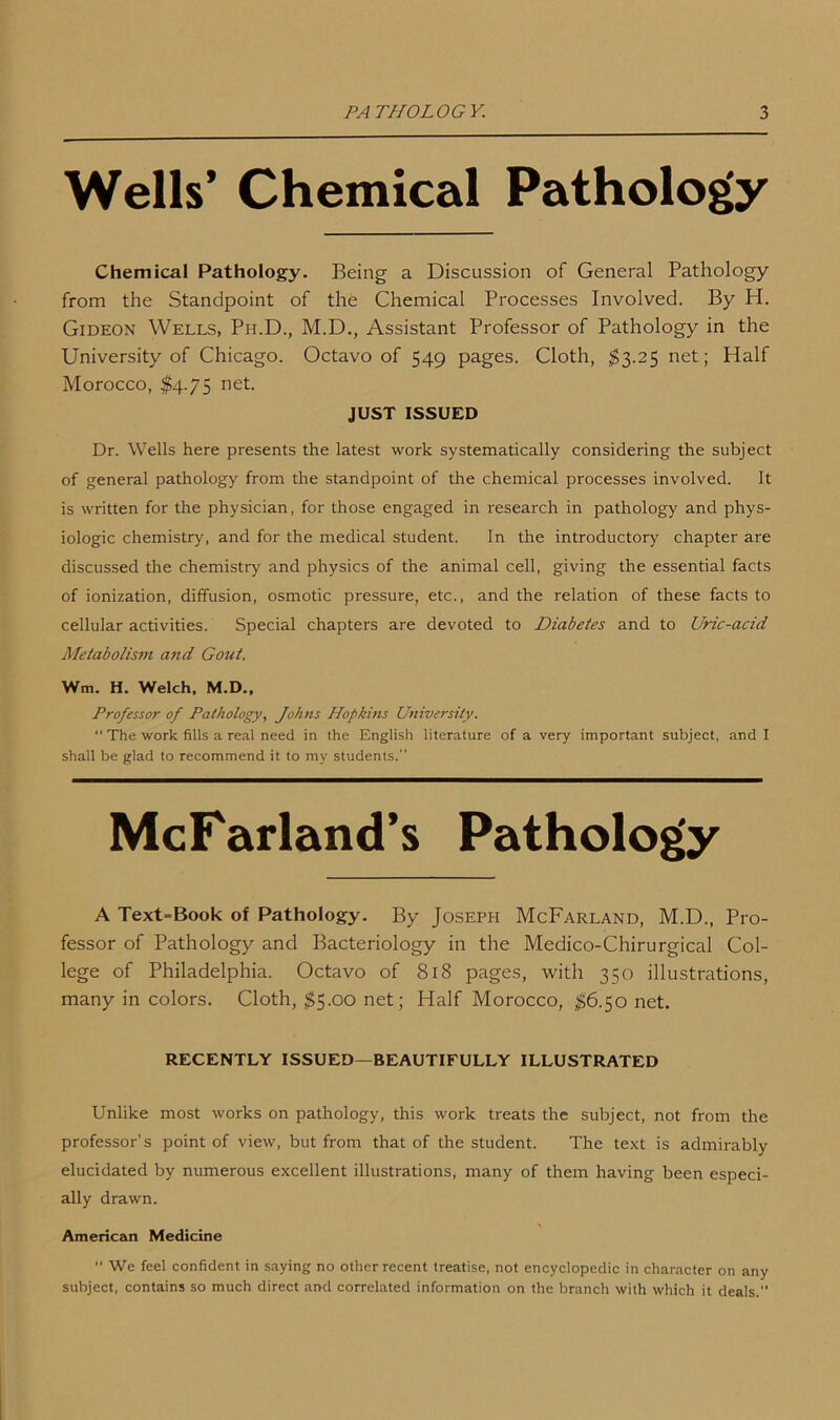 Wells’ Chemical Pathology Chemical Pathology. Being a Discussion of General Pathology from the Standpoint of the Chemical Processes Involved. By H. Gideon Wells, Ph.D., M.D., Assistant Professor of Pathology in the University of Chicago. Octavo of 549 pages. Cloth, $3.25 net; Half Morocco, $4.75 net. JUST ISSUED Dr. Wells here presents the latest work systematically considering the subject of general pathology from the standpoint of the chemical processes involved. It is written for the physician, for those engaged in research in pathology and phys- iologic chemistry, and for the medical student. In the introductory chapter are discussed the chemistry and physics of the animal cell, giving the essential facts of ionization, diffusion, osmotic pressure, etc., and the relation of these facts to cellular activities. Special chapters are devoted to Diabetes and to Uric-acid Metabolism and Gold. Win. H. Welch, M.D., Professor of Pathology, Johns Hopkins University. “ The work fills a real need in the English literature of a very important subject, and I shall be glad to recommend it to my students. McFarland’s Pathology A Text=Book of Pathology. By Joseph McFarland, M.D., Pro- fessor of Pathology and Bacteriology in the Medico-Chirurgical Col- lege of Philadelphia. Octavo of 818 pages, with 350 illustrations, many in colors. Cloth, $5.00 net; Half Morocco, $6.50 net. RECENTLY ISSUED—BEAUTIFULLY ILLUSTRATED Unlike most works on pathology, this work treats the subject, not from the professor’s point of view, but from that of the student. The text is admirably elucidated by numerous excellent illustrations, many of them having been especi- ally drawn. American Medicine “ We feel confident in saying no other recent treatise, not encyclopedic in character on any subject, contains so much direct and correlated information on the branch with which it deals.