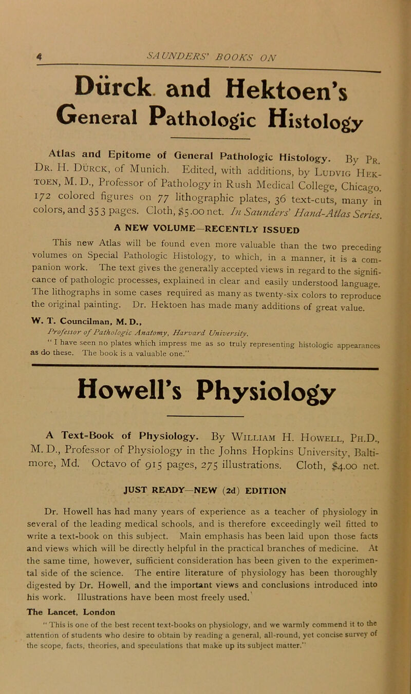 Diirck. and Hektoen’s General Pathologic Histology Atlas and Epitome of General Pathologic Histology. By Pr Dr. H. Durck, of Munich. Edited, with additions, by Ludvig Hek- toen, M. D., Professor of Pathology in Rush Medical College, Chicago. 172 colored figures on 77 lithographic plates, 36 text-cuts, many'in colors, and 353 pages. Cloth, $5.00 net. In Saunders' Hand-Atlas Series. A NEW VOLUME—RECENTLY ISSUED This new Atlas will be found even more valuable than the two preceding volumes on Special Pathologic Histology, to which, in a manner, it is a com- panion work. The text gives the generally accepted views in regard to the signifi- cance of pathologic processes, explained in clear and easily understood language. The lithographs in some cases required as many as twenty-six colors to reproduce the original painting. Dr. Hektoen has made many additions of great value. W. T. Councilman, M. D., Professor of Pathologic Anatomy, Harvard University. “ I have seen no plates which impress me as so truly representing histologic appearances as do these. The book is a valuable one.” Howell’s Physiology A Text=Book of Physiology. By William H. Howell, Ph.D., M. D., Professor of Physiology in the Johns Hopkins University, Balti- more, Md. Octavo of 915 pages, 275 illustrations. Cloth, $4.00 net. JUST READY—NEW (2d) EDITION Dr. Howell has had many years of experience as a teacher of physiology in several of the leading medical schools, and is therefore exceedingly well fitted to write a text-book on this subject. Main emphasis has been laid upon those facts and views which will be directly helpful in the practical branches of medicine. At the same time, however, sufficient consideration has been given to the experimen- tal side of the science. The entire literature of physiology has been thoroughly digested by Dr. Howell, and the important views and conclusions introduced into his work. Illustrations have been most freely used. The Lancet, London “ This is one of the best recent text-books on physiology, and we warmly commend it to the attention of students who desire to obtain by reading a general, all-round, yet concise survey of the scope, facts, theories, and speculations that make up its subject matter.