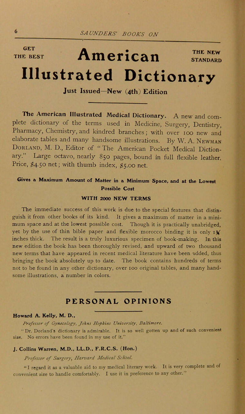 GET THE BEST American THE NEW STANDARD Illustrated Dictionary Just Issued—New (4th) Edition The American Illustrated Medical Dictionary. A new and com- plete dictionary of the terms used in Medicine, Surgery, Dentistry, Pharmacy, Chemistry, and kindred branches; with over 100 new and elaborate tables and many handsome illustrations. By W. A. Newman Dorland, M. D., Editor of “ The American Pocket Medical Diction- ary.” Large octavo, nearly 850 pages, bound in full flexible leather. Price, $4.50 net; with thumb index, $5.00 net. Gives a Maximum Amount of Matter in a Minimum Space, and at the Lowest Possible Cost WITH 2000 NEW TERMS The immediate success of this work is due to the special features that distin- guish it from other books of its kind. It gives a maximum of matter in a mini- mum space and at the lowest possible cost. Though it is practically unabridged, yet by the use of thin bible paper and flexible morocco binding it is only inches thick. The result is a truly luxurious specimen of book-making. In this new edition the book has been thoroughly revised, and upward of two thousand new terms that have appeared in recent medical literature have been added, thus bringing the book absolutely up to date. The book contains hundreds of terms not to be found in any other dictionary, over 100 original tables, and many hand- some illustrations, a number in colors. PERSONAL OPINIONS Howard A. Kelly, M. D., Professor of Gynecology, Johns Hopkins University, Baltimore.  Dr. Dorland's dictionary is admirable. It is so well gotten up and of such convenient size. No errors have been found in my use of it.” J. Collins Warren, M.D., LL.D., F.R.C.S. (Hon.) Professor of Surgery, Harvard Medical School. “I regard it as a valuable aid to my medical literary work. It is very complete and of convenient size to handle comfortably. I use it in preference to any other.